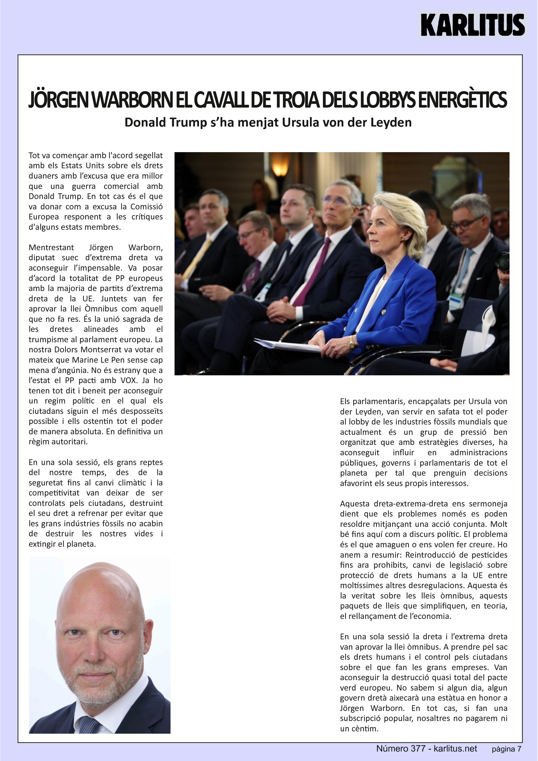 SETENA PÀGINA


JÖRGEN WARBORN EL CAVALL DE TROIA DELS LOBBYS ENERGÈTICS
Donald Trump s’ha menjat Ursula von der Leyden
Tot va començar amb l'acord segellat amb els Estats Units sobre els drets duaners amb l’excusa que era millor que una guerra comercial amb Donald Trump. En tot cas és el que va donar com a excusa la Comissió Europea responent a les crítiques d'alguns estats membres.

Mentrestant Jörgen Warborn, diputat suec d’extrema dreta va aconseguir l’impensable. Va posar d’acord la totalitat de PP europeus amb la majoria de partits d’extrema dreta de la UE. Juntets van fer aprovar la llei Òmnibus com aquell que no fa res. És la unió sagrada de les dretes alineades amb el trumpisme al parlament europeu. La nostra Dolors Montserrat va votar el mateix que Marine Le Pen sense cap mena d’angúnia. No és estrany que a l’estat el PP pacti amb VOX. Ja ho tenen tot dit i beneit per aconseguir un regim polític en el qual els ciutadans siguin el més desposseïts possible i ells ostentin tot el poder de manera absoluta. En definitiva un règim autoritari.

En una sola sessió, els grans reptes del nostre temps, des de la seguretat fins al canvi climàtic i la competitivitat van deixar de ser controlats pels ciutadans, destruint el seu dret a refrenar per evitar que les grans indústries fòssils no acabin de destruir les nostres vides i extingir el planeta.

Els parlamentaris, encapçalats per Ursula von der Leyden, van servir en safata tot el poder al lobby de les industries fòssils mundials que actualment és un grup de pressió ben organitzat que amb estratègies diverses, ha aconseguit influir en administracions públiques, governs i parlamentaris de tot el planeta per tal que prenguin decisions afavorint els seus propis interessos.

Aquesta dreta-extrema-dreta ens sermoneja dient que els problemes només es poden resoldre mitjançant una acció conjunta. Molt bé fins aquí com a discurs polític. El problema és el que amaguen o ens volen fer creure. Ho anem a resumir: Reintroducció de pesticides fins ara prohibits, canvi de legislació sobre protecció de drets humans a la UE entre moltíssimes altres desregulacions. Aquesta és la veritat sobre les lleis òmnibus, aquests paquets de lleis que simplifiquen, en teoria, el rellançament de l’economia.

En una sola sessió la dreta i l’extrema dreta van aprovar la llei òmnibus. A prendre pel sac els drets humans i el control pels ciutadans sobre el que fan les grans empreses. Van aconseguir la destrucció quasi total del pacte verd europeu. No sabem si algun dia, algun govern dretà aixecarà una estàtua en honor a Jörgen Warborn. En tot cas, si fan una subscripció popular, nosaltres no pagarem ni un cèntim.


