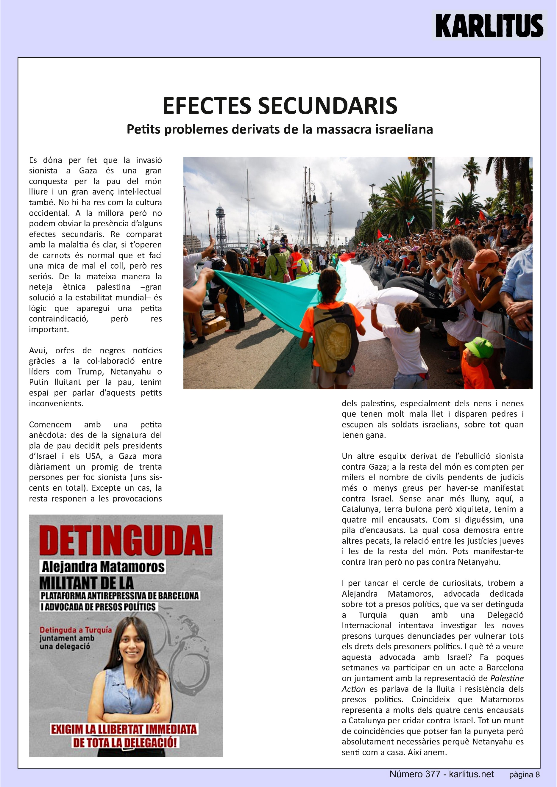 VUITENA PÀGINA


EFECTES SECUNDARIS
Petits problemes derivats de la massacra israeliana
Es dόna per fet que la invasió sionista a Gaza és una gran conquesta per la pau del món lliure i un gran avenç intel·lectual també. No hi ha res com la cultura occidental. A la millora però no podem obviar la presència d’alguns efectes secundaris. Re comparat amb la malaltia és clar, si t’operen de carnots és normal que et faci una mica de mal el coll, però res seriós. De la mateixa manera la neteja ètnica palestina –gran solució a la estabilitat mundial– és lògic que aparegui una petita contraindicació, però res important.

Avui, orfes de negres notícies gràcies a la col·laboració entre líders com Trump, Netanyahu o Putin lluitant per la pau, tenim espai per parlar d’aquests petits inconvenients.

Comencem amb una petita anècdota: des de la signatura del pla de pau decidit pels presidents d’Israel i els USA, a Gaza mora diàriament un promig de trenta persones per foc sionista (uns sis-cents en total). Excepte un cas, la resta responen a les provocacions dels palestins, especialment dels nens i nenes que tenen molt mala llet i disparen pedres i escupen als soldats israelians, sobre tot quan tenen gana.

Un altre esquitx derivat de l’ebullició sionista contra Gaza; a la resta del món es compten per milers el nombre de civils pendents de judicis més o menys greus per haver-se manifestat contra Israel. Sense anar més lluny, aquí, a Catalunya, terra bufona però xiquiteta, tenim a quatre mil encausats. Com si diguéssim, una pila d’encausats. La qual cosa demostra entre altres pecats, la relació entre les justícies jueves i les de la resta del món. Pots manifestar-te contra Iran però no pas contra Netanyahu.

I per tancar el cercle de curiositats, trobem a Alejandra Matamoros, advocada dedicada sobre tot a presos polítics, que va ser detinguda a Turquia quan amb una Delegació Internacional intentava investigar les noves presons turques denunciades per vulnerar tots els drets dels presoners polítics. I què té a veure aquesta advocada amb Israel? Fa poques setmanes va participar en un acte a Barcelona on juntament amb la representació de Palestine Action es parlava de la lluita i resistència dels presos polítics. Coincideix que Matamoros representa a molts dels quatre cents encausats a Catalunya per cridar contra Israel. Tot un munt de coincidències que potser fan la punyeta però absolutament necessàries perquè Netanyahu es senti com a casa. Així anem.


