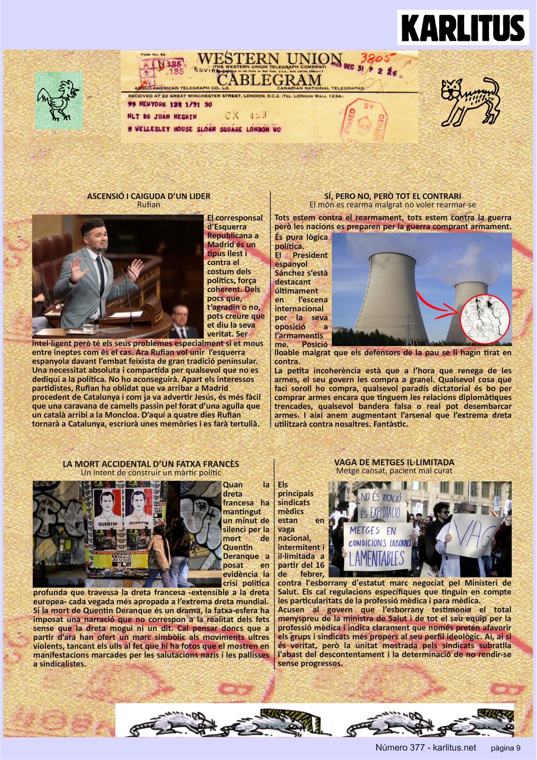 NOVENA PÀGINA


ASCENSIÓ I CAIGUDA D’UN LIDER
Rufian
El corresponsal d’Esquerra Republicana a Madrid és un tipus llest i contra el costum dels polítics, força coherent. Dels pocs que, t’agradin o no, pots creure que et diu la seva veritat. Ser intel·ligent però té els seus problemes especialment si et mous entre ineptes com és el cas. Ara Rufian vol unir  l’esquerra espanyola davant l’embat feixista de gran tradició peninsular. Una necessitat absoluta i compartida per qualsevol que no es dediqui a la política. No ho aconseguirà. Apart els interessos partidistes, Rufian ha oblidat que va arribar a Madrid procedent de Catalunya i com ja va advertir Jesús, és més fàcil que una caravana de camells passin pel forat d’una agulla que un català arribi a la Moncloa. D’aquí a quatre dies Rufian tornarà a Catalunya, escriurà unes memòries i es farà tertulià. 

SÍ, PERO NO, PERÒ TOT EL CONTRARI
El món es rearma malgrat no voler rearmar-se
Tots estem contra el rearmament, tots estem contra la guerra però les nacions es preparen per la guerra comprant armament. És pura lògica política. 
El President espanyol Sánchez s’està destacant últimament en l’escena internacional  per la seva oposició a l’armamentisme. Posició lloable malgrat que els defensors de la pau se li hagin tirat en contra. 
La petita incoherència està que a l’hora que renega de les armes, el seu govern les compra a granel. Qualsevol cosa que faci soroll ho compra, qualsevol paradís dictatorial és bo per comprar armes encara que tinguem les relacions diplomàtiques trencades, qualsevol bandera falsa o real pot desembarcar armes. I així anem augmentant l’arsenal que l’extrema dreta utilitzarà contra nosaltres. Fantàstic.

LA MORT ACCIDENTAL D’UN FATXA FRANCÈS
Un intent de construir un màrtir polític
Quan la dreta francesa ha mantingut un minut de silenci per la mort de Quentin Deranque a posat en evidència la crisi política profunda que travessa la dreta francesa -extensible a la dreta europea- cada vegada més apropada a l’extrema dreta mundial.  
Si la mort de Quentin Deranque és un drama, la fatxa-esfera ha imposat una narració que no correspon a la realitat dels fets sense que la dreta mogui ni un dit. Cal pensar doncs que a partir d’ara han ofert un marc simbòlic als moviments ultres violents, tancant els ulls al fet que hi ha fotos que el mostren en manifestacions marcades per les salutacions nazis i les pallisses a sindicalistes.

VAGA DE METGES IL·LIMITADA
Metge cansat, pacient mal curat
Els principals sindicats mèdics estan en vaga nacional, intermitent i il·limitada a partir del 16 de febrer, contra l'esborrany d'estatut marc negociat pel Ministeri de Salut. Els cal regulacions específiques que tinguin en compte les particularitats de la professió mèdica i para mèdica.
Acusen al govern que l’esborrany testimonia el total menyspreu de la ministra de Salut i de tot el seu equip per la professió mèdica i indica clarament que només pretén afavorir els grups i sindicats més propers al seu perfil ideològic. Ai, ai si és veritat, però la unitat mostrada pels sindicats subratlla l'abast del descontentament i la determinació de no rendir-se sense progressos.



