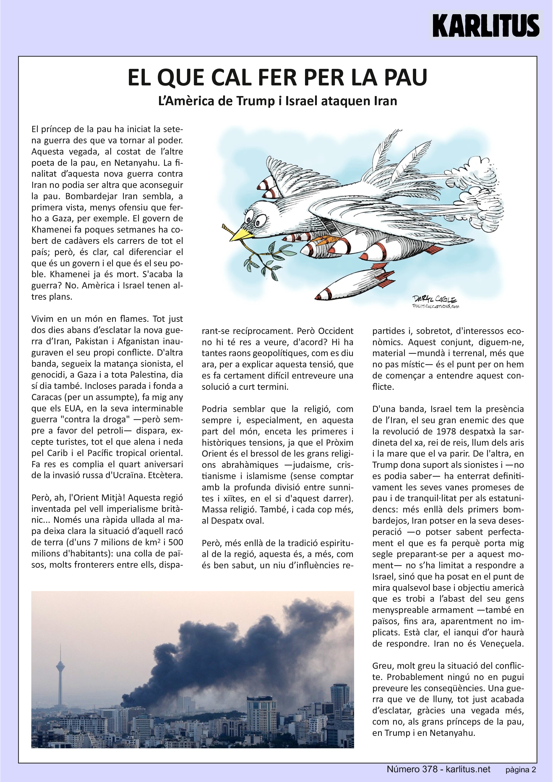 SEGONA PÀGINA


EL QUE CAL FER PER LA PAU
L’Amèrica de Trump i Israel ataquen Iran

El príncep de la pau ha iniciat la setena guerra des que va tornar al poder. Aquesta vegada, al costat de l’altre poeta de la pau, en Netanyahu. La finalitat d’aquesta nova guerra contra Iran no podia ser altra que aconseguir la pau. Bombardejar Iran sembla, a primera vista, menys ofensiu que fer-ho a Gaza, per exemple. El govern de Khamenei fa poques setmanes ha cobert de cadàvers els carrers de tot el país; però, és clar, cal diferenciar el que és un govern i el que és el seu poble. Khamenei ja és mort. S'acaba la guerra? No. Amèrica i Israel tenen altres plans.

Vivim en un món en flames. Tot just dos dies abans d’esclatar la nova guerra d’Iran, Pakistan i Afganistan inauguraven el seu propi conflicte. D'altra banda, segueix la matança sionista, el genocidi, a Gaza i a tota Palestina, dia sí dia també. Incloses parada i fonda a Caracas (per un assumpte), fa mig any que els EUA, en la seva interminable guerra contra la droga —però sempre a favor del petroli— dispara, excepte turistes, tot el que alena i neda pel Carib i el Pacífic tropical oriental. Fa res es complia el quart aniversari de la invasió russa d'Ucraïna. Etcètera.

Però, ah, l'Orient Mitjà! Aquesta regió inventada pel vell imperialisme britànic... Només una ràpida ullada al mapa deixa clara la situació d’aquell racó de terra (d'uns 7 milions de km2 i 500 milions d'habitants): una colla de països, molts fronterers entre ells, disparant‐se recíprocament. Però Occident no hi té res a veure, d'acord? Hi ha tantes raons geopolítiques, com es diu ara, per a explicar aquesta tensió, que es fa certament difícil entreveure una solució a curt termini.

Podria semblar que la religió, com sempre i, especialment, en aquesta part del món, enceta les primeres i històriques tensions, ja que el Pròxim Orient és el bressol de les grans religions abrahàmiques —judaisme, cristianisme i islamisme (sense comptar amb la profunda divisió entre sunnites i xiïtes, en el si d'aquest darrer). Massa religió. També, i cada cop més, al Despatx oval.

Però, més enllà de la tradició espiritual de la regió, aquesta és, a més, com és ben sabut, un niu d’influències repartides i, sobretot, d'interessos econòmics. Aquest conjunt, diguem‐ne, material —mundà i terrenal, més que no pas místic— és el punt per on hem de començar a entendre aquest conflicte.

D'una banda, Israel tem la presencia de l’Iran, el seu gran enemic des que la revolució de 1978 despatxà la sardineta del xa, rei de reis, llum dels aris i la mare que el va parir. De l'altra, en Trump dona suport als sionistes i —no es podia saber— ha enterrat definitivament les seves vanes promeses de pau i de tranquil·litat per als estatunidencs: més enllà dels primers bombardejos, Iran potser en la seva desesperació —o potser sabent perfectament el que es fa perquè porta mig segle preparant‐se per a aquest moment— no s’ha limitat a respondre a Israel, sinó que ha posat en el punt de mira qualsevol base i objectiu americà que es trobi a l’abast del seu gens menyspreable armament —també en països, fins ara, aparentment no implicats. Està clar, el ianqui d’or haurà de respondre. Iran no és Veneçuela.

Greu, molt greu la situació del conflicte. Probablement ningú no en pugui preveure les conseqüències. Una guerra que ve de lluny, tot just acabada d’esclatar, gràcies una vegada més, com no, als grans prínceps de la pau, en Trump i en Netanyahu.


