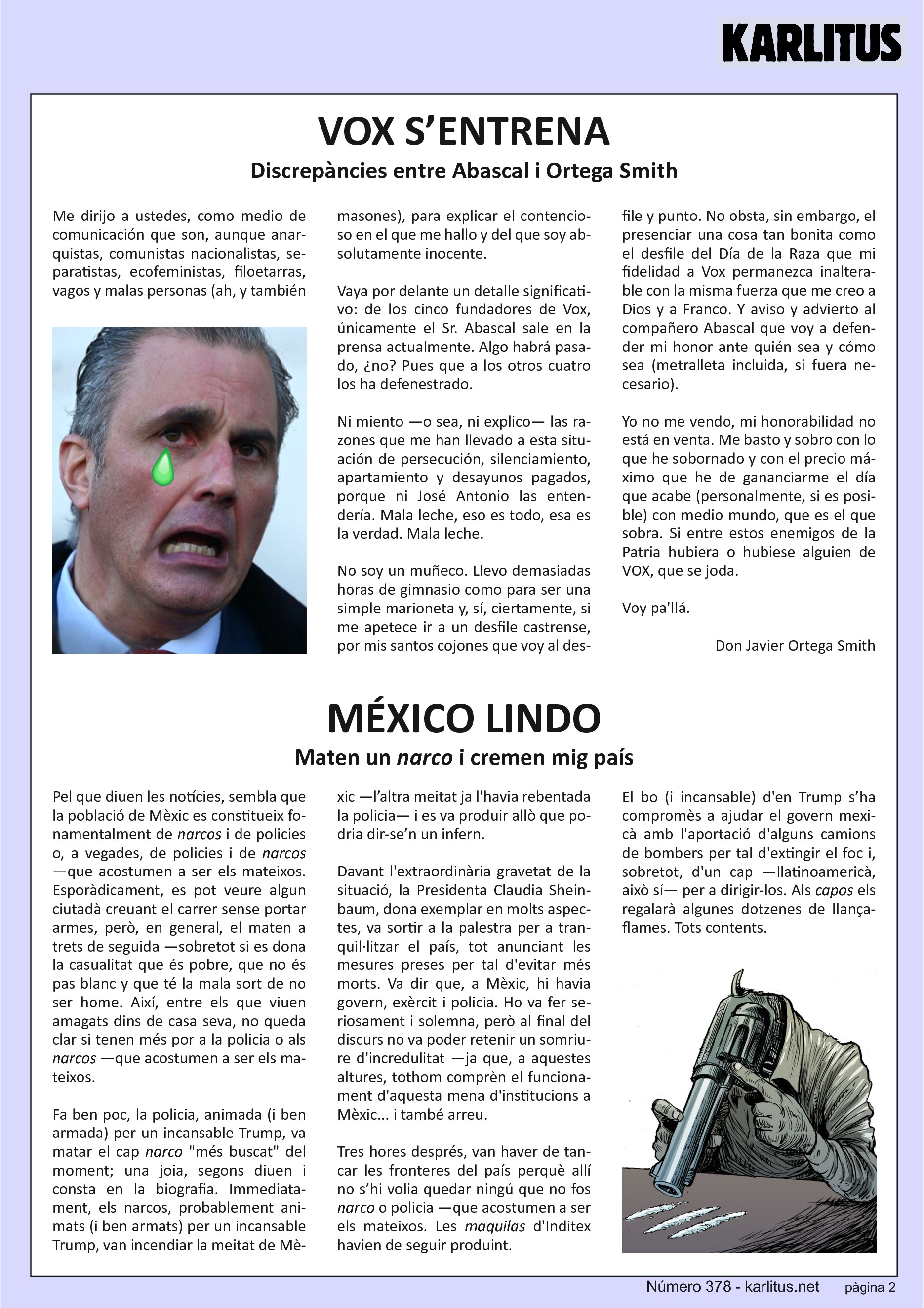 TERCERA PÀGINA


VOX S’ENTRENA
Discrepàncies entre Abascal i Ortega Smith

Me dirijo a ustedes, como medio de comunicación que son, aunque anarquistas, comunistas nacionalistas, separatistas, ecofeministas, filoetarras, vagos y malas personas (ah, y también masones), para explicar el contencioso en el que me hallo y del que soy absolutamente inocente.

Vaya por delante un detalle significativo: de los cinco fundadores de Vox, únicamente el Sr. Abascal sale en la prensa actualmente. Algo habrá pasado, ¿no? Pues que a los otros cuatro los ha defenestrado.

Ni miento —o sea, ni explico— las razones que me han llevado a esta situación de persecución, silenciamiento, apartamiento y desayunos pagados, porque ni José Antonio las entendería. Mala leche, eso es todo, esa es la verdad. Mala leche.

No soy un muñeco. Llevo demasiadas horas de gimnasio como para ser una simple marioneta y, sí, ciertamente, si me apetece ir a un desfile castrense, por mis santos cojones que voy al desfile y punto. No obsta, sin embargo, el presenciar una cosa tan bonita como el desfile del Día de la Raza que mi fidelidad a Vox permanezca inalterable con la misma fuerza que me creo a Dios y a Franco. Y aviso y advierto al compañero Abascal que voy a defender mi honor ante quién sea y cómo sea (metralleta incluida, si fuera necesario).

Yo no me vendo, mi honorabilidad no está en venta. Me basto y sobro con lo que he sobornado y con el precio máximo que he de gananciarme el día que acabe (personalmente, si es posible) con medio mundo, que es el que sobra. Si entre estos enemigos de la Patria hubiera o hubiese alguien de VOX, que se joda.

Voy pa'llá.

Don Javier Ortega Smith


MÉXICO LINDO
Maten un narco i cremen mig país

Pel que diuen les notícies, sembla que la població de Mèxic es constitueix fonamentalment de narcos i de policies o, a vegades, de policies i de narcos
—que acostumen a ser els mateixos. Esporàdicament, es pot veure algun ciutadà creuant el carrer sense portar armes, però, en general, el maten a trets de seguida —sobretot si es dona la casualitat que és pobre, que no és
pas blanc y que té la mala sort de no ser home. Així, entre els que viuen amagats dins de casa seva, no queda clar si tenen més por a la policia o als
narcos —que acostumen a ser els mateixos.

Fa ben poc, la policia, animada (i ben armada) per un incansable Trump, va matar el cap narco més buscat del moment; una joia, segons diuen i consta en la biografia. Immediatament, els narcos, probablement animats (i ben armats) per un incansable Trump, van incendiar la meitat de Mèxic —l’altra meitat ja l'havia rebentada la policia— i es va produir allò que podria dir‐se’n un infern.

Davant l'extraordinària gravetat de la situació, la Presidenta Claudia Sheinbaum, dona exemplar en molts aspectes, va sortir a la palestra per a tranquil·litzar el país, tot anunciant les mesures preses per tal d'evitar més morts. Va dir que, a Mèxic, hi havia govern, exèrcit i policia. Ho va fer seriosament i solemna, però al final del discurs no va poder retenir un somriure
d'incredulitat —ja que, a aquestes altures, tothom comprèn el funcionament d'aquesta mena d'institucions a Mèxic... i també arreu.

Tres hores després, van haver de tancar les fronteres del país perquè allí no s’hi volia quedar ningú que no fos narco o policia —que acostumen a ser els mateixos. Les maquilas d'Inditex havien de seguir produint.

El bo (i incansable) d'en Trump s’ha compromès a ajudar el govern mexicà
amb l'aportació d'alguns camions de bombers per tal d'extingir el foc i, sobretot, d'un cap —llatinoamericà, això sí— per a dirigir‐los. Als capos els regalarà algunes dotzenes de llançaflames. Tots contents.


