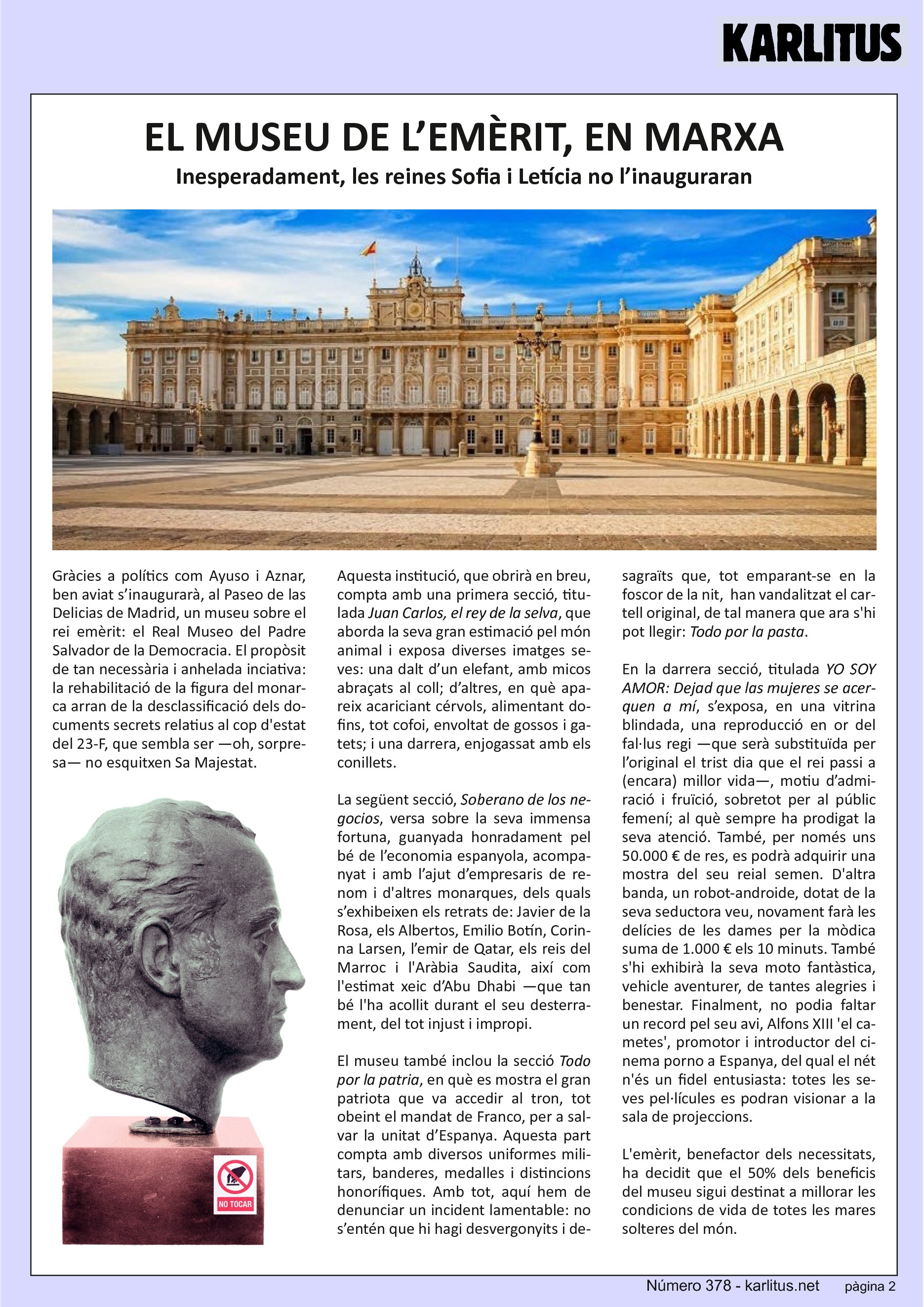 QUARTA PÀGINA


EL MUSEU DE L’EMÈRIT, EN MARXA
Inesperadament, les reines Sofia i Letícia no l’inauguraran

Gràcies a polítics com Ayuso i Aznar, ben aviat s’inaugurarà, al Paseo de las Delicias de Madrid, un museu sobre el rei emèrit: el Real Museo del Padre Salvador de la Democracia. El propòsit de tan necessària i anhelada iniciativa: la rehabilitació de la figura del monarca arran de la desclassificació dels documents secrets relatius al cop d'estat del 23‐F, que sembla ser —oh, sorpresa— no esquitxen Sa Majestat.

Aquesta institució, que obrirà en breu, compta amb una primera secció, titulada Juan Carlos, el rey de la selva, que aborda la seva gran estimació pel món animal i exposa diverses imatges seves: una dalt d’un elefant, amb micos abraçats al coll; d’altres, en què apareix acariciant cérvols, alimentant dofins, tot cofoi, envoltat de gossos i gatets; i una darrera, enjogassat amb els conillets.

La següent secció, Soberano de los negocios, versa sobre la seva immensa fortuna, guanyada honradament pel bé de l’economia espanyola, acompanyat i amb l’ajut d’empresaris de renom i d'altres monarques, dels quals s’exhibeixen els retrats de: Javier de la Rosa, els Albertos, Emilio Botín, Corinna Larsen, l’emir de Qatar, els reis del Marroc i l'Aràbia Saudita, així com l'estimat xeic d’Abu Dhabi —que tan bé l'ha acollit durant el seu desterrament, del tot injust i impropi.

El museu també inclou la secció Todo por la patria, en què es mostra el gran
patriota que va accedir al tron, tot obeint el mandat de Franco, per a salvar
la unitat d’Espanya. Aquesta part compta amb diversos uniformes militars, banderes, medalles i distincions honorífiques. Amb tot, aquí hem de denunciar un incident lamentable: no s’entén que hi hagi desvergonyits i desagraïts que, tot emparant‐se en la foscor de la nit, han vandalitzat el cartell original, de tal manera que ara s'hi pot llegir: Todo por la pasta.

En la darrera secció, titulada YO SOY AMOR: Dejad que las mujeres se acerquen a mí, s’exposa, en una vitrina blindada, una reproducció en or del fal∙lus regi —que serà substituïda per l’original el trist dia que el rei passi a (encara) millor vida—, motiu d’admiració i fruïció, sobretot per al públic femení; al què sempre ha prodigat la seva atenció. També, per només uns 50.000 € de res, es podrà adquirir una mostra del seu reial semen. D'altra banda, un robot‐androide, dotat de la seva seductora veu, novament farà les delícies de les dames per la mòdica suma de 1.000 € els 10 minuts. També s'hi exhibirà la seva moto fantàstica, vehicle aventurer, de tantes alegries i benestar. Finalment, no podia faltar un record pel seu avi, Alfons XIII 'el cametes', promotor i introductor del cinema porno a Espanya, del qual el nét n'és un fidel entusiasta: totes les seves pel∙lícules es podran visionar a la sala de projeccions.

L'emèrit, benefactor dels necessitats, ha decidit que el 50% dels beneficis del museu sigui destinat a millorar les condicions de vida de totes les mares
solteres del món.


