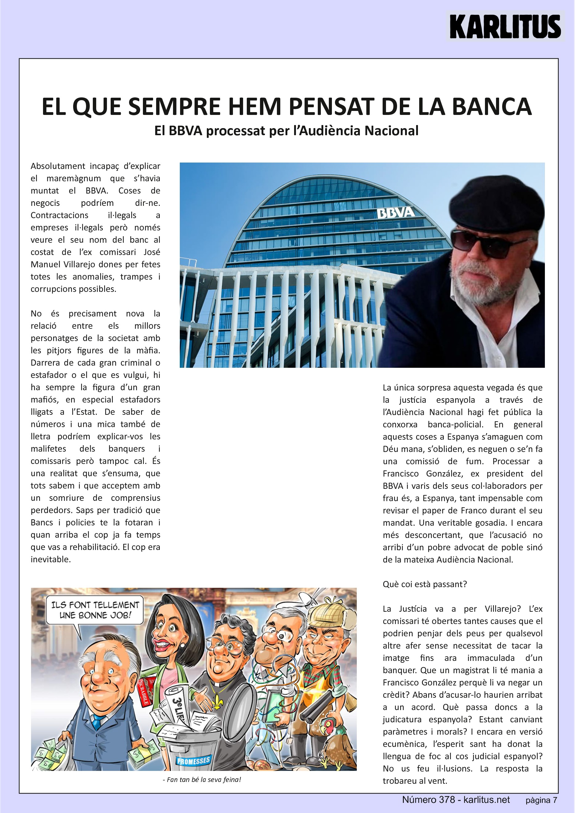 SETENA PÀGINA


EL QUE SEMPRE HEM PENSAT DE LA BANCA
El BBVA processat per l’Audiència Nacional

Absolutament incapaç d’explicar el maremàgnum que s’havia muntat el BBVA. Coses de negocis podríem dir-ne. Contractacions il·legals a empreses il·legals però només veure el seu nom del banc al costat de l’ex comissari José Manuel Villarejo dones per fetes totes les anomalies, trampes i corrupcions possibles.

No és precisament nova la relació entre els millors personatges de la societat amb les pitjors figures de la màfia. Darrera de cada gran criminal o estafador o el que es vulgui, hi ha sempre la figura d’un gran mafiós, en especial estafadors lligats a l’Estat. De saber de números i una mica també de lletra podríem explicar-vos les malifetes dels banquers i comissaris però tampoc cal. És una realitat que s’ensuma, que tots sabem i que acceptem amb un somriure de comprensius perdedors. Saps per tradició que Bancs i policies te la fotaran i quan arriba el cop ja fa temps que vas a rehabilitació. El cop era inevitable.

La única sorpresa aquesta vegada és que la justícia espanyola a través de l’Audiència Nacional hagi fet pública la conxorxa banca-policial. En general aquests coses a Espanya s’amaguen com Déu mana, s’obliden, es neguen o se’n fa una comissió de fum. Processar a Francisco González, ex president del BBVA i varis dels seus col·laboradors per frau és, a Espanya, tant impensable com revisar el paper de Franco durant el seu mandat. Una veritable gosadia. I encara més desconcertant, que l’acusació no arribi d’un pobre advocat de poble sinó de la mateixa Audiència Nacional.

Què coi està passant?

La Justícia va a per Villarejo? L’ex comissari té obertes tantes causes que el podrien penjar dels peus per qualsevol altre afer sense necessitat de tacar la imatge fins ara immaculada d’un banquer. Que un magistrat li té mania a Francisco González perquè li va negar un crèdit? Abans d’acusar-lo haurien arribat a un acord. Què passa doncs a la judicatura espanyola? Estant canviant paràmetres i morals? I encara en versió ecumènica, l’esperit sant ha donat la llengua de foc al cos judicial espanyol? No us feu il·lusions. La resposta la trobareu al vent.


