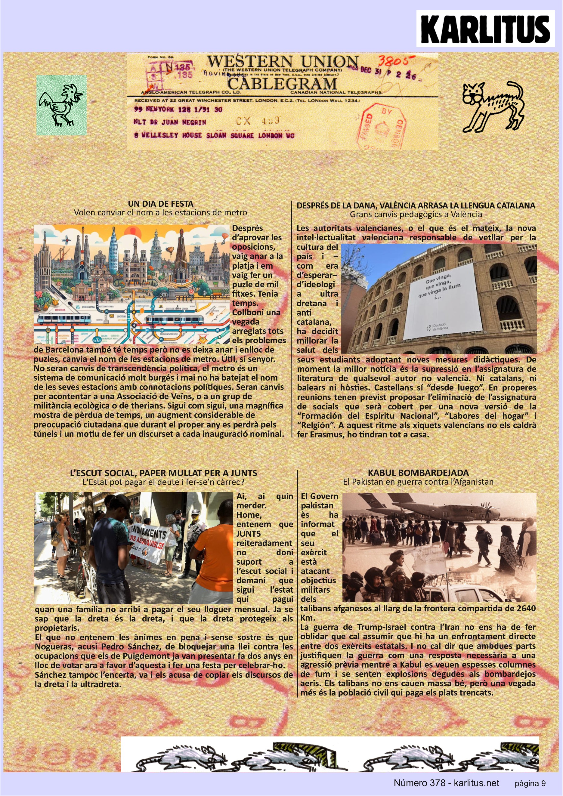 NOVENA PÀGINA


UN DIA DE FESTA
Volen canviar el nom a les estacions de metro
Després d’aprovar les oposicions, vaig anar a la platja i em vaig fer un puzle de mil fitxes. Tenia temps. Collboni una vegada arreglats tots els problemes de Barcelona també té temps però no es deixa anar i enlloc de puzles, canvia el nom de les estacions de metro. Útil, sí senyor. No seran canvis de transcendència política, el metro és un sistema de comunicació molt burgés i mai no ha batejat el nom de les seves estacions amb connotacions polítiques. Seran canvis per acontentar a una Associació de Veïns, o a un grup de militància ecològica o de therians. Sigui com sigui, una magnífica mostra de pèrdua de temps, un augment considerable de preocupació ciutadana que durant el proper any es perdrà pels túnels i un motiu de fer un discurset a cada inauguració nominal.    

DESPRÉS DE LA DANA, VALÈNCIA ARRASA LA LLENGUA CATALANA
Grans canvis pedagògics a València
Les autoritats valencianes, o el que és el mateix, la nova intel·lectualitat valenciana responsable de vetllar per la cultura del país i –com era d’esperar– d’ideologia ultra dretana i anti catalana, ha decidit millorar la salut dels seus estudiants adoptant noves mesures didàctiques. De moment la millor notícia és la supressió en l’assignatura de literatura de qualsevol autor no valencià. Ni catalans, ni balears ni hòsties. Castellans sí “desde luego”. En properes reunions tenen previst proposar l’eliminació de l’assignatura de socials que serà cobert per una nova versió de la “Formación del Espiritu Nacional”, “Labores del hogar” i “Relgión”. A aquest ritme als xiquets valencians no els caldrà fer Erasmus, ho tindran tot a casa.

L’ESCUT SOCIAL, PAPER MULLAT PER A JUNTS
L'Estat pot pagar el deute i fer-se’n càrrec?
Ai, ai quin merder. Home, entenem que JUNTS reiteradament no doni suport a l’escut social i demani que sigui l’estat qui pagui quan una família no arribi a pagar el seu lloguer mensual. Ja se sap que la dreta és la dreta, i que la dreta protegeix als propietaris.
El que no entenem les ànimes en pena i sense sostre és que Nogueras, acusi Pedro Sánchez, de bloquejar una llei contra les ocupacions que els de Puigdemont ja van presentar fa dos anys en lloc de votar ara a favor d’aquesta i fer una festa per celebrar-ho.
Sánchez tampoc l’encerta, va i els acusa de copiar els discursos de la dreta i la ultradreta. 

KABUL BOMBARDEJADA
El Pakistan en guerra contra l’Afganistan
El Govern pakistanès ha informat que el seu exèrcit està atacant objectius militars dels talibans afganesos al llarg de la frontera compartida de 2640 Km.
La guerra de Trump-Israel contra l’Iran no ens ha de fer oblidar que cal assumir que hi ha un enfrontament directe entre dos exèrcits estatals. I no cal dir que ambdues parts justifiquen la guerra com una resposta necessària a una agressió prèvia mentre a Kabul es veuen espesses columnes de fum i se senten explosions degudes als bombardejos aeris. Els talibans no ens cauen massa bé, però una vegada més és la població civil qui paga els plats trencats.


