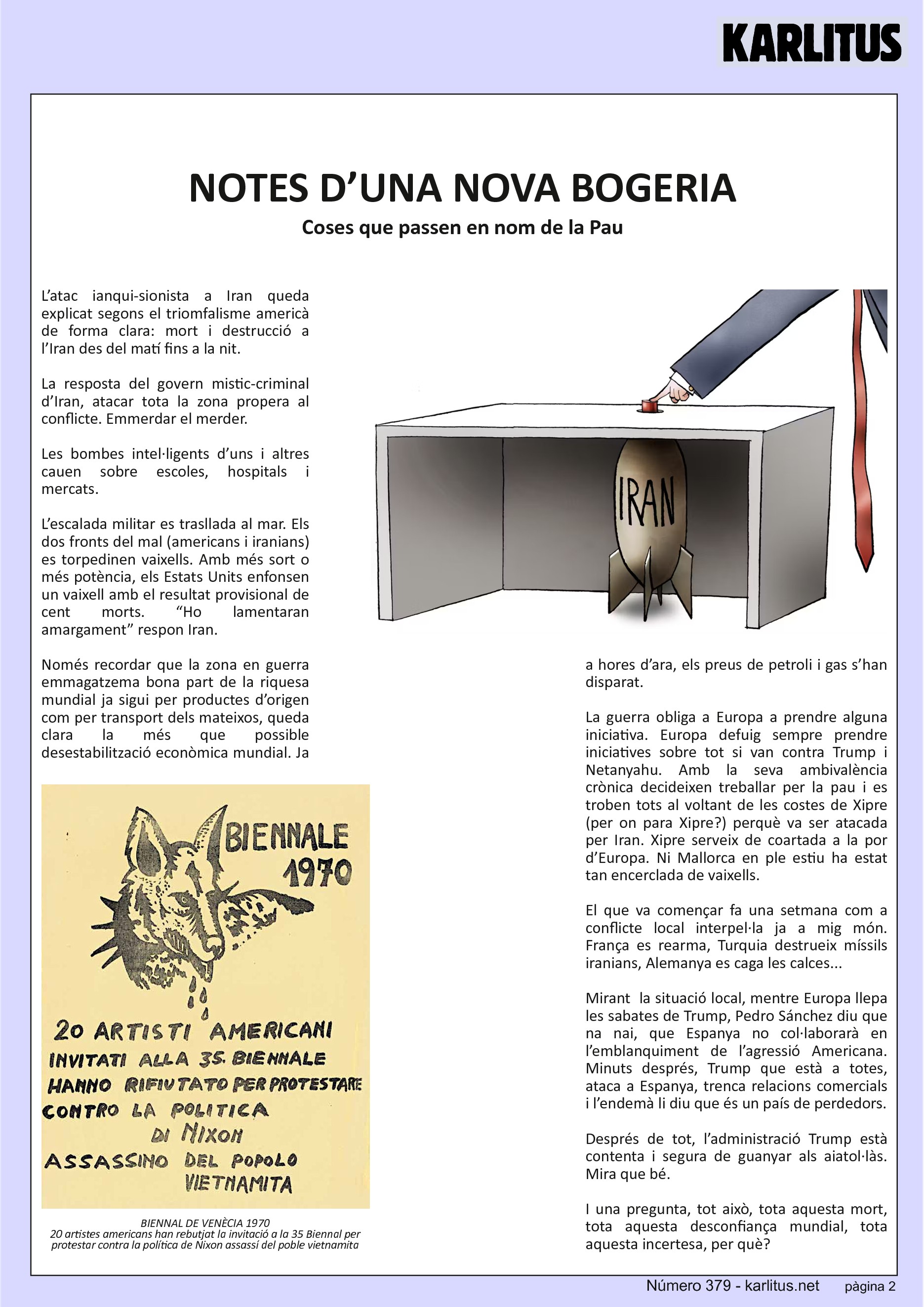 SEGONA PÀGINA


NOTES D’UNA NOVA BOGERIA
Coses que passen en nom de la Pau

L’atac ianqui-sionista a Iran queda explicat segons el triomfalisme americà de forma clara: mort i destrucció a l’Iran des del matí fins a la nit.

La resposta del govern mistic-criminal d’Iran, atacar tota la zona propera al conflicte. Emmerdar el merder.

Les bombes intel·ligents d’uns i altres cauen sobre escoles, hospitals i mercats.

L’escalada militar es trasllada al mar. Els dos fronts del mal (americans i iranians) es torpedinen vaixells. Amb més sort o més potència, els Estats Units enfonsen un vaixell amb el resultat provisional de cent morts. “Ho lamentaran amargament” respon Iran.

Només recordar que la zona en guerra emmagatzema bona part de la riquesa mundial ja sigui per productes d’origen com per transport dels mateixos, queda clara la més que possible desestabilització econòmica mundial. Ja a hores d’ara, els preus de petroli i gas s’han disparat.

La guerra obliga a Europa a prendre alguna iniciativa. Europa defuig sempre prendre iniciatives sobre tot si van contra Trump i Netanyahu. Amb la seva ambivalència crònica decideixen treballar per la pau i es troben tots al voltant de les costes de Xipre (per on para Xipre?) perquè va ser atacada per Iran. Xipre serveix de coartada a la por d’Europa. Ni Mallorca en ple estiu ha estat tan encerclada de vaixells.

El que va començar fa una setmana com a conflicte local interpel·la ja a mig món. França es rearma, Turquia destrueix míssils iranians, Alemanya es caga les calces...

Mirant  la situació local, mentre Europa llepa les sabates de Trump, Pedro Sánchez diu que na nai, que Espanya no col·laborarà en l’emblanquiment de l’agressió Americana. Minuts després, Trump que està a totes, ataca a Espanya, trenca relacions comercials i l’endemà li diu que és un país de perdedors.

Després de tot, l’administració Trump està contenta i segura de guanyar als aiatol·làs. Mira que bé.

I una pregunta, tot això, tota aquesta mort, tota aquesta desconfiança mundial, tota aquesta incertesa, per què?


