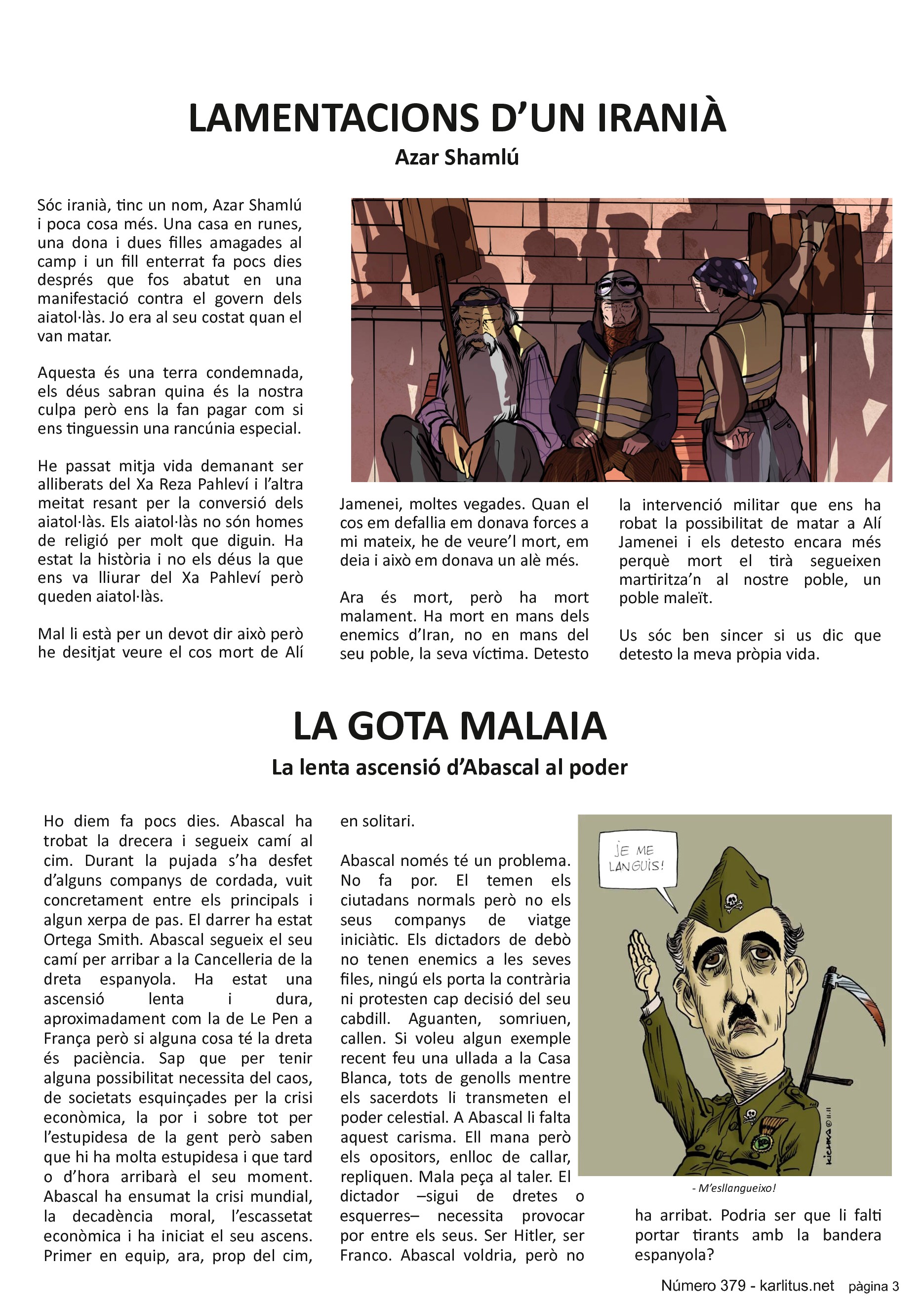 TERCERA PÀGINA


LAMENTACIONS D’UN IRANIÀ
Azar Shamlú

Sóc iranià, tinc un nom, Azar Shamlú i poca cosa més. Una casa en runes, una dona i dues filles amagades al camp i un fill enterrat fa pocs dies després que fos abatut en una manifestació contra el govern dels aiatol·làs. Jo era al seu costat quan el van matar.

Aquesta és una terra condemnada, els déus sabran quina és la nostra culpa però ens la fan pagar com si ens tinguessin una rancúnia especial.

He passat mitja vida demanant ser alliberats del Xa Reza Pahleví i l’altra meitat resant per la conversió dels aiatol·làs. Els aiatol·làs no són homes de religió per molt que diguin. Ha estat la història i no els déus la que ens va lliurar del Xa Pahleví però queden aiatol·làs.

Mal li està per un devot dir això però he desitjat veure el cos mort de Alí Jamenei, moltes vegades. Quan el cos em defallia em donava forces a mi mateix, he de veure’l mort, em deia i això em donava un alè més.

Ara és mort, però ha mort malament. Ha mort en mans dels enemics d’Iran, no en mans del seu poble, la seva víctima. Detesto la intervenció militar que ens ha robat la possibilitat de matar a Alí Jamenei i els detesto encara més perquè mort el tirà segueixen martiritza’n al nostre poble, un poble maleït.
 
Us sóc ben sincer si us dic que detesto la meva pròpia vida.


LA GOTA MALAIA
La lenta ascensió d’Abascal al poder

Ho diem fa pocs dies. Abascal ha trobat la drecera i segueix camí al cim. Durant la pujada s’ha desfet d’alguns companys de cordada, vuit concretament entre els principals i algun xerpa de pas. El darrer ha estat Ortega Smith. Abascal segueix el seu camí per arribar a la Cancelleria de la dreta espanyola. Ha estat una ascensió lenta i dura, aproximadament com la de Le Pen a França però si alguna cosa té la dreta és paciència. Sap que per tenir alguna possibilitat necessita del caos, de societats esquinçades per la crisi econòmica, la por i sobre tot per l’estupidesa de la gent però saben que hi ha molta estupidesa i que tard o d’hora arribarà el seu moment. Abascal ha ensumat la crisi mundial, la decadència moral, l’escassetat econòmica i ha iniciat el seu ascens. Primer en equip, ara, prop del cim, en solitari.

Abascal només té un problema. No fa por. El temen els ciutadans normals però no els seus companys de viatge iniciàtic. Els dictadors de debò no tenen enemics a les seves files, ningú els porta la contrària ni protesten cap decisió del seu cabdill. Aguanten, somriuen, callen. Si voleu algun exemple recent feu una ullada a la Casa Blanca, tots de genolls mentre els sacerdots li transmeten el poder celestial. A Abascal li falta aquest carisma. Ell mana però els opositors, enlloc de callar, repliquen. Mala peça al taler. El dictador –sigui de dretes o esquerres– necessita provocar por entre els seus. Ser Hitler, ser Franco. Abascal voldria, però no ha arribat. Podria ser que li falti portar tirants amb la bandera espanyola?


