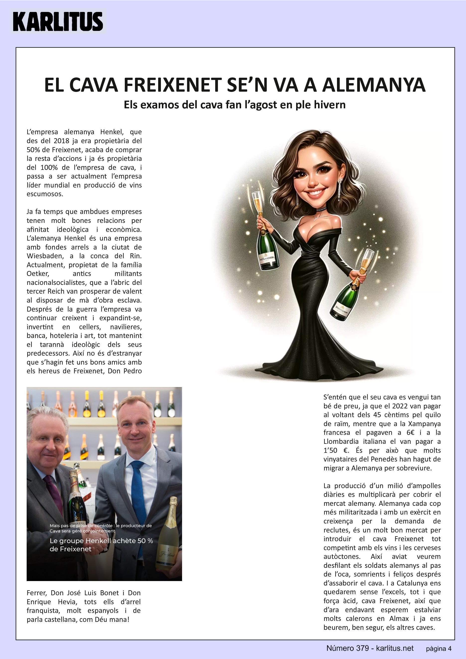 QUARTA PÀGINA


EL CAVA FREIXENET SE’N VA A ALEMANYA
Els examos del cava fan l’agost en ple hivern

L’empresa alemanya Henkel, que des del 2018 ja era propietària del 50% de Freixenet, acaba de comprar la resta d’accions i ja és propietària del 100% de l’empresa de cava, i passa a ser actualment l’empresa líder mundial en producció de vins escumosos.

Ja fa temps que ambdues empreses tenen molt bones relacions per afinitat ideològica i econòmica. L’alemanya Henkel és una empresa amb fondes arrels a la ciutat de Wiesbaden, a la conca del Rin. Actualment, propietat de la família Oetker, antics militants nacionalsocialistes, que a l’abric del tercer Reich van prosperar de valent al disposar de mà d’obra esclava. Després de la guerra l’empresa va continuar creixent i expandint-se, invertint en cellers, navilieres, banca, hoteleria i art, tot mantenint el tarannà ideològic dels seus predecessors. Així no és d’estranyar que s’hagin fet uns bons amics amb els hereus de Freixenet, Don Pedro Ferrer, Don José Luis Bonet i Don Enrique Hevia, tots ells d’arrel franquista, molt espanyols i de parla castellana, com Déu mana!

S’entén que el seu cava es vengui tan bé de preu, ja que el 2022 van pagar al voltant dels 45 cèntims pel quilo de raïm, mentre que a la Xampanya francesa el pagaven a 6€ i a la Llombardia italiana el van pagar a 1’50 €. És per això que molts vinyataires del Penedès han hagut de migrar a Alemanya per sobreviure.

La producció d’un milió d’ampolles diàries es multiplicarà per cobrir el mercat alemany. Alemanya cada cop més militaritzada i amb un exèrcit en creixença per la demanda de reclutes, és un molt bon mercat per introduir el cava Freixenet tot competint amb els vins i les cerveses autòctones. Així aviat veurem desfilant els soldats alemanys al pas de l’oca, somrients i feliços després d’assaborir el cava. I a Catalunya ens quedarem sense l’excels, tot i que força àcid, cava Freixenet, així que d’ara endavant esperem estalviar molts calerons en Almax i ja ens beurem, ben segur, els altres caves.


