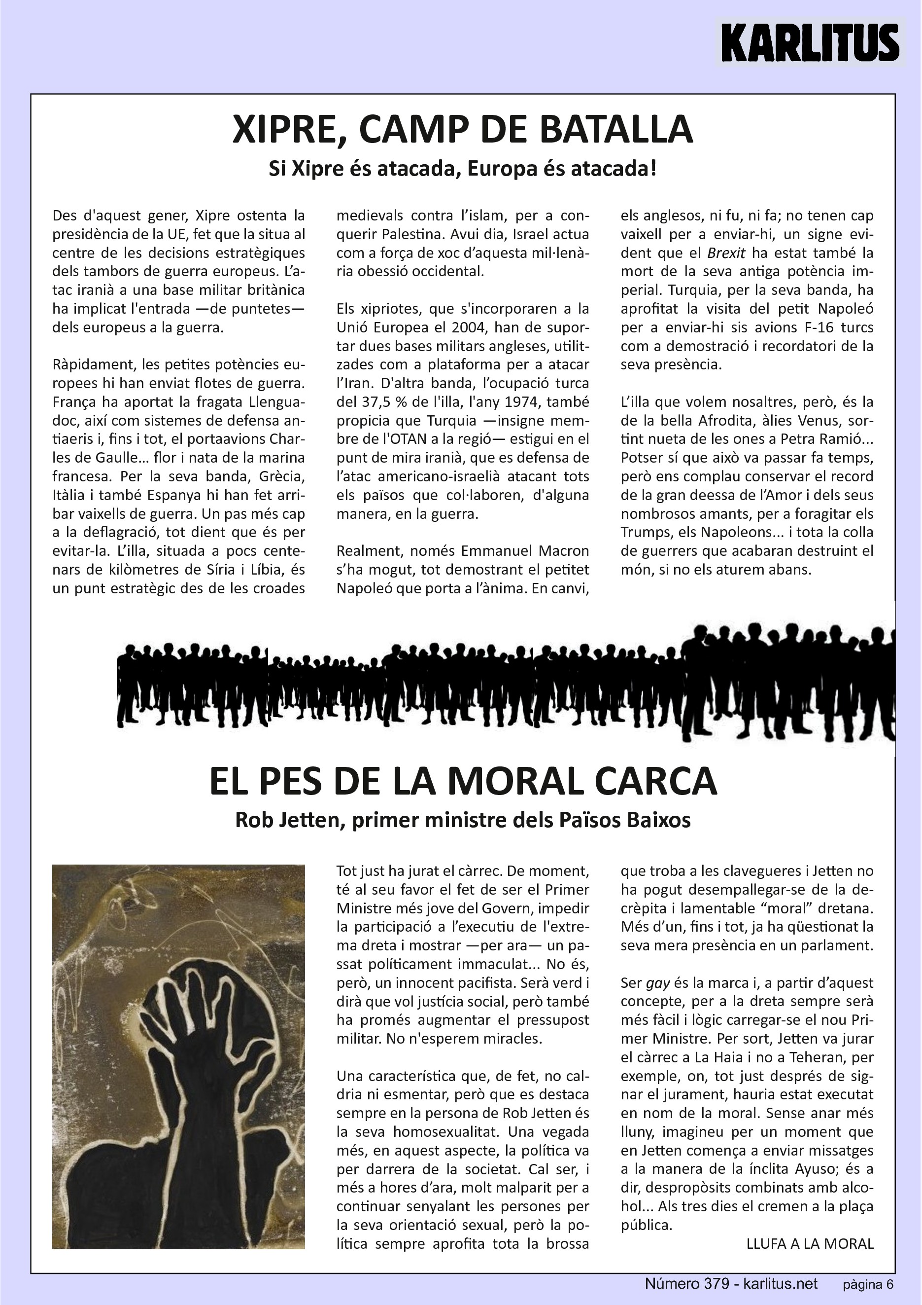 SISENA PÀGINA


XIPRE, CAMP DE BATALLA
Si Xipre és atacada, Europa és atacada!

Des d'aquest gener, Xipre ostenta la presidència de la UE, fet que la situa al centre de les decisions estratègiques dels tambors de guerra europeus. L’atac iranià a una base militar britànica ha implicat l'entrada —de puntetes— dels europeus a la guerra.

Ràpidament, les petites potències europees hi han enviat flotes de guerra. França ha aportat la fragata Llenguadoc, així com sistemes de defensa antiaeris i, fins i tot, el portaavions Charles de Gaulle… flor i nata de la marina francesa. Per la seva banda, Grècia, Itàlia i també Espanya hi han fet arribar vaixells de guerra. Un pas més cap a la deflagració, tot dient que és per evitar‐la. L’illa, situada a pocs centenars de kilòmetres de Síria i Líbia, és un punt estratègic des de les croades medievals contra l’islam, per a conquerir Palestina. Avui dia, Israel actua com a força de xoc d’aquesta mil∙lenària obessió occidental.

Els xipriotes, que s'incorporaren a la Unió Europea el 2004, han de suportar dues bases militars angleses, utilitzades com a plataforma per a atacar l’Iran. D'altra banda, l’ocupació turca del 37,5 % de l'illa, l'any 1974, també propicia que Turquia —insigne membre de l'OTAN a la regió— estigui en el punt de mira iranià, que es defensa de l’atac americano‐israelià atacant tots els països que col∙laboren, d'alguna manera, en la guerra.

Realment, només Emmanuel Macron s’ha mogut, tot demostrant el petitet Napoleó que porta a l’ànima. En canvi, els anglesos, ni fu, ni fa; no tenen cap vaixell per a enviar hi, un signe evident que el 'Brexit' ha estat també la mort de la seva antiga potència imperial. Turquia, per la seva banda, ha aprofitat la visita del petit Napoleó per a enviar‐hi sis avions F‐16 turcs com a demostració i recordatori de la seva presència.

L’illa que volem nosaltres, però, és la de la bella Afrodita, àlies Venus, sortint nueta de les ones a Petra Ramió... Potser sí que això va passar fa temps, però ens complau conservar el record de la gran deessa de l’Amor i dels seus nombrosos amants, per a foragitar els Trumps, els Napoleons... i tota la colla de guerrers que acabaran destruint el món, si no els aturem abans.


EL PES DE LA MORAL CARCA
Rob Jetten, primer ministre dels Països Baixos

Tot just ha jurat el càrrec. De moment, té al seu favor el fet de ser el Primer Ministre més jove del Govern, impedir la participació a l’executiu de l'extrema dreta i mostrar —per ara— un passat políticament immaculat... No és, però, un innocent pacifista. Serà verd i dirà que vol justícia social, però també ha promés augmentar el pressupost militar. No n'esperem miracles.

Una característica que, de fet, no caldria ni esmentar, però que es destaca sempre en la persona de Rob Jetten és la seva homosexualitat. Una vegada més, en aquest aspecte, la política va per darrera de la societat. Cal ser, i més a hores d’ara, molt malparit per a continuar senyalant les persones per la seva orientació sexual, però la política sempre aprofita tota la brossa que troba a les clavegueres i Jetten no ha pogut desempallegar‐se de la decrèpita i lamentable “moral” dretana. Més d’un, fins i tot, ja ha qüestionat la seva mera presència en un parlament.

Ser 'gay' és la marca i, a partir d’aquest concepte, per a la dreta sempre serà més fàcil i lògic carregar‐se el nou Primer Ministre. Per sort, Jetten va jurar el càrrec a La Haia i no a Teheran, per exemple, on, tot just després de signar el jurament, hauria estat executat en nom de la moral. Sense anar més lluny, imagineu per un moment que en Jetten comença a enviar missatges a la manera de la ínclita Ayuso; és a dir, despropòsits combinats amb alcohol... Als tres dies el cremen a la plaça
pública.
LLUFA A LA MORAL


