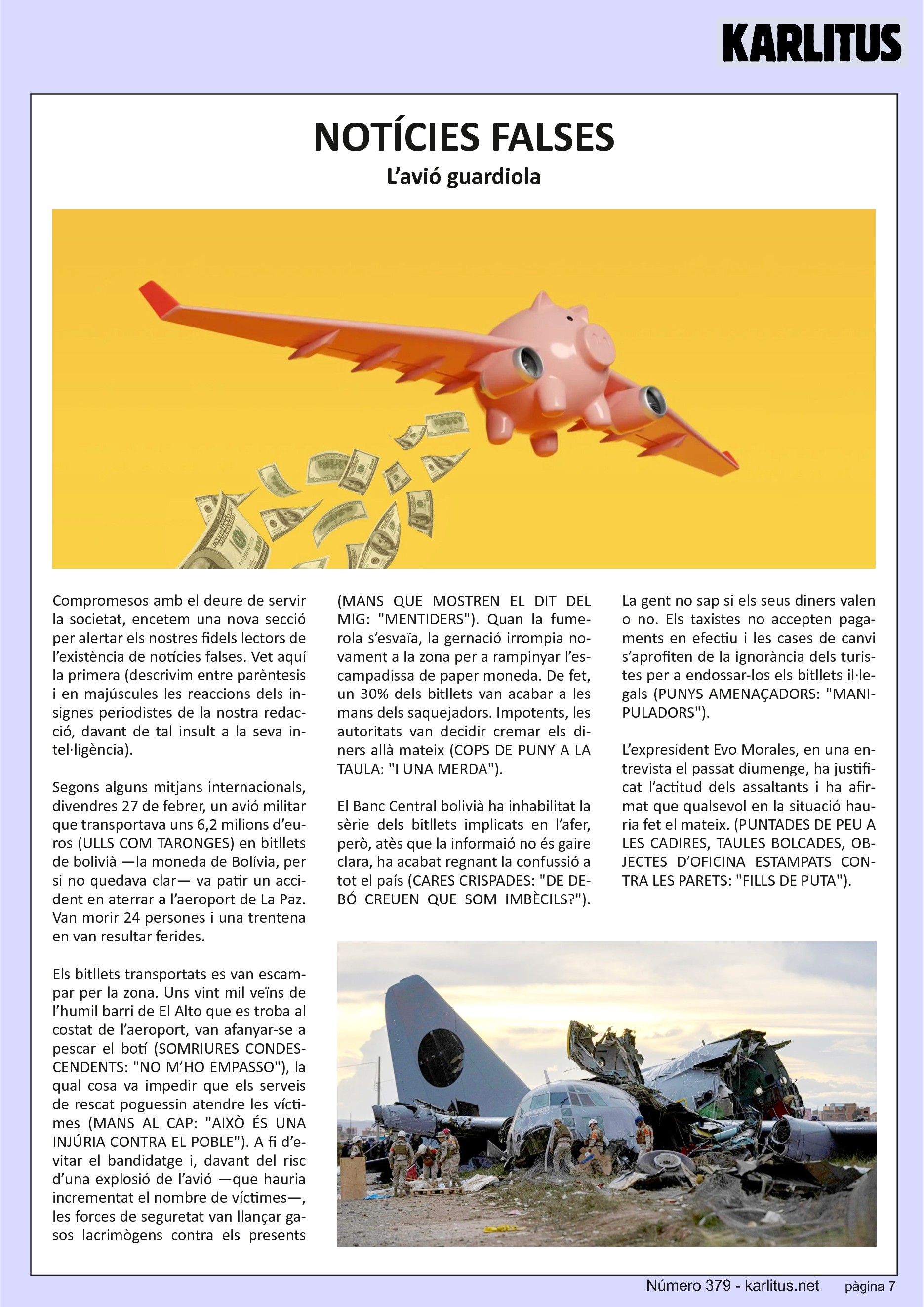 SETENA PÀGINA


NOTÍCIES FALSES
L’avió guardiola

Compromesos amb el deure de servir la societat, encetem una nova secció per alertar els nostres fidels lectors de l’existència de notícies falses. Vet aquí la primera (descrivim entre parèntesis i en majúscules les reaccions dels insignes periodistes de la nostra redacció, davant de tal insult a la seva intel∙ligència).

Segons alguns mitjans internacionals, divendres 27 de febrer, un avió militar que transportava uns 6,2 milions d’euros (ULLS COM TARONGES) en bitllets de bolivià —la moneda de Bolívia, per si no quedava clar— va patir un accident en aterrar a l’aeroport de La Paz. Van morir 24 persones i una trentena en van resultar ferides.

Els bitllets transportats es van escampar per la zona. Uns vint mil veïns de l’humil barri de El Alto que es troba al costat de l’aeroport, van afanyar‐se a pescar el botí (SOMRIURES CONDESCENDENTS: NO M’HO EMPASSO), la qual cosa va impedir que els serveis de rescat poguessin atendre les víctimes (MANS AL CAP: AIXÒ ÉS UNA INJÚRIA CONTRA EL POBLE). A fi d’evitar el bandidatge i, davant del risc d’una explosió de l’avió —que hauria incrementat el nombre de víctimes—, les forces de seguretat van llançar gasos lacrimògens contra els presents (MANS QUE MOSTREN EL DIT DEL MIG: MENTIDERS). Quan la fumerola s’esvaïa, la gernació irrompia novament a la zona per a rampinyar l’escampadissa de paper moneda. De fet, un 30 % dels bitllets van acabar a les mans dels saquejadors. Impotents, les autoritats van decidir cremar els diners allà mateix (COPS DE PUNY A LA TAULA: I UNA MERDA).

El Banc Central bolivià ha inhabilitat la sèrie dels bitllets implicats en l’afer, però, atès que la informaió no és gaire clara, ha acabat regnant la confussió a tot el país (CARES CRISPADES: DE DEBÓ CREUEN QUE SOM IMBÈCILS?).

La gent no sap si els seus diners valen o no. Els taxistes no accepten pagaments en efectiu i les cases de canvi s’aprofiten de la ignorància dels turistes per a endossar‐los els bitllets il∙legals (PUNYS AMENAÇADORS: MANIPULADORS).

L’expresident Evo Morales, en una entrevista el passat diumenge, ha justificat l’actitud dels assaltants i ha afirmat que qualsevol en la situació hauria fet el mateix. (PUNTADES DE PEU A LES CADIRES, TAULES BOLCADES, OBJECTES D’OFICINA ESTAMPATS CONTRA LES PARETS: FILLS DE PUTA).


