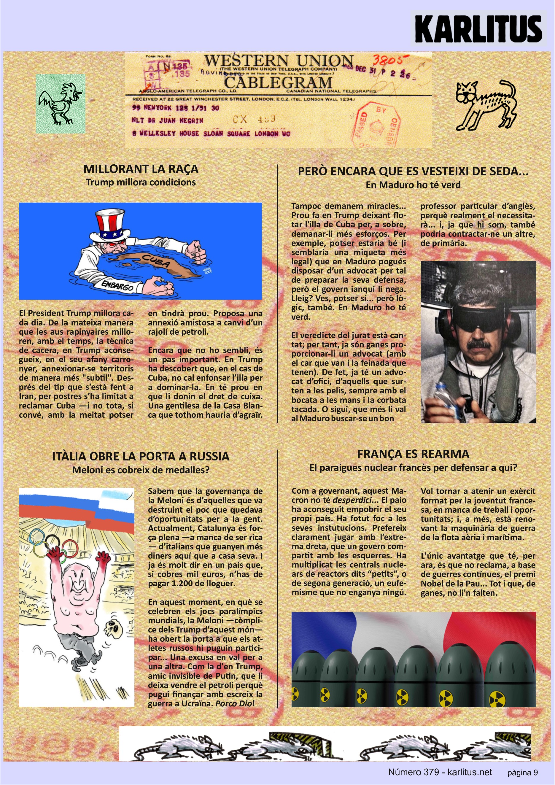 NOVENA PÀGINA


MILLORANT LA RAÇA
Trump millora condicions

El President Trump millora cada dia. De la mateixa manera que les aus rapinyaires milloren, amb el temps, la tècnica de cacera, en Trump aconsegueix, en el seu afany carronyer, annexionar‐se territoris de manera més subtil. Després del tip que s’està fent a Iran, per postres s’ha limitat a reclamar Cuba —i no tota, si convé, amb la meitat potser en tindrà prou. Proposa una anexió amistosa a canvi d’un rajolí de petroli.

Encara que no ho sembli, és un pas important. En Trump ha descobert que, en el cas de Cuba, no cal enfonsar l’illa per a dominar‐la. En té prou en que li donin el dret de cuixa. Una gentilesa de la Casa Blanca que tothom hauria d’agraïr.


PERÒ ENCARA QUE ES VESTEIXI DE SEDA...
En Maduro ho té verd

Tampoc demanem miracles... Prou fa en Trump deixant flotar l'illa de Cuba per, a sobre, demanar‐li més esforços. Per exemple, potser estaria bé (i semblaria una miqueta més legal) que en Maduro pogués disposar d’un advocat per tal de preparar la seva defensa, però el govern ianqui li nega. Lleig? Ves, potser sí... però lògic, també. En Maduro ho té verd.

El veredicte del jurat està cantat; per tant, ja són ganes proporcionar‐li un advocat (amb el car que van i la feinada que tenen). De fet, ja té un advocat d’ofici, d’aquells que surten a les pelis, sempre amb el bocata a les mans i la corbata tacada. O sigui, que més li val al Maduro buscar‐se un bon professor particular d’anglès, perquè realment el necessitarà... i, ja que hi som, també podria contractar‐ne un altre de primària.


ITÀLIA OBRE LA PORTA A RUSSIA
Meloni es cobreix de medalles?

Sabem que la governança de la Meloni és d’aquelles que va destruint el poc que quedava d’oportunitats per a la gent. Actualment, Catalunya és força plena —a manca de ser rica— d’italians que guanyen més diners aquí que a casa seva. I ja és molt dir en un país que, si cobres mil euros, n’has de pagar 1.200 de lloguer.

En aquest moment, en què se celebren els jocs paralímpics mundials, la Meloni —còmplice dels Trump d’aquest món— ha obert la porta a que els atletes russos hi puguin participar... Una excusa en val per a una altra. Com la d'en Trump, amic invisible de Putin, que li deixa vendre el petroli perquè pugui finançar amb escreix la guerra a Ucraïna. 'Porco Dio'!


FRANÇA ES REARMA
El paraigues nuclear francès per defensar a qui?

Com a governant, aquest Macron no té desperdici... El paio ha aconseguit empobrir el seu propi país. Ha fotut foc a les seves instutucions. Prefereix clarament jugar amb l’extrema dreta, que un govern compartit amb les esquerres. Ha multiplicat les centrals nuclears de reactors dits “petits”, o de segona generació, un eufemisme que no enganya ningú. Vol tornar a atenir un exèrcit format per la joventut francesa, en manca de treball i oportunitats; i, a més, està renovant la maquinària de guerra de la flota aèria i marítima.

L'únic avantatge que té, per ara, és que no reclama, a base de guerres contínues, el premi Nobel de la Pau... Tot i que, de ganes, no li'n falten.


