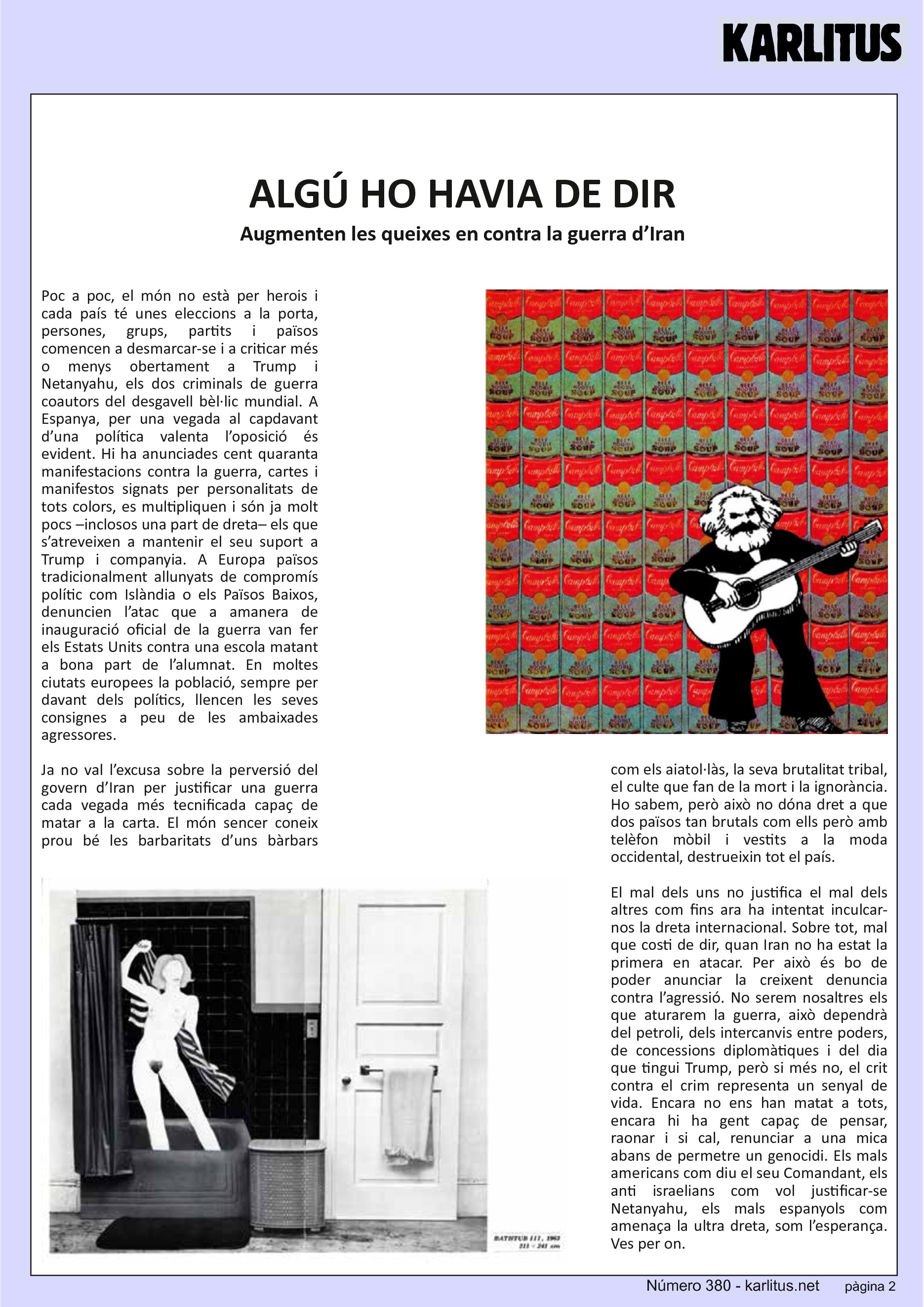 SEGONA PÀGINA
ALGÚ HO HAVIA DE DIR
Augmenten les queixes en contra la guerra d’Iran
Poc a poc, el món no està per herois i cada país té unes eleccions a la porta, persones, grups, partits i països comencen a desmarcar-se i a criticar més o menys obertament a Trump i Netanyahu, els dos criminals de guerra coautors del desgavell bèl·lic mundial. A Espanya, per una vegada al capdavant d’una política valenta l’oposició és evident. Hi ha anunciades cent quaranta manifestacions contra la guerra, cartes i manifestos signats per personalitats de tots colors, es multipliquen i són ja molt pocs –inclosos una part de dreta– els que s’atreveixen a mantenir el seu suport a Trump i companyia. A Europa països tradicionalment allunyats de compromís polític com Islàndia o els Països Baixos, denuncien l’atac que a amanera de inauguració oficial de la guerra van fer els Estats Units contra una escola matant a bona part de l’alumnat. En moltes ciutats europees la població, sempre per davant dels polítics, llencen les seves consignes a peu de les ambaixades agressores.
Ja no val l’excusa sobre la perversió del govern d’Iran per justificar una guerra cada vegada més tecnificada capaç de matar a la carta. El món sencer coneix prou bé les barbaritats d’uns bàrbars com els aiatol·làs, la seva brutalitat tribal, el culte que fan de la mort i la ignorància. Ho sabem, però això no dóna dret a que dos països tan brutals com ells però amb telèfon mòbil i vestits a la moda occidental, destrueixin tot el país.
El mal dels uns no justifica el mal dels altres com fins ara ha intentat inculcar-nos la dreta internacional. Sobre tot, mal que costi de dir, quan Iran no ha estat la primera en atacar. Per això és bo de poder anunciar la creixent denuncia contra l’agressió. No serem nosaltres els que aturarem la guerra, això dependrà del petroli, dels intercanvis entre poders, de concessions diplomàtiques i del dia que tingui Trump, però si més no, el crit contra el crim representa un senyal de vida. Encara no ens han matat a tots, encara hi ha gent capaç de pensar, raonar i si cal, renunciar a una mica abans de permetre un genocidi. Els mals americans com diu el seu Comandant, els anti israelians com vol justificar-se Netanyahu, els mals espanyols com amenaça la ultra dreta, som l’esperança. Ves per on.