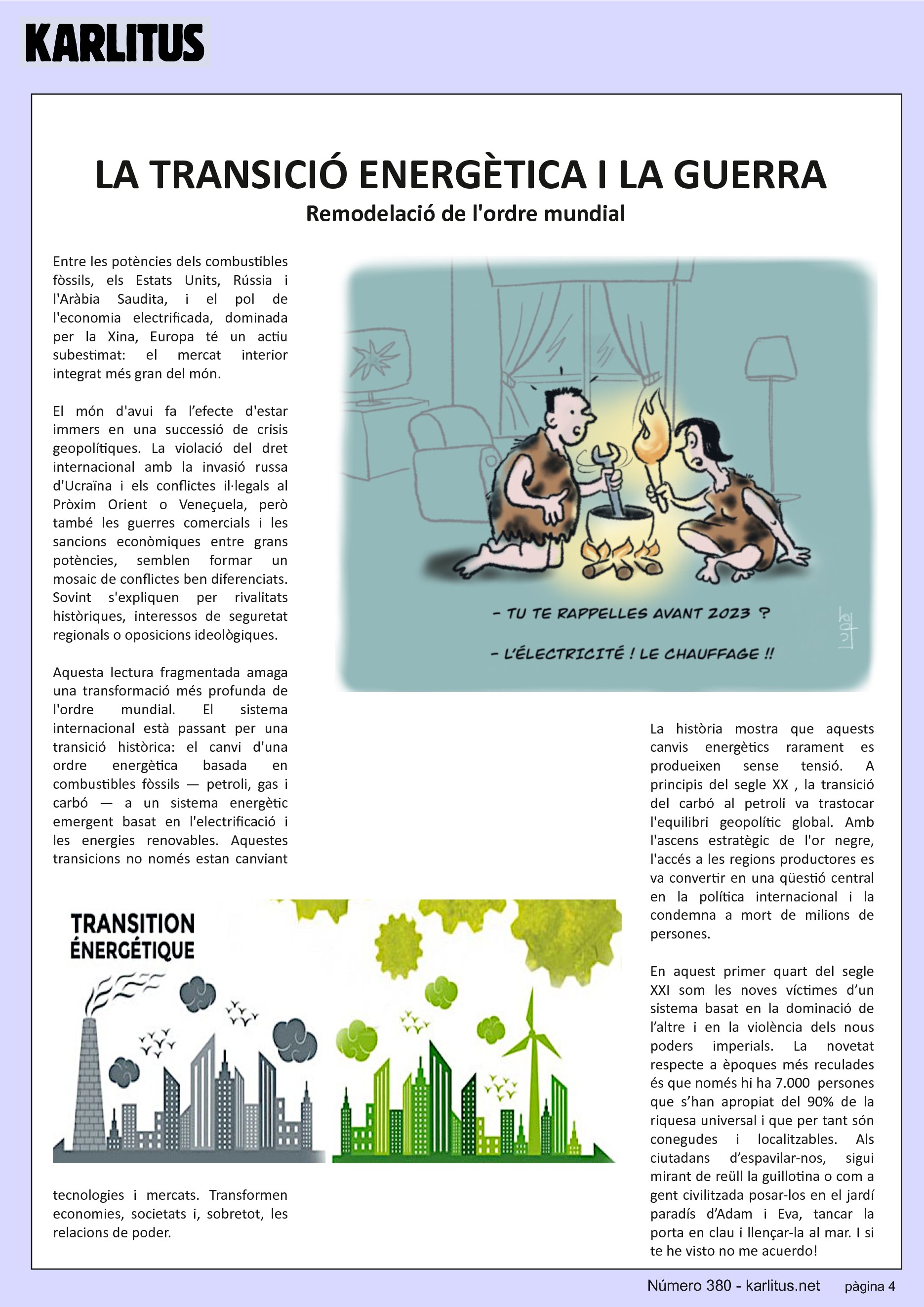QUARTA PÀGINA
LA TRANSICIÓ ENERGÈTICA I LA GUERRA
Remodelació de l'ordre mundial
Entre les potències dels combustibles fòssils, els Estats Units, Rússia i l'Aràbia Saudita, i el pol de l'economia electrificada, dominada per la Xina, Europa té un actiu subestimat: el mercat interior integrat més gran del món.
El món d'avui fa l’efecte d'estar immers en una successió de crisis geopolítiques. La violació del dret internacional amb la invasió russa d'Ucraïna i els conflictes il·legals al Pròxim Orient o Veneçuela, però també les guerres comercials i les sancions econòmiques entre grans potències, semblen formar un mosaic de conflictes ben diferenciats. Sovint s'expliquen per rivalitats històriques, interessos de seguretat regionals o oposicions ideològiques.
Aquesta lectura fragmentada amaga una transformació més profunda de l'ordre mundial. El sistema internacional està passant per una transició històrica: el canvi d'una ordre energètica basada en combustibles fòssils — petroli, gas i carbó — a un sistema energètic emergent basat en l'electrificació i les energies renovables. Aquestes transicions no només estan canviant tecnologies i mercats. Transformen economies, societats i, sobretot, les relacions de poder.
La història mostra que aquests canvis energètics rarament es produeixen sense tensió. A principis del segle XX , la transició del carbó al petroli va trastocar l'equilibri geopolític global. Amb l'ascens estratègic de l'or negre, l'accés a les regions productores es va convertir en una qüestió central en la política internacional i la condemna a mort de milions de persones.
En aquest primer quart del segle XXI som les noves víctimes d’un sistema basat en la dominació de l’altre i en la violència dels nous poders imperials. La novetat respecte a èpoques més reculades és que només hi ha 7.000 persones que s’han apropiat del 90% de la riquesa universal i que per tant són conegudes i localitzables. Als ciutadans d’espavilar-nos, sigui mirant de reüll la guillotina o com a gent civilitzada posar-los en el jardí paradís d’Adam i Eva, tancar la porta en clau i llençar-la al mar. I si te he visto no me acuerdo!