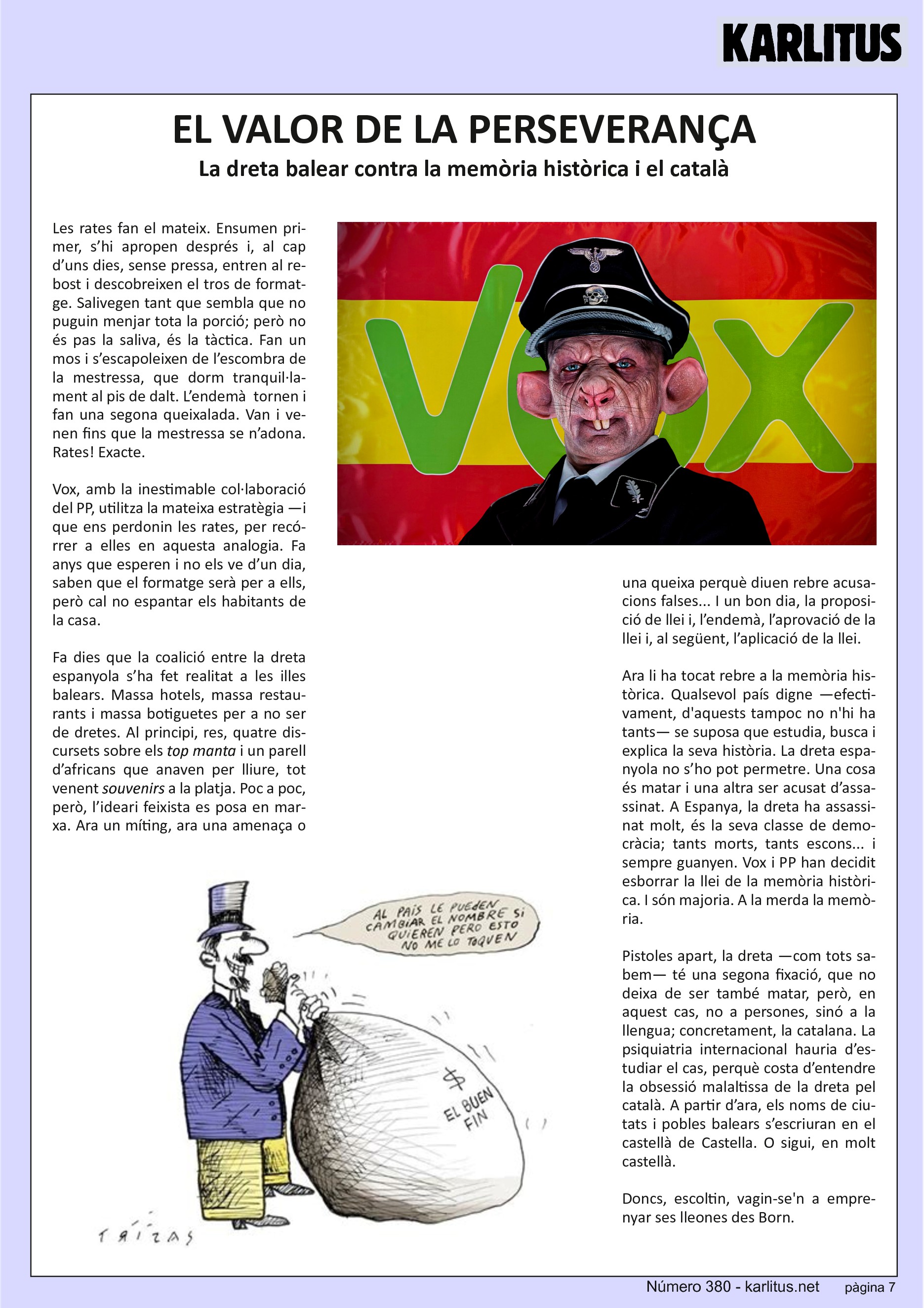 SETENA PÀGINA
EL VALOR DE LA PERSEVERANÇA
La dreta balear contra la memòria històrica i el català
Les rates fan el mateix. Ensumen primer, s’hi apropen després i, al cap d’uns dies, sense pressa, entren al rebost i descobreixen el tros de formatge. Salivegen tant que sembla que no puguin menjar tota la porció; però no és pas la saliva, és la tàctica. Fan un mos i s’escapoleixen de l’escombra de la mestressa, que dorm tranquil·lament al pis de dalt. L’endemà tornen i fan una segona queixalada. Van i venen fins que la mestressa se n’adona. Rates! Exacte.
Vox, amb la inestimable col·laboració del PP, utilitza la mateixa estratègia —i que ens perdonin les rates, per recórrer a elles en aquesta analogia. Fa anys que esperen i no els ve d’un dia, saben que el formatge serà per a ells, però cal no espantar els habitants de la casa.
Fa dies que la coalició entre la dreta espanyola s’ha fet realitat a les illes balears. Massa hotels, massa restaurants i massa botiguetes per a no ser de dretes. Al principi, res, quatre discursets sobre els ‘top manta’ i un parell d’africans que anaven per lliure, tot venent ‘souvenirs’ a la platja. Poc a poc, però, l’ideari feixista es posa en marxa. Ara un míting, ara una amenaça o una queixa perquè diuen rebre acusacions falses... I un bon dia, la proposició de llei i, l’endemà, l’aprovació de la llei i, al següent, l’aplicació de la llei.
Ara li ha tocat rebre a la memòria històrica. Qualsevol país digne —efectivament, d'aquests tampoc no n'hi ha tants— se suposa que estudia, busca i explica la seva història. La dreta espanyola no s’ho pot permetre. Una cosa és matar i una altra ser acusat d’assassinat. A Espanya, la dreta ha assassinat molt, és la seva classe de democràcia; tants morts, tants escons... i sempre guanyen. Vox i PP han decidit esborrar la llei de la memòria històrica. I són majoria. A la merda la memòria.
Pistoles apart, la dreta —com tots sabem— té una segona fixació, que no deixa de ser també matar, però, en aquest cas, no a persones, sinó a la llengua; concretament, la catalana. La psiquiatria internacional hauria d’estudiar el cas, perquè costa d’entendre la obsessió malaltissa de la dreta pel català. A partir d’ara, els noms de ciutats i pobles balears s’escriuran en el castellà de Castella. O sigui, en molt castellà.
Doncs, escoltin, vagin‐se'n a emprenyar ses lleones des Born.