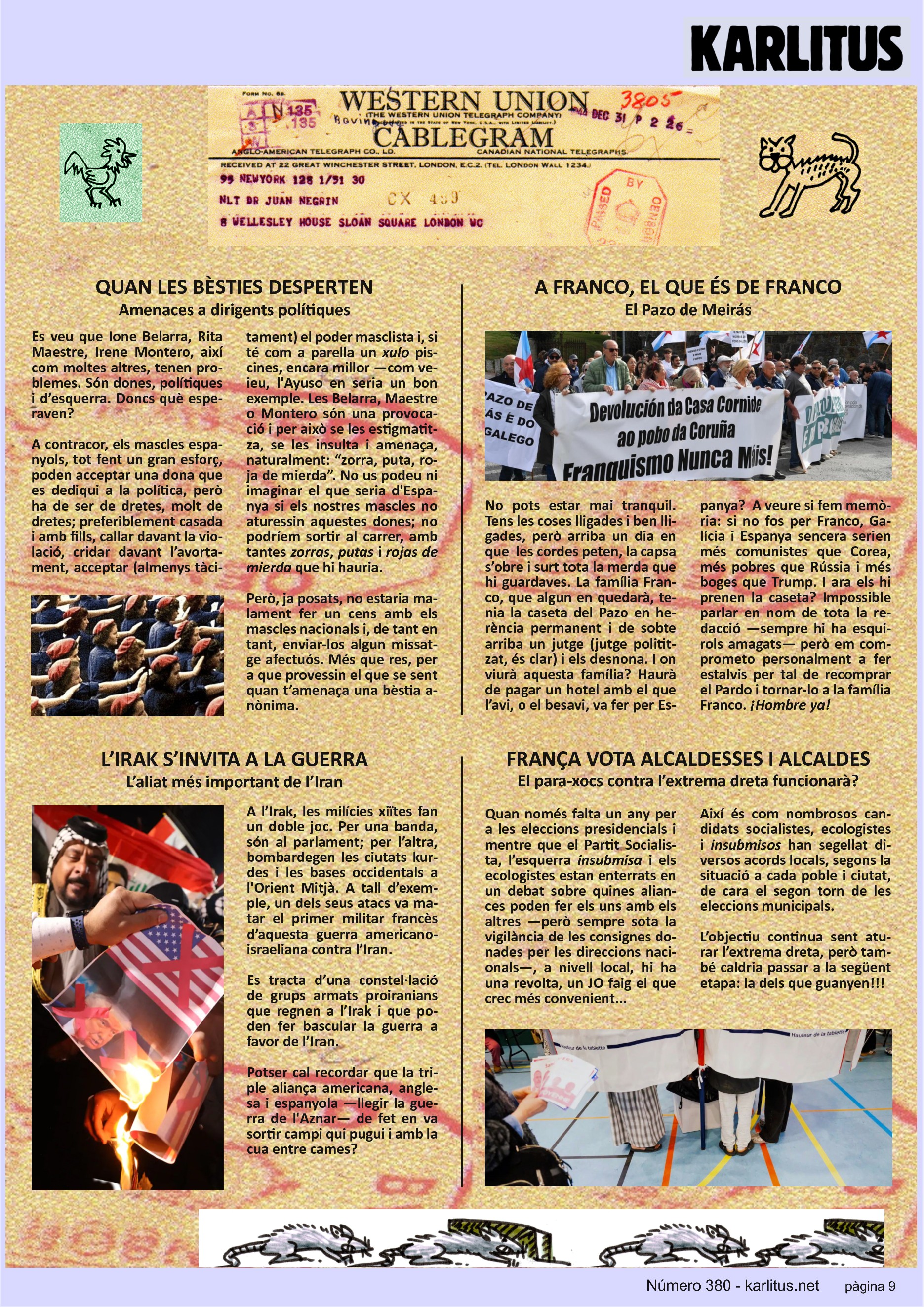 NOVENA PÀGINA
QUAN LES BÈSTIES DESPERTEN
Amenaces a dirigents polítiques
Es veu que Ione Belarra, Rita Maestre, Irene Montero, així com moltes altres, tenen problemes. Són dones, polítiques i d’esquerra. Doncs què esperaven?
A contracor, els mascles espanyols, tot fent un gran esforç, poden acceptar una dona que es dediqui a la política, però ha de ser de dretes, molt de dretes; preferiblement casada i amb fills, callar davant la violació, cridar davant l’avortament, acceptar (almenys tàcitament) el poder masclista i, si té com a parella un ‘xulo’ piscines, encara millor —com veieu, l'Ayuso en seria un bon exemple. Les Belarra, Maestre o Montero són una provocació i per això se les estigmatitza,
se les insulta i amenaça, naturalment: “zorra, puta, roja de mierda”. No us podeu ni imaginar el que seria d'Espanya si els nostres mascles no aturessin aquestes dones; no podríem sortir al carrer, amb tantes ‘zorras’, ‘putas’ i ‘rojas de mierda’ que hi hauria.
Però, ja posats, no estaria malament fer un cens amb els mascles nacionals i, de tant en tant, enviar‐los algun missatge afectuós. Més que res, per a que provessin el que se sent quan t’amenaça una bèstia anònima.
A FRANCO, EL QUE ÉS DE FRANCO
El Pazo de Meirás
No pots estar mai tranquil. Tens les coses lligades i ben lligades, però arriba un dia en que les cordes peten, la capsa s’obre i surt tota la merda que hi guardaves. La família Franco, que algun en quedarà, tenia la caseta del Pazo en herència permanent i de sobte arriba un jutge (jutge polititzat, és clar) i els desnona. I on viurà aquesta família? Haurà de pagar un hotel amb el que
l’avi, o el besavi, va fer per Es‐ panya? A veure si fem memòria: si no fos per Franco, Galícia i Espanya sencera serien més comunistes que Corea, més pobres que Rússia i més boges que Trump. I ara els hi prenen la caseta? Impossible parlar en nom de tota la redacció —sempre hi ha esquirols amagats— però em comprometo personalment a fer estalvis per tal de recomprar
el Pardo i tornar‐lo a la família Franco. ‘¡Hombre ya!’
L’IRAK S’INVITA A LA GUERRA
L’aliat més important de l’Iran
A l’Irak, les milícies xiïtes fan un doble joc. Per una banda, són al parlament; per l’altra, bombardegen les ciutats kurdes i les bases occidentals a l'Orient Mitjà. A tall d’exemple, un dels seus atacs va matar el primer militar francès d’aquesta guerra americano-israeliana contra l’Iran.
Es tracta d’una constel·lació de grups armats proiranians que regnen a l’Irak i que poden fer bascular la guerra a favor de l’Iran.
Potser cal recordar que la triple aliança americana, anglesa i espanyola —llegir la guerra de l'Aznar— de fet en va sortir campi qui pugui i amb la cua entre cames?
FRANÇA VOTA ALCALDESSES I ALCALDES
El para-xocs contra l’extrema dreta funcionarà?
Quan només falta un any per a les eleccions presidencials i mentre que el Partit Socialista, l’esquerra ‘insubmisa’ i els ecologistes estan enterrats en un debat sobre quines aliances poden fer els uns amb els altres —però sempre sota la vigilància de les consignes donades per les direccions nacionals—, a nivell local, hi ha una revolta, un JO faig el que crec més convenient...
Així és com nombrosos candidats socialistes, ecologistes i ‘insubmisos’ han segellat diversos acords locals, segons la situació a cada poble i ciutat, de cara el segon torn de les eleccions municipals.
L’objectiu continua sent aturar l’extrema dreta, però també caldria passar a la següent etapa: la dels que guanyen!!!