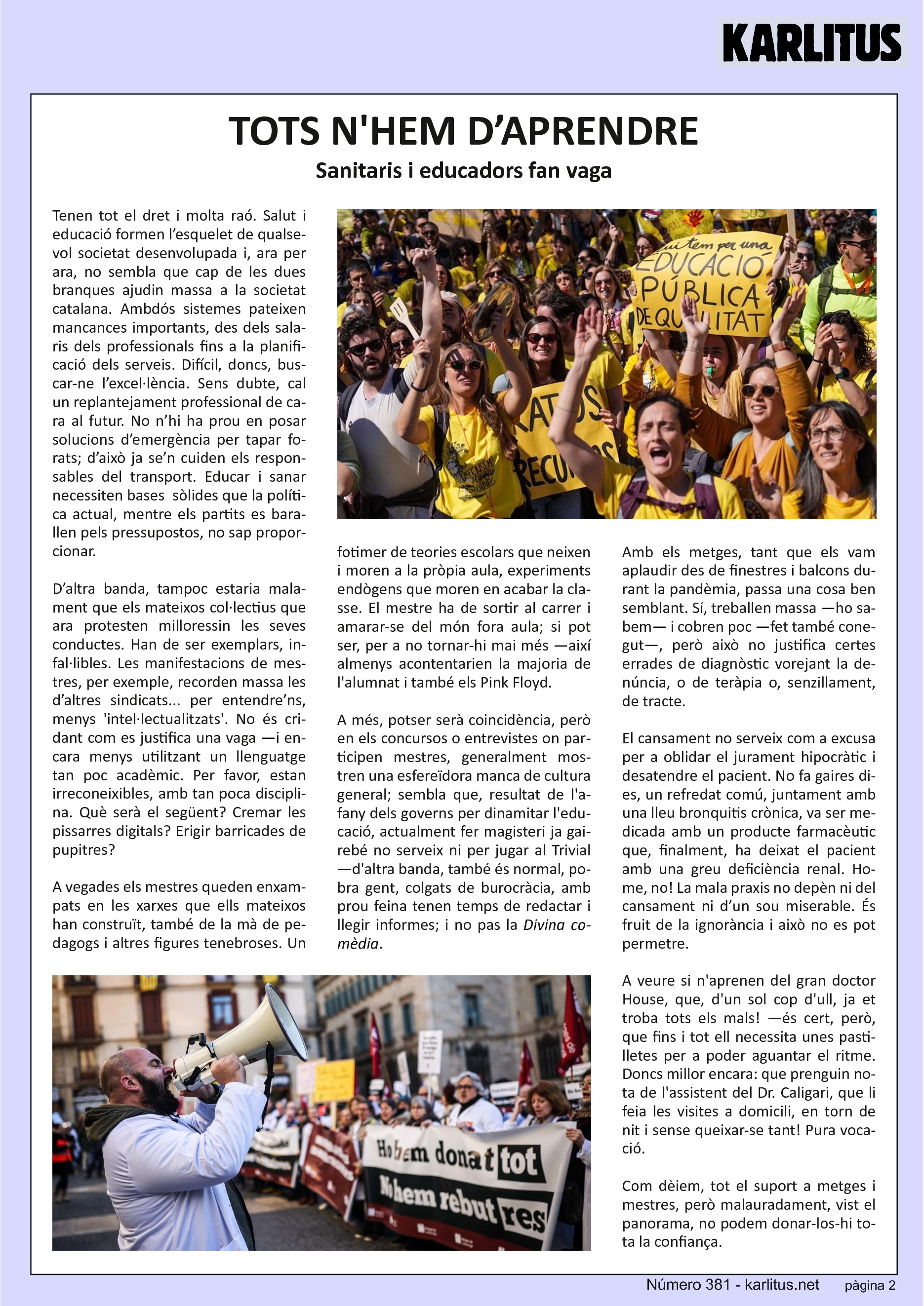 SEGONA PÀGINA
TOTS N'HEM D’APRENDRE
Sanitaris i educadors fan vaga
Tenen tot el dret i molta raó. Salut i educació formen l’esquelet de qualsevol societat desenvolupada i, ara per ara, no sembla que cap de les dues branques ajudin massa a la societat catalana. Ambdós sistemes pateixen mancances importants, des dels salaris dels professionals fins a la planificació dels serveis. Difícil, doncs, buscar‐
ne l’excel·lència. Sens dubte, cal un replantejament professional de cara al futur. No n’hi ha prou en posar solucions d’emergència per tapar forats; d’això ja se’n cuiden els responsables del transport. Educar i sanar necessiten bases sòlides que la política actual, mentre els partits es barallen pels pressupostos, no sap proporcionar.
D’altra banda, tampoc estaria malament que els mateixos col·lectius que ara protesten milloressin les seves conductes. Han de ser exemplars, infal·libles. Les manifestacions de mestres, per exemple, recorden massa les d’altres sindicats... per entendre’ns, menys 'intel·lectualitats'. No és cridant com es justifica una vaga —i encara
menys utilitzant un llenguatge tan poc acadèmic. Per favor, estan irreconeixibles, amb tan poca disciplina. Què serà el següent? Cremar les pissarres digitals? Erigir barricades de pupitres?
A vegades els mestres queden enxampats en les xarxes que ells mateixos han construït, també de la mà de pedagogs i altres figures tenebroses. Un fotimer de teories escolars que neixen i moren a la pròpia aula, experiments endògens que moren en acabar la classe. El mestre ha de sortir al carrer i amarar‐se del món fora aula; si pot ser, per a no tornar‐hi mai més —així almenys acontentarien la majoria de
l'alumnat i també els Pink Floyd.
A més, potser serà coincidència, però en els concursos o entrevistes on participen mestres, generalment mostren una esfereïdora manca de cultura general; sembla que, resultat de l'afany dels governs per dinamitar l'educació, actualment fer magisteri ja gairebé no serveix ni per jugar al Trivial —d'altra banda, també és normal, pobra gent, colgats de burocràcia, amb prou feina tenen temps de redactar i llegir informes; i no pas la Divina comèdia.
Amb els metges, tant que els vam aplaudir des de finestres i balcons durant la pandèmia, passa una cosa ben semblant. Sí, treballen massa —ho sabem— i cobren poc —fet també conegut—, però això no justifica certes errades de diagnòstic vorejant la denúncia, o de teràpia o, senzillament, de tracte.
El cansament no serveix com a excusa per a oblidar el jurament hipocràtic i desatendre el pacient. No fa gaires dies, un refredat comú, juntament amb una lleu bronquitis crònica, va ser medicada amb un producte farmacèutic que, finalment, ha deixat el pacient amb una greu deficiència renal. Home, no! La mala praxis no depèn ni del cansament ni d’un sou miserable. És fruit de la ignorància i això no es pot permetre.
A veure si n'aprenen del gran doctor House, que, d'un sol cop d'ull, ja et troba tots els mals! —és cert, però, que fins i tot ell necessita unes pastilletes per a poder aguantar el ritme. Doncs millor encara: que prenguin nota de l'assistent del Dr. Caligari, que li feia les visites a domicili, en torn de nit i sense queixar‐se tant! Pura vocació.
Com dèiem, tot el suport a metges i mestres, però malauradament, vist el panorama, no podem donar‐los‐hi tota la confiança.