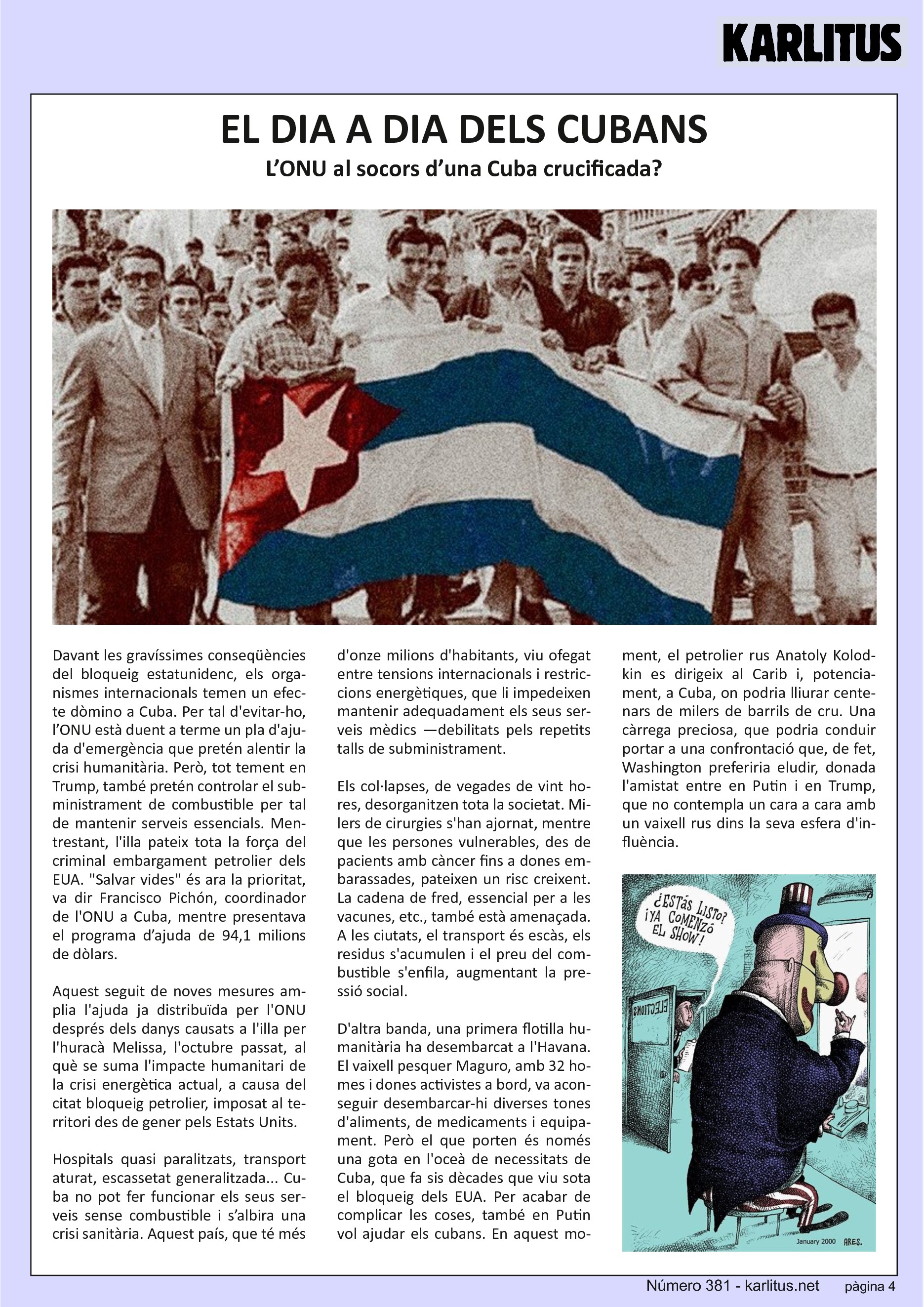 QUARTA PÀGINA
EL DIA A DIA DELS CUBANS
L’ONU al socors d’una Cuba crucificada?
Davant les gravíssimes conseqüències del bloqueig estatunidenc, els organismes internacionals temen un efecte dòmino a Cuba. Per tal d'evitar‐ho, l’ONU està duent a terme un pla d'ajuda d'emergència que pretén alentir la crisi humanitària. Però, tot tement en Trump, també pretén controlar el subministrament de combustible per tal de mantenir serveis essencials. Mentrestant, l'illa pateix tota la força del
criminal embargament petrolier dels EUA. Salvar vides és ara la prioritat, va dir Francisco Pichón, coordinador de l'ONU a Cuba, mentre presentava el programa d’ajuda de 94,1 milions de dòlars.
Aquest seguit de noves mesures amplia l'ajuda ja distribuïda per l'ONU
després dels danys causats a l'illa per l'huracà Melissa, l'octubre passat, al què se suma l'impacte humanitari de la crisi energètica actual, a causa del citat bloqueig petrolier, imposat al territori des de gener pels Estats Units.
Hospitals quasi paralitzats, transport aturat, escassetat generalitzada... Cuba no pot fer funcionar els seus serveis sense combustible i s’albira una crisi sanitària. Aquest país, que té més d'onze milions d'habitants, viu ofegat entre tensions internacionals i restriccions energètiques, que li impedeixen mantenir adequadament els seus serveis mèdics —debilitats pels repetits talls de subministrament.
Els col·lapses, de vegades de vint hores, desorganitzen tota la societat. Milers de cirurgies s'han ajornat, mentre que les persones vulnerables, des de pacients amb càncer fins a dones embarassades, pateixen un risc creixent. La cadena de fred, essencial per a les vacunes, etc., també està amenaçada. A les ciutats, el transport és escàs, els residus s'acumulen i el preu del combustible s'enfila, augmentant la pressió social.
D'altra banda, una primera flotilla humanitària ha desembarcat a l'Havana. El vaixell pesquer Maguro, amb 32 homes i dones activistes a bord, va aconseguir desembarcar‐hi diverses tones d'aliments, de medicaments i equipament. Però el que porten és només una gota en l'oceà de necessitats de Cuba, que fa sis dècades que viu sota
el bloqueig dels EUA. Per acabar de complicar les coses, també en Putin vol ajudar els cubans. En aquest moment, el petrolier rus Anatoly Kolodkin es dirigeix al Carib i, potencialment, a Cuba, on podria lliurar centenars de milers de barrils de cru. Una càrrega preciosa, que podria conduir portar a una confrontació que, de fet, Washington preferiria eludir, donada l'amistat entre en Putin i en Trump, que no contempla un cara a cara amb un vaixell rus dins la seva esfera d'influència.
