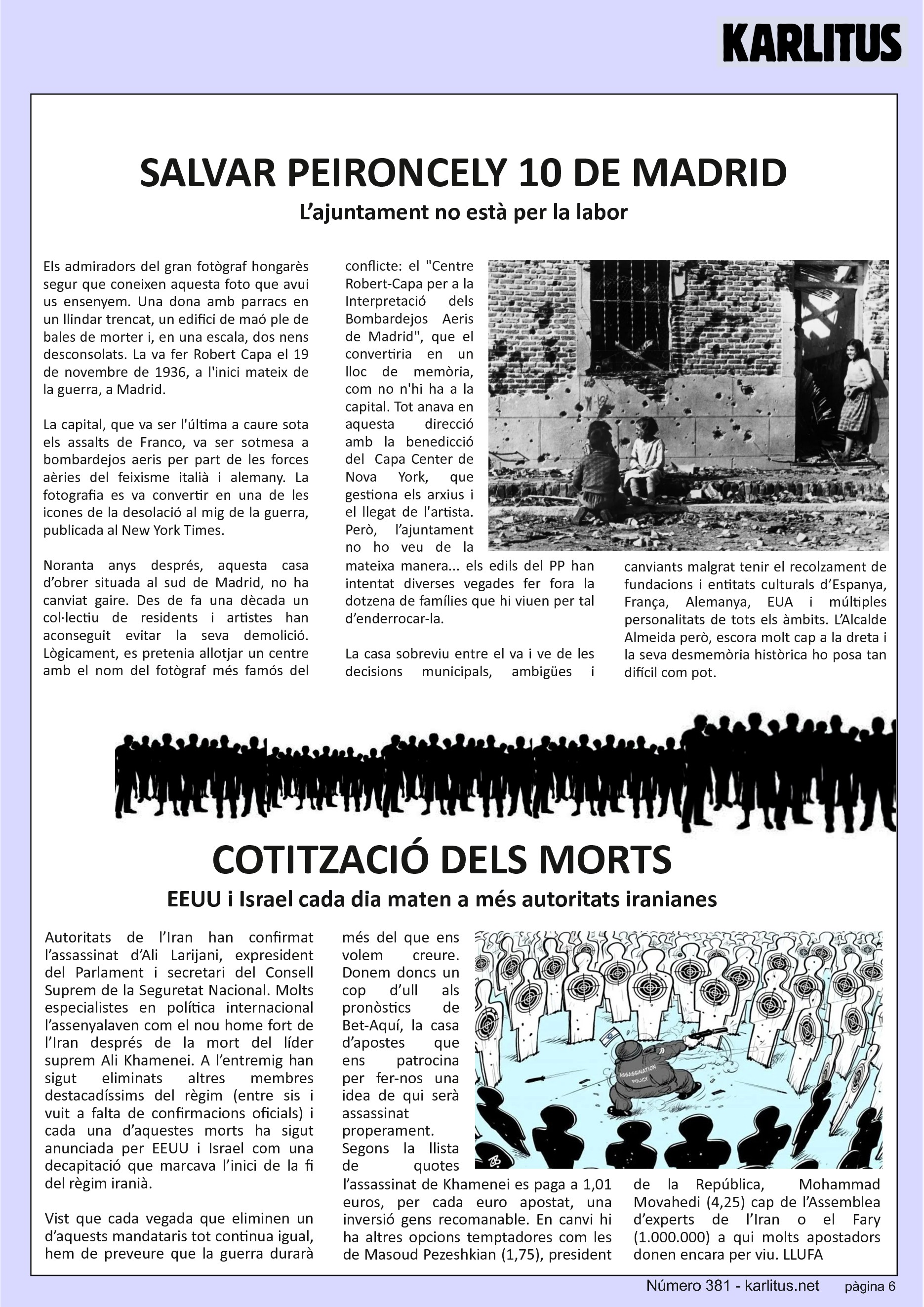 SISENA PÀGINA
SALVAR PEIRONCELY 10 DE MADRID
L’ajuntament no està per la labor
Els admiradors del gran fotògraf hongarès segur que coneixen aquesta foto que avui us ensenyem. Una dona amb parracs en un llindar trencat, un edifici de maó ple de bales de morter i, en una escala, dos nens desconsolats. La va fer Robert Capa el 19 de novembre de 1936, a l'inici mateix de la guerra, a Madrid.
La capital, que va ser l'última a caure sota els assalts de Franco, va ser sotmesa a bombardejos aeris per part de les forces aèries del feixisme italià i alemany. La fotografia es va convertir en una de les icones de la desolació al mig de la guerra, publicada al New York Times.
Noranta anys després, aquesta casa d’obrer situada al sud de Madrid, no ha canviat gaire. Des de fa una dècada un col·lectiu de residents i artistes han aconseguit evitar la seva demolició. Lògicament, es pretenia allotjar un centre amb el nom del fotògraf més famós del conflicte: el Centre Robert-Capa per a la Interpretació dels Bombardejos Aeris de Madrid, que el convertiria en un lloc de memòria, com no n'hi ha a la capital. Tot anava en aquesta direcció amb la benedicció del Capa Center de Nova York, que gestiona els arxius i el llegat de l'artista. Però, l’ajuntament no ho veu de la mateixa manera... els edils del PP han intentat diverses vegades fer fora la dotzena de famílies que hi viuen per tal d’enderrocar-la.
La casa sobreviu entre el va i ve de les decisions municipals, ambigües i canviants malgrat tenir el recolzament de fundacions i entitats culturals d’Espanya, França, Alemanya, EUA i múltiples personalitats de tots els àmbits. L’Alcalde Almeida però, escora molt cap a la dreta i la seva desmemòria històrica ho posa tan difícil com pot.
COTITZACIÓ DELS MORTS
EEUU i Israel cada dia maten a més autoritats iranianes
Autoritats de l’Iran han confirmat l’assassinat d’Ali Larijani, expresident del Parlament i secretari del Consell Suprem de la Seguretat Nacional. Molts especialistes en política internacional l’assenyalaven com el nou home fort de l’Iran després de la mort del líder suprem Ali Khamenei. A l’entremig han sigut eliminats altres membres destacadíssims del règim (entre sis i vuit a falta de confirmacions oficials) i cada una d’aquestes morts ha sigut anunciada per EEUU i Israel com una decapitació que marcava l’inici de la fi del règim iranià.
Vist que cada vegada que eliminen un d’aquests mandataris tot continua igual, hem de preveure que la guerra durarà més del que ens volem creure. Donem doncs un cop d’ull als pronòstics de Bet-Aquí, la casa d’apostes que ens patrocina per fer-nos una idea de qui serà assassinat properament. Segons la llista de quotes l’assassinat de Khamenei es paga a 1,01 euros, per cada euro apostat, una inversió gens recomanable. En canvi hi ha altres opcions temptadores com les de Masoud Pezeshkian (1,75), president de la República, Mohammad Movahedi (4,25) cap de l’Assemblea d’experts de l’Iran o el Fary (1.000.000) a qui molts apostadors donen encara per viu.
LLUFA