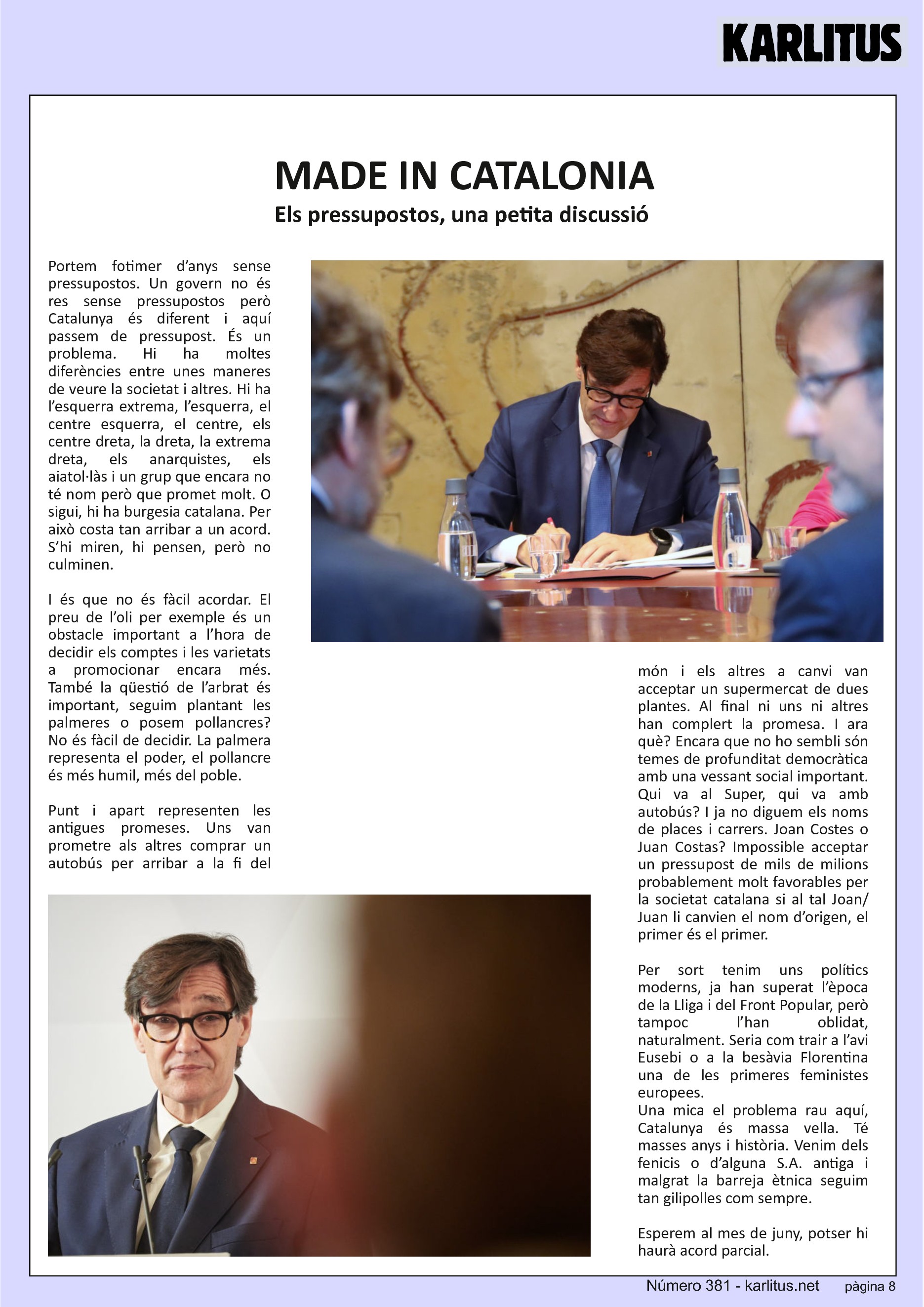 VUITENA PÀGINA
MADE IN CATALONIA
Els pressupostos, una petita discussió
Portem fotimer d’anys sense pressupostos. Un govern no és res sense pressupostos però Catalunya és diferent i aquí passem de pressupost. És un problema. Hi ha moltes diferències entre unes maneres de veure la societat i altres. Hi ha l’esquerra extrema, l’esquerra, el centre esquerra, el centre, els centre dreta, la dreta, la extrema dreta, els anarquistes, els aiatol·làs i un grup que encara no té nom però que promet molt. O sigui, hi ha burgesia catalana. Per això costa tan arribar a un acord. S’hi miren, hi pensen, però no culminen.
I és que no és fàcil acordar. El preu de l’oli per exemple és un obstacle important a l’hora de decidir els comptes i les varietats a promocionar encara més. També la qüestió de l’arbrat és important, seguim plantant les palmeres o posem pollancres? No és fàcil de decidir. La palmera representa el poder, el pollancre és més humil, més del poble.
Punt i apart representen les antigues promeses. Uns van prometre als altres comprar un autobús per arribar a la fi del món i els altres a canvi van acceptar un supermercat de dues plantes. Al final ni uns ni altres han complert la promesa. I ara què? Encara que no ho sembli són temes de profunditat democràtica amb una vessant social important. Qui va al Super, qui va amb autobús? I ja no diguem els noms de places i carrers. Joan Costes o Juan Costas? Impossible acceptar un pressupost de mils de milions probablement molt favorables per la societat catalana si al tal Joan/Juan li canvien el nom d’origen, el primer és el primer.
Per sort tenim uns polítics moderns, ja han superat l’època de la Lliga i del Front Popular, però tampoc l’han oblidat, naturalment. Seria com trair a l’avi Eusebi o a la besàvia Florentina una de les primeres feministes europees.
Una mica el problema rau aquí, Catalunya és massa vella. Té masses anys i història. Venim dels fenicis o d’alguna S.A. antiga i malgrat la barreja ètnica seguim tan gilipolles com sempre.
Esperem al mes de juny, potser hi haurà acord parcial.