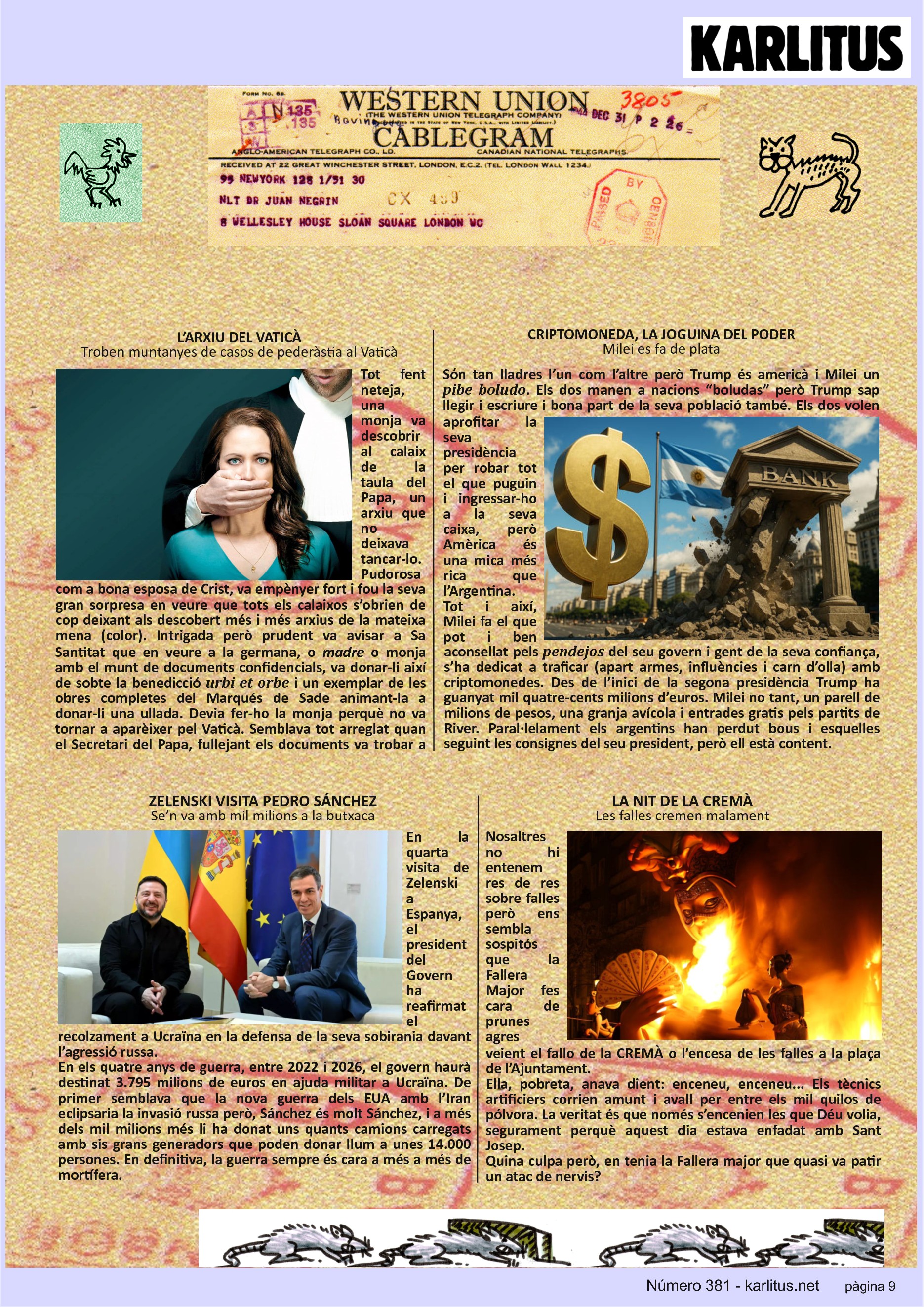 NOVENA PÀGINA
L’ARXIU DEL VATICÀ
Troben muntanyes de casos de pederàstia al Vaticà
Tot fent neteja, una monja va descobrir al calaix de la taula del Papa, un arxiu que no deixava tancar-lo. Pudorosa com a bona esposa de Crist, va empènyer fort i fou la seva gran sorpresa en veure que tots els calaixos s’obrien de cop deixant als descobert més i més arxius de la mateixa mena (color). Intrigada però prudent va avisar a Sa Santitat que en veure a la germana, o madre o monja amb el munt de documents confidencials, va donar-li així de sobte la benedicció urbi et orbe i un exemplar de les obres completes del Marqués de Sade animant-la a donar-li una ullada. Devia fer-ho la monja perquè no va tornar a aparèixer pel Vaticà. Semblava tot arreglat quan el Secretari del Papa, fullejant els documents va trobar a faltar tres o quatre certificats. Dies després van aparèixer al Corriere de la Sera, i l’endemà aparegué també la monja a la illa de Capri passant un cap de setmana. Els documents tractaven de violacions del personal eclesiàstic a menors d’edat i la Santa Seu ha tingut que dir que sí, que al llarg de la història ha tingut l’Església molt violador, apart de la Inquisició.
CRIPTOMONEDA, LA JOGUINA DEL PODER
Milei es fa de plata
Sόn tan lladres l’un com l’altre però Trump és americà i Milei un pibe boludo. Els dos manen a nacions “boludas” però Trump sap llegir i escriure i bona part de la seva població també. Els dos volen aprofitar la seva presidència per robar tot el que puguin i ingressar-ho a la seva caixa, però Amèrica és una mica més rica que l’Argentina. Tot i així, Milei fa el que pot i ben aconsellat pels pendejos del seu govern i gent de la seva confiança, s’ha dedicat a traficar (apart armes, influències i carn d’olla) amb criptomonedes. Des de l’inici de la segona presidència Trump ha guanyat mil quatre-cents milions d’euros. Milei no tant, un parell de milions de pesos, una granja avícola i entrades gratis pels partits de River. Paral·lelament els argentins han perdut bous i esquelles seguint les consignes del seu president, però ell està content.
ZELENSKI VISITA PEDRO SÁNCHEZ
Se’n va amb mil milions a la butxaca
En la quarta visita de Zelenski a Espanya, el president del Govern ha reafirmat el recolzament a Ucraïna en la defensa de la seva sobirania davant l’agressió russa.
En els quatre anys de guerra, entre 2022 i 2026, el govern haurà destinat 3.795 milions de euros en ajuda militar a Ucraïna. De primer semblava que la nova guerra dels EUA amb l’Iran eclipsaria la invasió russa però, Sánchez és molt Sánchez, i a més dels mil milions més li ha donat uns quants camions carregats amb sis grans generadors que poden donar llum a unes 14.000 persones. En definitiva, la guerra sempre és cara a més a més de mortífera.
LA NIT DE LA CREMÀ
Les falles cremen malament
Nosaltres no hi entenem res de res sobre falles però ens sembla sospitós que la Fallera Major fes cara de prunes agres veient el fallo de la CREMÀ o l’encesa de les falles a la plaça de l’Ajuntament.
Ella, pobreta, anava dient: enceneu, enceneu... Els tècnics artificiers corrien amunt i avall per entre els mil quilos de pólvora. La veritat és que només s’encenien les que Déu volia, segurament perquè aquest dia estava enfadat amb Sant Josep.
Quina culpa però, en tenia la Fallera major que quasi va patir un atac de nervis?