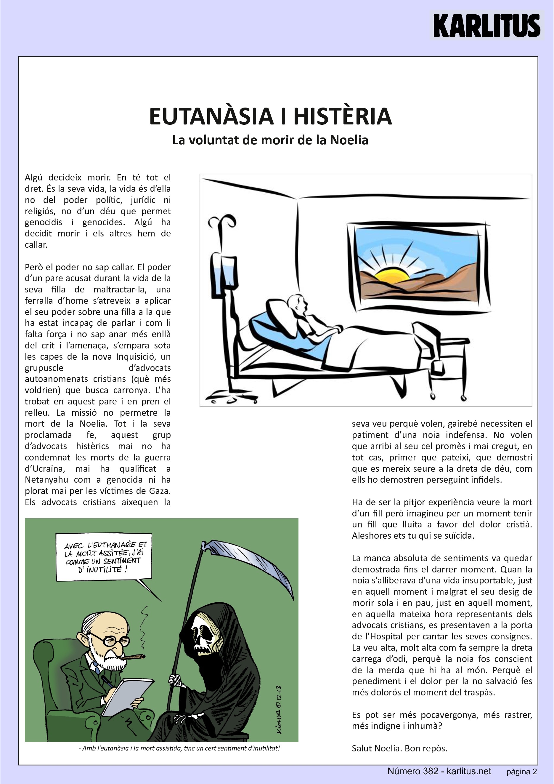 SEGONA PÀGINA
EUTANÀSIA I HISTÈRIA
La voluntat de morir de la Noelia
Algú decideix morir. En té tot el dret. És la seva vida, la vida és d’ella no del poder polític, jurídic ni religiós, no d’un déu que permet genocidis i genocides. Algú ha decidit morir i els altres hem de callar.
Però el poder no sap callar. El poder d’un pare acusat durant la vida de la seva filla de maltractar-la, una ferralla d’home s’atreveix a aplicar el seu poder sobre una filla a la que ha estat incapaç de parlar i com li falta força i no sap anar més enllà del crit i l’amenaça, s’empara sota les capes de la nova Inquisició, un grupuscle d’advocats autoanomenats cristians (què més voldrien) que busca carronya. L’ha trobat en aquest pare i en pren el relleu. La missió no permetre la mort de la Noelia. Tot i la seva proclamada fe, aquest grup d’advocats histèrics mai no ha condemnat les morts de la guerra d’Ucraïna, mai ha qualificat a Netanyahu com a genocida ni ha plorat mai per les víctimes de Gaza. Els advocats cristians aixequen la seva veu perquè volen, gairebé necessiten el patiment d’una noia indefensa. No volen que arribi al seu cel promès i mai cregut, en tot cas, primer que pateixi, que demostri que es mereix seure a la dreta de déu, com ells ho demostren perseguint infidels.
Ha de ser la pitjor experiència veure la mort d’un fill però imagineu per un moment tenir un fill que lluita a favor del dolor cristià. Aleshores ets tu qui se suïcida.
La manca absoluta de sentiments va quedar demostrada fins el darrer moment. Quan la noia s’alliberava d’una vida insuportable, just en aquell moment i malgrat el seu desig de morir sola i en pau, just en aquell moment, en aquella mateixa hora representants dels advocats cristians, es presentaven a la porta de l’Hospital per cantar les seves consignes. La veu alta, molt alta com fa sempre la dreta carrega d’odi, perquè la noia fos conscient de la merda que hi ha al món. Perquè el penediment i el dolor per la no salvació fes més dolorós el moment del traspàs.
Es pot ser més pocavergonya, més rastrer, més indigne i inhumà?
Salut Noelia. Bon repòs.
