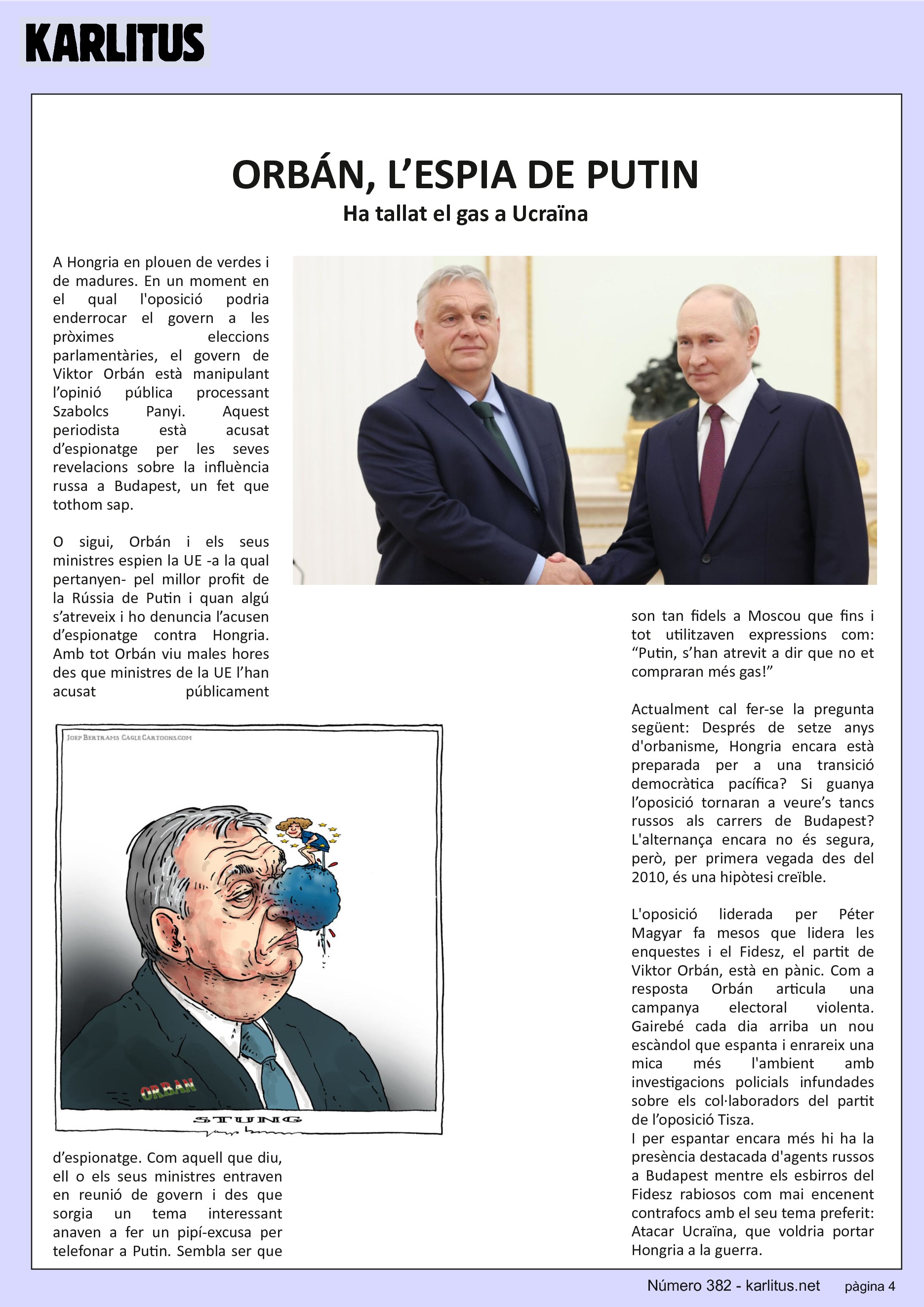 QUARTA PÀGINA
ORBÁN, L’ESPIA DE PUTIN
Ha tallat el gas a Ucraïna
A Hongria en plouen de verdes i de madures. En un moment en el qual l'oposició podria enderrocar el govern a les pròximes eleccions parlamentàries, el govern de Viktor Orbán està manipulant l’opinió pública processant Szabolcs Panyi. Aquest periodista està acusat d’espionatge per les seves revelacions sobre la influència russa a Budapest, un fet que tothom sap.
O sigui, Orbán i els seus ministres espien la UE -a la qual pertanyen- pel millor profit de la Rússia de Putin i quan algú s’atreveix i ho denuncia l’acusen d’espionatge contra Hongria. Amb tot Orbán viu males hores des que ministres de la UE l’han acusat públicament d’espionatge. Com aquell que diu, ell o els seus ministres entraven en reunió de govern i des que sorgia un tema interessant anaven a fer un pipí-excusa per telefonar a Putin. Sembla ser que son tan fidels a Moscou que fins i tot utilitzaven expressions com: “Putin, s’han atrevit a dir que no et compraran més gas!”
Actualment cal fer-se la pregunta següent: Després de setze anys d'orbanisme, Hongria encara està preparada per a una transició democràtica pacífica? Si guanya l’oposició tornaran a veure’s tancs russos als carrers de Budapest? L'alternança encara no és segura, però, per primera vegada des del 2010, és una hipòtesi creïble.
L'oposició liderada per Péter Magyar fa mesos que lidera les enquestes i el Fidesz, el partit de Viktor Orbán, està en pànic. Com a resposta Orbán articula una campanya electoral violenta. Gairebé cada dia arriba un nou escàndol que espanta i enrareix una mica més l'ambient amb investigacions policials infundades sobre els col·laboradors del partit de l’oposició Tisza.
I per espantar encara més hi ha la presència destacada d'agents russos a Budapest mentre els esbirros del Fidesz rabiosos com mai encenent contrafocs amb el seu tema preferit: Atacar Ucraïna, que voldria portar Hongria a la guerra.