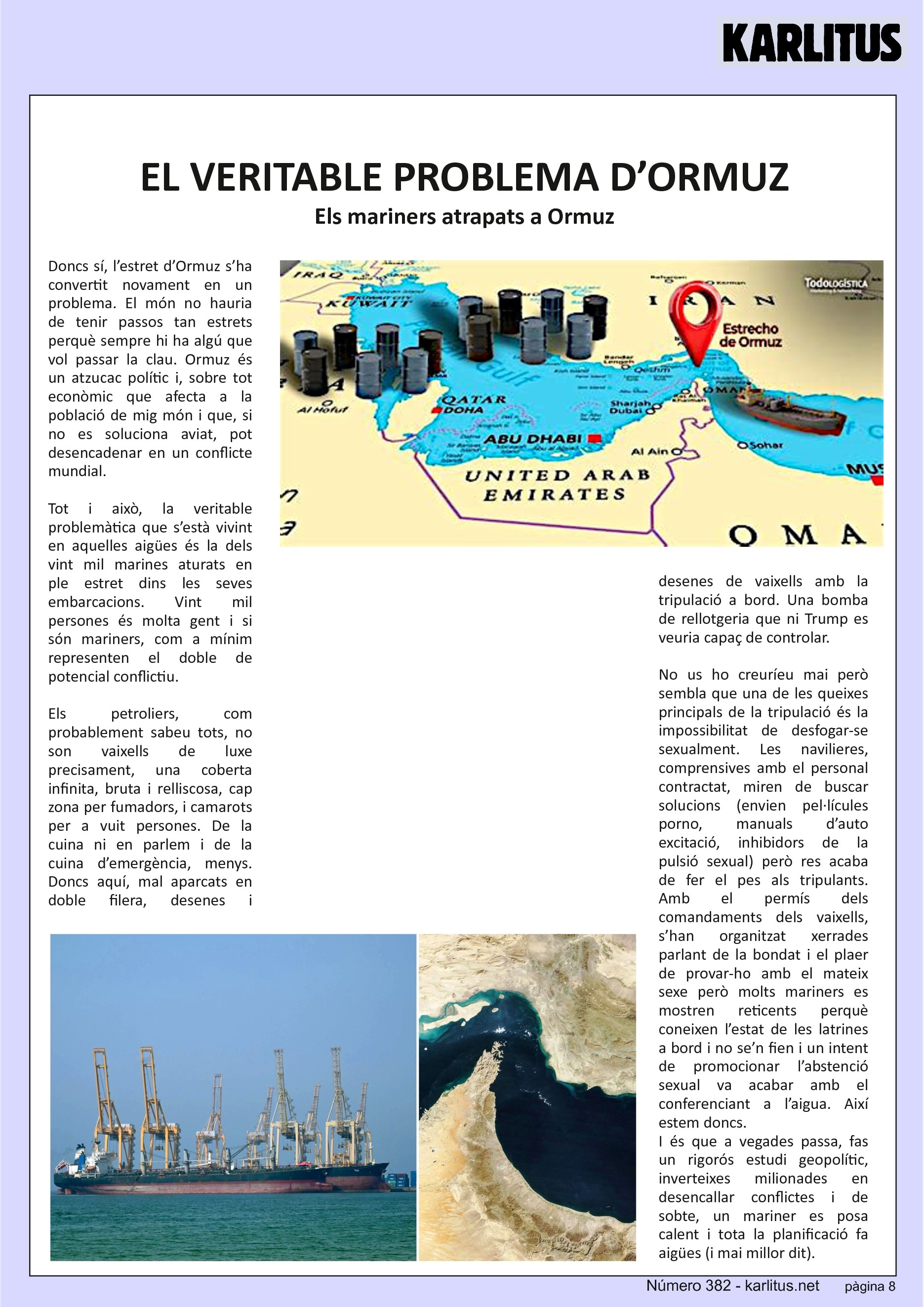 VUITENA PÀGINA
EL VERITABLE PROBLEMA D’ORMUZ
Els mariners atrapats a Ormuz
Doncs sí, l’estret d’Ormuz s’ha convertit novament en un problema. El món no hauria de tenir passos tan estrets perquè sempre hi ha algú que vol passar la clau. Ormuz és un atzucac polític i, sobre tot econòmic que afecta a la població de mig món i que, si no es soluciona aviat, pot desencadenar en un conflicte mundial.
Tot i això, la veritable problemàtica que s’està vivint en aquelles aigües és la dels vint mil marines aturats en ple estret dins les seves embarcacions. Vint mil persones és molta gent i si són mariners, com a mínim representen el doble de potencial conflictiu.
Els petroliers, com probablement sabeu tots, no son vaixells de luxe precisament, una coberta infinita, bruta i relliscosa, cap zona per fumadors, i camarots per a vuit persones. De la cuina ni en parlem i de la cuina d’emergència, menys. Doncs aquí, mal aparcats en doble filera, desenes i desenes de vaixells amb la tripulació a bord. Una bomba de rellotgeria que ni Trump es veuria capaç de controlar.
No us ho creuríeu mai però sembla que una de les queixes principals de la tripulació és la impossibilitat de desfogar-se sexualment. Les navilieres, comprensives amb el personal contractat, miren de buscar solucions (envien pel·lícules porno, manuals d’auto excitació, inhibidors de la pulsió sexual) però res acaba de fer el pes als tripulants. Amb el permís dels comandaments dels vaixells, s’han organitzat xerrades parlant de la bondat i el plaer de provar-ho amb el mateix sexe però molts mariners es mostren reticents perquè coneixen l’estat de les latrines a bord i no se’n fien i un intent de promocionar l’abstenció sexual va acabar amb el conferenciant a l’aigua. Així estem doncs.
I és que a vegades passa, fas un rigorós estudi geopolític, inverteixes milionades en desencallar conflictes i de sobte, un mariner es posa calent i tota la planificació fa aigües (i mai millor dit).