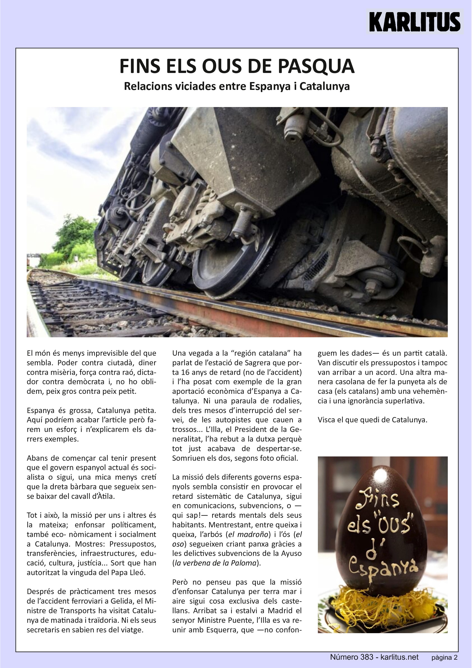 SEGONA PÀGINA


FINS ELS OUS DE PASQUA
Relacions viciades entre Espanya i Catalunya

El món és menys imprevisible del que sembla. Poder contra ciutadà, diner contra misèria, força contra raó, dictador contra demòcrata i, no ho oblidem, peix gros contra peix petit.

Espanya és grossa, Catalunya petita. Aquí podríem acabar l’article però farem un esforç i n’explicarem els darrers exemples.

Abans de començar cal tenir present que el govern espanyol actual és socialista o sigui, una mica menys cretí que la dreta bàrbara que segueix sense baixar del cavall d’Àtila.

Tot i això, la missió per uns i altres és la mateixa; enfonsar políticament, també econòmicament i socialment a Catalunya. Mostres: Pressupostos, transferències, infraestructures, educació, cultura, justícia... Sort que han autoritzat la vinguda del Papa Lleó.

Després de pràcticament tres mesos de l’accident ferroviari a Gelida, el Ministre de Transports ha visitat Catalunya de matinada i traïdoria. Ni els seus secretaris en sabien res del viatge.

Una vegada a la “región catalana” ha parlat de l’estació de Sagrera que porta 16 anys de retard (no de l’accident) i l’ha posat com exemple de la gran aportació econòmica d’Espanya a Catalunya. Ni una paraula de rodalies, dels tres mesos d’interrupció del servei, de les autopistes que cauen a trossos... L’Illa, el President de la Generalitat, l’ha rebut a la dutxa perquè tot just acabava de despertar‐se. Somriuen els dos, segons foto oficial.

La missió dels diferents governs espanyols sembla consistir en provocar el retard sistemàtic de Catalunya, sigui en comunicacions, subvencions, o —qui sap!— retards mentals dels seus habitants. Mentre, entre queixa i queixa, l’arbós (el madroño) i l’ós (el oso) segueixen criant panxa gràcies a les delictives subvencions de la Ayuso (la verbena de la Paloma).

Però no penseu pas que la missió d’enfonsar Catalunya per terra mar i aire sigui cosa exclusiva dels castellans. Arribat sa i estalvi a Madrid el Ministre Puente, l’Illa es va reunir amb Esquerra, que —no confonguem les dades— és un partit català. Van discutir els pressupostos i tampoc van arribar a un acord. Una altra manera casolana de fer la punyeta als de casa (els catalans) amb una vehemència i una ignorància superlativa.

Visca el que quedi de Catalunya.


