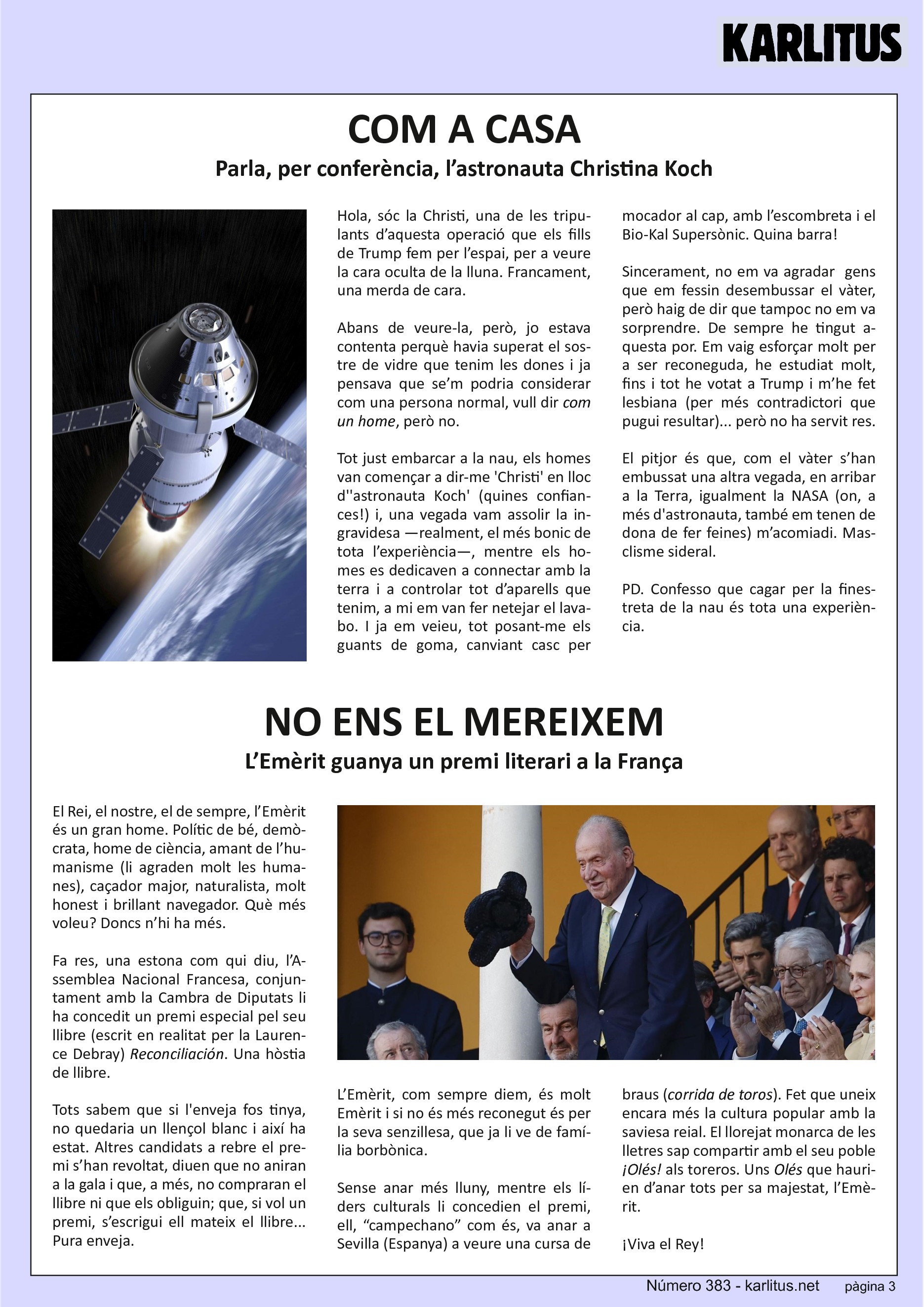 TERCERA PÀGINA


COM A CASA
Parla, per conferència, l’astronauta Christina Koch

Hola, sóc la Christi, una de les tripulants d’aquesta operació que els fills de Trump fem per l’espai, per a veure la cara oculta de la lluna. Francament, una merda de cara.

Abans de veure‐la, però, jo estava contenta perquè havia superat el sostre de vidre que tenim les dones i ja pensava que se’m podria considerar com una persona normal, vull dir com un home, però no.

Tot just embarcar a la nau, els homes van començar a dir‐me 'Christi' en lloc d''astronauta Koch' (quines confiances!) i, una vegada vam assolir la ingravidesa —realment, el més bonic de tota l’experiència—, mentre els homes es dedicaven a connectar amb la terra i a controlar tot d’aparells que tenim, a mi em van fer netejar el lavabo. I ja em veieu, posant‐me els guants de goma, canviant casc per mocador al cap, amb l’escombreta i el Bio‐Kal Supersònic. Quina barra!

Sincerament, no em va agradar gens que em fessin desembussar el vàter, però haig de dir que tampoc no em va sorprendre. De sempre he tingut aquesta por. Em vaig esforçar molt per a ser reconeguda, he estudiat molt, fins i tot he votat a Trump i m’he fet lesbiana (per més contradictori que pugui resultar)... però no ha servit res.

El pitjor és que, com el vàter s’han embussat una altra vegada, en arribar a la Terra, igualment la NASA (on, a més d'astronauta, també em tenen de dona de fer feines) m’acomiadi. Masclisme sideral.

PD. Confesso que cagar per la finestreta de la nau és tota una experiència.


NO ENS EL MEREIXEM
L’Emèrit guanya un premi literari a la França

El Rei, el nostre, el de sempre, l’Emèrit és un gran home. Polític de bé, demòcrata, home de ciència, amant de l’humanisme (li agraden molt les humanes), caçador major, naturalista, molt honest i brillant navegador. Què més voleu? Doncs n’hi ha més.

Fa res, una estona com qui diu, l’Assemblea Nacional Francesa, conjuntament amb la Cambra de Diputats li ha concedit un premi especial pel seu llibre (escrit en realitat per la Laurence Debray) Reconciliación. Una hòstia de llibre.

Tots sabem que si l'enveja fos tinya, no quedaria un llençol blanc i així ha estat. Altres candidats a rebre el premi s’han revoltat, diuen que no aniran a la gala i que, a més, no compraran el llibre ni que els obliguin; que, si vol un premi, s’escrigui ell mateix el llibre... Pura enveja.

L’Emèrit, com sempre diem, és molt Emèrit i si no és més reconegut és per la seva senzillesa, que ja li ve de família borbònica.

Sense anar més lluny, mentre els líders culturals li concedien el premi, ell, “campechano” com és, va anar a Sevilla (Espanya) a veure una cursa de braus (corrida de toros). Fet que uneix encara més la cultura popular amb la saviesa reial. El llorejat monarca de les lletres sap compartir amb el seu poble ¡Olés! als toreros. Uns Olés que haurien d’anar tots per sa majestat, l’Emèrit.

¡Viva el Rey!


