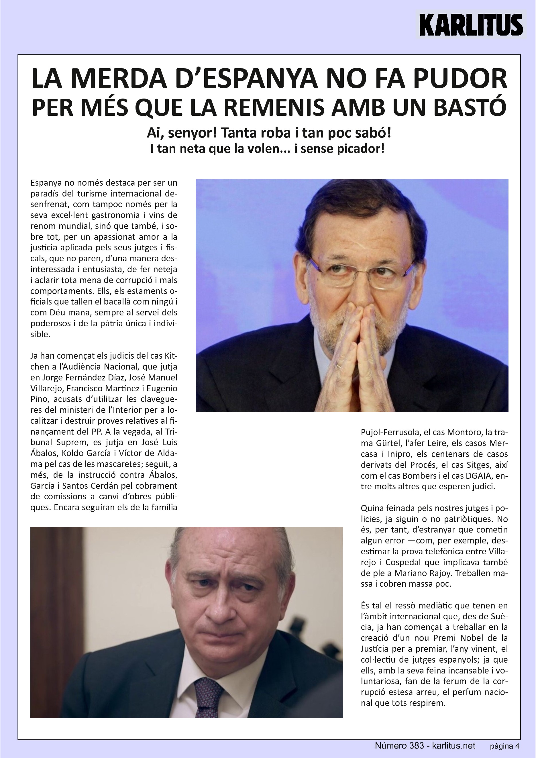 QUARTA PÀGINA


LA MERDA D’ESPANYA NO FA PUDOR, PER MÉS QUE LA REMENIS AMB UN BASTÓ
Ai, senyor! Tanta roba i tan poc sabó! I tan neta que la volen... i sense picador!

Espanya no només destaca per ser un paradís del turisme internacional desenfrenat, com tampoc només per la seva excel·lent gastronomia i vins de renom mundial, sinó que també, i sobre tot, per un apassionat amor a la justícia aplicada pels seus jutges i fiscals, que no paren, d’una manera desinteressada i entusiasta, de fer neteja i aclarir tota mena de corrupció i mals comportaments. Ells, els estaments oficials que tallen el bacallà com ningú i com Déu mana, sempre al servei dels poderosos i de la pàtria única i indivisible.

Ja han començat els judicis del cas Kitchen a l’Audiència Nacional, que jutja en Jorge Fernández Díaz, José Manuel Villarejo, Francisco Martínez i Eugenio Pino, acusats d’utilitzar les clavegueres del ministeri de l’Interior per a localitzar i destruir proves relatives al finançament del PP. A la vegada, al Tribunal Suprem, es jutja en José Luis Ábalos, Koldo García i Víctor de Aldama pel cas de les mascaretes; seguit, a més, de la instrucció contra Ábalos, García i Santos Cerdán pel cobrament de comissions a canvi d’obres públiques. Encara seguiran els de la família Pujol‐Ferrusola, el cas Montoro, la trama Gürtel, l’afer Leire, els casos Mercasa i Inipro, els centenars de casos derivats del Procés, el cas Sitges, així com el cas Bombers i el cas DGAIA, entre molts altres que esperen judici.

Quina feinada pels nostres jutges i policies, ja siguin o no patriòtiques. No és, per tant, d’estranyar que cometin algun error —com, per exemple, desestimar la prova telefònica entre Villarejo i Cospedal que implicava també de ple a Mariano Rajoy. Treballen massa i cobren massa poc.

És tal el ressò mediàtic que tenen en l’àmbit internacional que, des de Suècia, ja han començat a treballar en la creació d’un nou Premi Nobel de la Justícia per a premiar, l’any vinent, el col∙lectiu de jutges espanyols; ja que ells, amb la seva feina incansable i voluntariosa, fan de la ferum de la corrupció estesa arreu, el perfum nacional que tots respirem.


