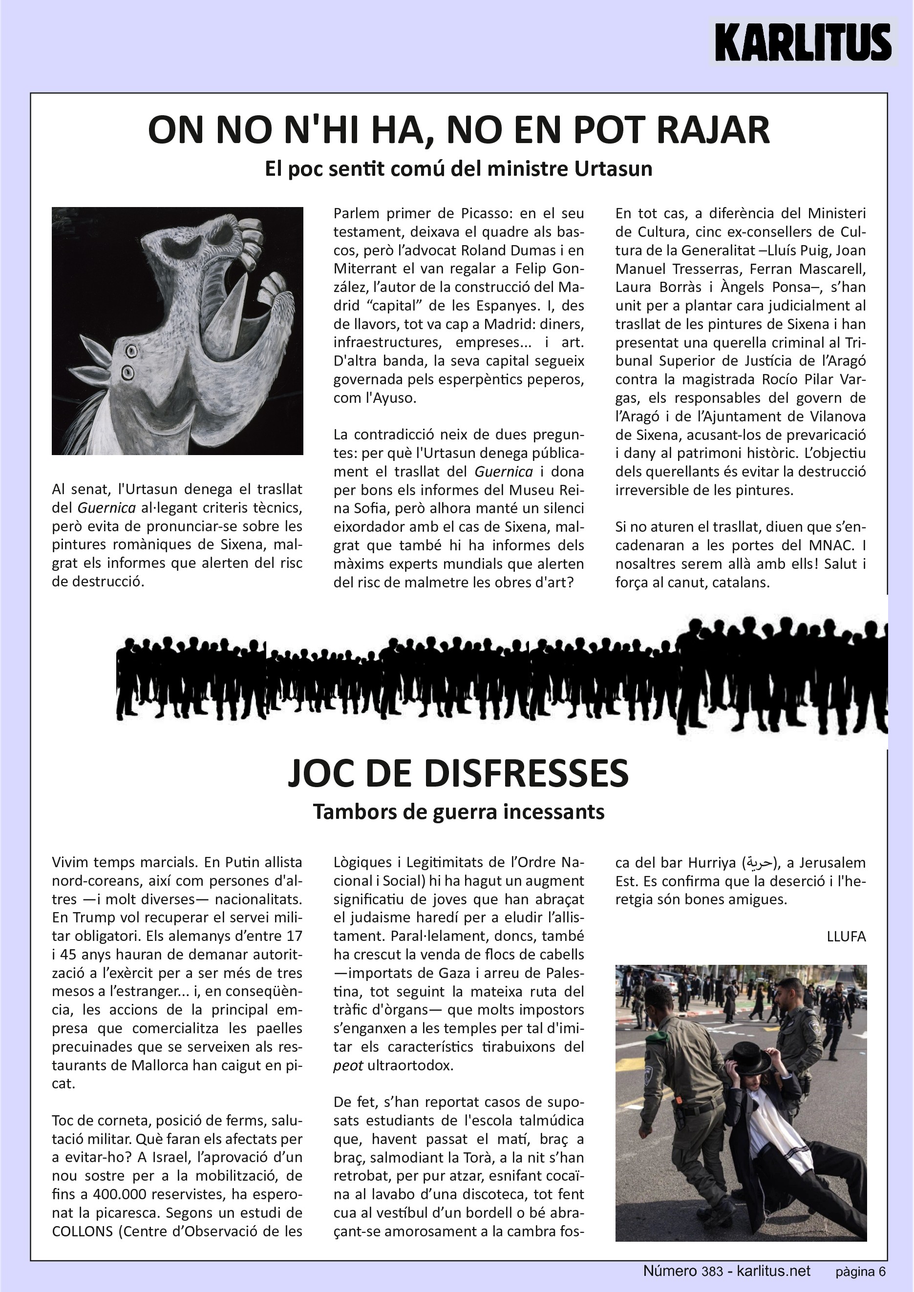SISENA PÀGINA


ON NO N'HI HA, NO EN POT RAJAR
El poc sentit comú del ministre Urtasun

Al senat, l'Urtasun denega el trasllat del Guernica al·legant criteris tècnics, però evita de pronunciar‐se sobre les pintures romàniques de Sixena, malgrat els informes que alerten del risc de destrucció.

Parlem primer de Picasso: en el seu testament, deixava el quadre als bascos, però l’advocat Roland Dumas i en Miterrant el van regalar a Felip González, l’autor de la construcció del Madrid “capital” de les Espanyes. I, des de llavors, tot va cap a Madrid: diners, infraestructures, empreses... i art. D'altra banda, la seva capital segueix governada pels esperpèntics peperos, com l'Ayuso.

La contradicció neix de dues preguntes: per què l'Urtasun denega públicament el trasllat del Guernica i dona per bons els informes del Museu Reina Sofia, però alhora manté un silenci eixordador amb el cas de Sixena, malgrat que també hi ha informes dels màxims experts mundials que alerten del risc de malmetre les obres d'art?

En tot cas, a diferència del Ministeri de Cultura, cinc ex‐consellers de Cultura de la Generalitat –Lluís Puig, Joan Manuel Tresserras, Ferran Mascarell, Laura Borràs i Àngels Ponsa–, s’han unit per a plantar cara judicialment al trasllat de les pintures de Sixena i han presentat una querella criminal al Tribunal Superior de Justícia de l’Aragó contra la magistrada Rocío Pilar Vargas, els responsables del govern de l’Aragó i de l’Ajuntament de Vilanova de Sixena, acusant‐los de prevaricació i dany al patrimoni històric. L’objectiu dels querellants és evitar la destrucció irreversible de les pintures.

Si no aturen el trasllat, diuen que s’encadenaran a les portes del MNAC. I nosaltres serem allà amb ells! Salut i força al canut, catalans.


JOC DE DISFRESSES
Tambors de guerra incessants

Vivim temps marcials. En Putin allista nord‐coreans, així com persones d'altres —i molt diverses— nacionalitats. En Trump vol recuperar el servei militar obligatori. Els alemanys d’entre 17 i 45 anys hauran de demanar autorització a l’exèrcit per a ser més de tres mesos a l’estranger... i, en conseqüència, les accions de la principal empresa que comercialitza les paelles precuinades que se serveixen als restaurants de Mallorca han caigut en picat.

Toc de corneta, posició de ferms, salutació militar. Què faran els afectats per a evitar‐ho? A Israel, l’aprovació d’un nou sostre per a la mobilització, de fins a 400.000 reservistes, ha esperonat la picaresca. Segons un estudi de COLLONS (Centre d’Observació de les Lògiques i Legitimitats de l’Ordre Nacional i Social) hi ha hagut un augment significatiu de joves que han abraçat el judaisme haredí per a eludir l’allistament. Paral∙lelament, doncs, també ha crescut la venda de flocs de cabells —importats de Gaza i arreu de Palestina, tot seguint la mateixa ruta del tràfic d'òrgans— que molts impostors s’enganxen a les temples per tal d'imitar els característics tirabuixons del peot ultraortodox.

De fet, s’han reportat casos de suposats estudiants de l'escola talmúdica que, havent passat el matí, braç a braç, salmodiant la Torà, a la nit s’han retrobat, per pur atzar, esnifant cocaïna al lavabo d’una discoteca, tot fent cua al vestíbul d’un bordell o bé abraçant‐se amorosament a la cambra fosca del bar Hurriya ( حرية ), a Jerusalem Est. Es confirma que la deserció i l'heretgia són bones amigues.


