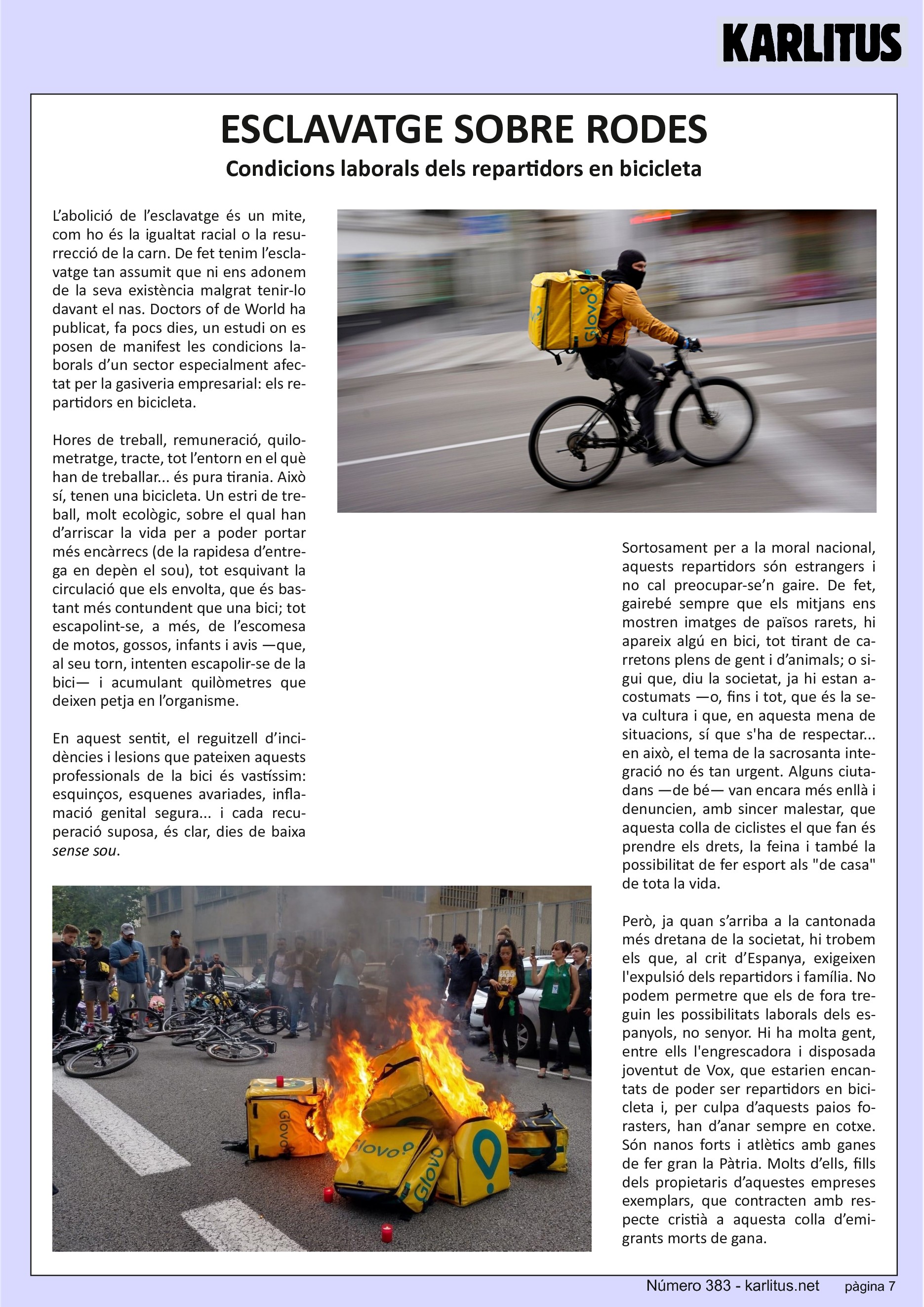 SETENA PÀGINA


ESCLAVATGE SOBRE RODES
Condicions laborals dels repartidors en bicicleta

L’abolició de l’esclavatge és un mite, com ho és la igualtat racial o la resurrecció de la carn. De fet tenim l’esclavatge tan assumit que ni ens adonem de la seva existència malgrat tenir‐lo davant el nas. Doctors of de World ha publicat, fa pocs dies, un estudi on es posen de manifest les condicions laborals d’un sector especialment afectat per la gasiveria empresarial: els repartidors en bicicleta.

Hores de treball, remuneració, quilometratge, tracte, tot l’entorn en el què han de treballar... és pura tirania. Això sí, tenen una bicicleta. Un estri de treball, molt ecològic, sobre el qual han d’arriscar la vida per a poder portar més encàrrecs (de la rapidesa d’entrega en depèn el sou), tot esquivant la circulació que els envolta, que és bastant més contundent que una bici; tot escapolint‐se, a més, de l’escomesa de motos, gossos, infants i avis —que, al seu torn, intenten escapolir‐se de la bici— i acumulant quilòmetres que deixen petja en l’organisme.

En aquest sentit, el reguitzell d’incidències i lesions que pateixen aquests professionals de la bici és vastíssim: esquinços, esquenes avariades, inflamació genital segura... i cada recuperació suposa, és clar, dies de baixa sense sou.

Sortosament per a la moral nacional, aquests repartidors són estrangers i no cal preocupar‐se’n gaire. De fet, gairebé sempre que els mitjans ens mostren imatges de països rarets, hi apareix algú en bici, tot tirant de carretons plens de gent i d’animals; o sigui que, diu la societat, ja hi estan acostumats —o, fins i tot, que és la seva cultura i que, en aquesta mena de situacions, sí que s'ha de respectar... en això, el tema de la sacrosanta integració no és tan urgent. Alguns ciutadans —de bé— van encara més enllà i denuncien, amb sincer malestar, que aquesta colla de ciclistes el que fan és prendre els drets, la feina i també la possibilitat de fer esport als de casa de tota la vida.

Però, ja quan s’arriba a la cantonada més dretana de la societat, hi trobem els que, al crit d’Espanya, exigeixen l'expulsió dels repartidors i família. No podem permetre que els de fora treguin les possibilitats laborals dels espanyols, no senyor. Hi ha molta gent, entre ells l'engrescadora i disposada joventut de Vox, que estarien encantats de poder ser repartidors en bicicleta i, per culpa d’aquests paios forasters, han d’anar sempre en cotxe. Són nanos forts i atlètics amb ganes de fer gran la Pàtria. Molts d’ells, fills dels propietaris d’aquestes empreses exemplars, que contracten amb respecte cristià a aquesta colla d’emigrants morts de gana.


