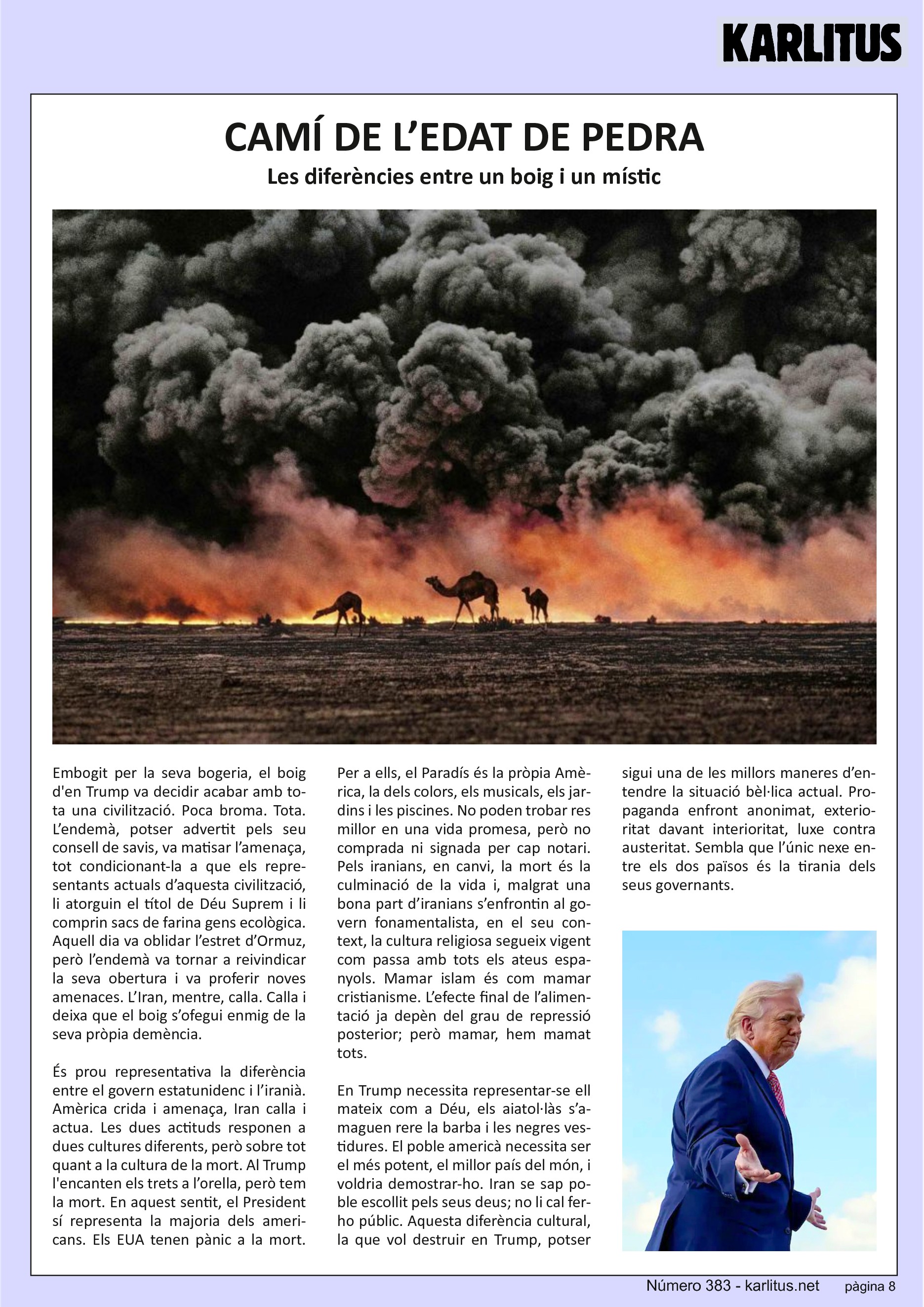 VUITENA PÀGINA


CAMÍ DE L’EDAT DE PEDRA
Les diferències entre un boig i un místic

Embogit per la seva bogeria, el boig d'en Trump va decidir acabar amb tota una civilització. Poca broma. Tota. L’endemà, potser advertit pels seu consell de savis, va matisar l’amenaça, tot condicionant‐la a que els representants actuals d’aquesta civilització, li atorguin el títol de Déu Suprem i li comprin sacs de farina gens ecològica. Aquell dia va oblidar l’estret d’Ormuz, però l’endemà va tornar a reivindicar la seva obertura i va proferir noves amenaces. L’Iran, mentre, calla. Calla i deixa que el boig s’ofegui enmig de la seva pròpia demència.

És prou representativa la diferència entre el govern estatunidenc i l’iranià. Amèrica crida i amenaça, Iran calla i actua. Les dues actituds responen a dues cultures diferents, però sobre tot quant a la cultura de la mort. Al Trump l'encanten els trets a l’orella, però tem la mort. En aquest sentit, el President sí representa la majoria dels americans. Els EUA tenen pànic a la mort. Per a ells, el Paradís és la pròpia Amèrica, la dels colors, els musicals, els jardins i les piscines. No poden trobar res millor en una vida promesa, però no comprada ni signada per cap notari. Pels iranians, en canvi, la mort és la culminació de la vida i, malgrat una bona part d’iranians s’enfrontin al govern fonamentalista, en el seu context, la cultura religiosa segueix vigent com passa amb tots els ateus espanyols. Mamar islam és com mamar cristianisme. L’efecte final de l’alimentació ja depèn del grau de repressió posterior; però mamar, hem mamat tots.

En Trump necessita representar‐se ell mateix com a Déu, els aiatol∙làs s’amaguen rere la barba i les negres vestidures. El poble americà necessita ser el més potent, el millor país del món, i voldria demostrar‐ho. Iran se sap poble escollit pels seus deus; no li cal ferho públic. Aquesta diferència cultural, la que vol destruir en Trump, potser sigui una de les millors maneres d’entendre la situació bèl∙lica actual. Propaganda enfront anonimat, exterioritat davant interioritat, luxe contra austeritat. Sembla que l’únic nexe entre els dos països és la tirania dels seus governants.


