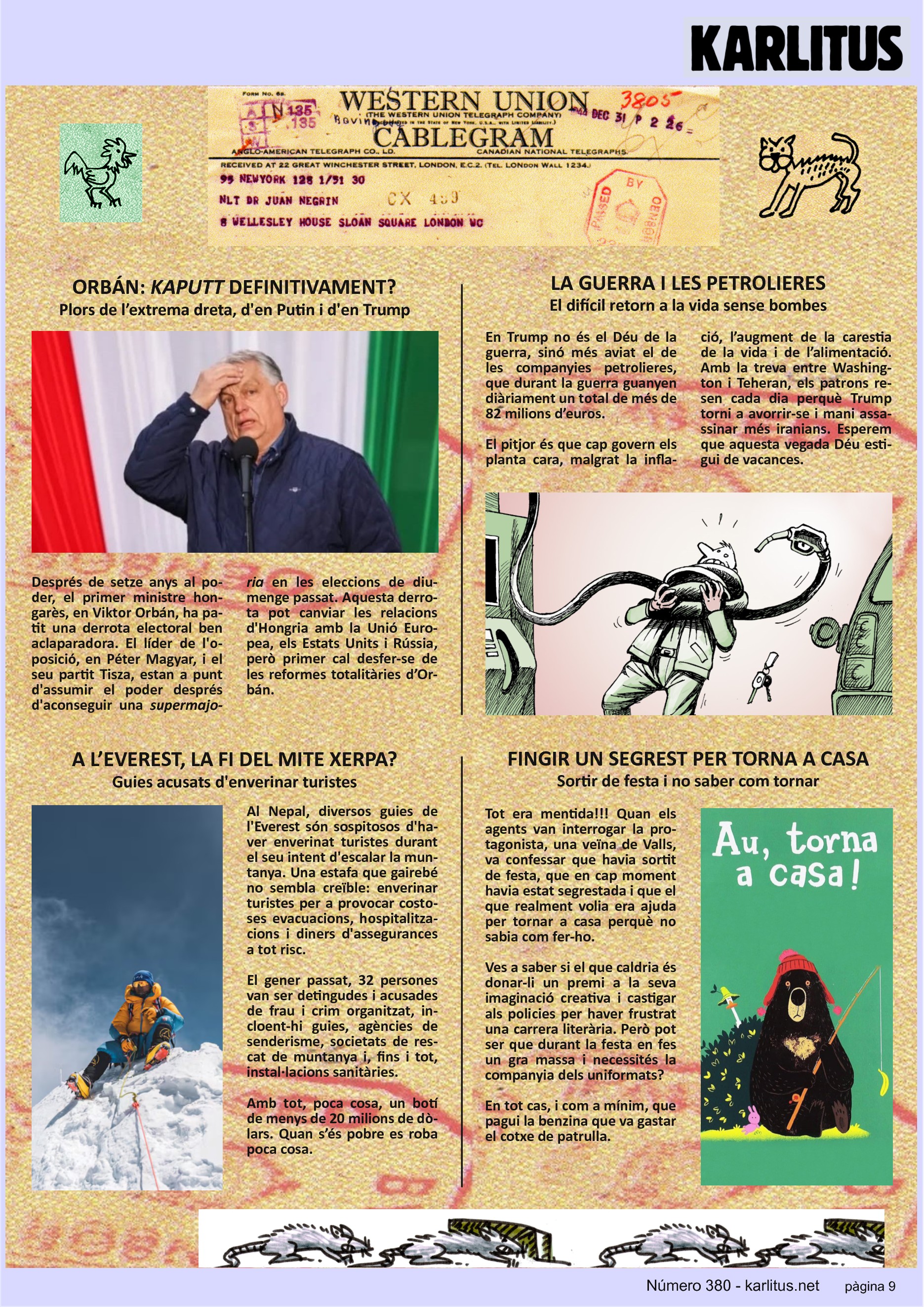 NOVENA PÀGINA


ORBÁN: KAPUTT DEFINITIVAMENT?
Plors de l’extrema dreta, d'en Putin i d'en Trump

Després de setze anys al poder, el primer ministre hongarès, en Viktor Orbán, ha patit una derrota electoral ben aclaparadora. El líder de l'oposició, en Péter Magyar, i el seu partit Tisza, estan a punt d'assumir el poder després d'aconseguir una supermajoria en les eleccions de diumenge passat. Aquesta derrotapot canviar les relacions d'Hongria amb la Unió Europea, els Estats Units i Rússia, però primer cal desfer‐se de les reformes totalitàries d’Orbán.


LA GUERRA I LES PETROLIERES
El difícil retorn a la vida sense bombes

En Trump no és el Déu de la guerra, sinó més aviat el de les companyies petrolieres, que durant la guerra guanyen diàriament un total de més de 82 milions d’euros.

El pitjor és que cap govern els planta cara, malgrat la inflació, l’augment de la carestia de la vida i de l’alimentació. Amb la treva entre Washington i Teheran, els patrons resen cada dia perquè Trump torni a avorrir‐se i mani assassinar més iranians. Esperem que aquesta vegada Déu estigui de vacances.


A L’EVEREST, LA FI DEL MITE XERPA?
Guies acusats d'enverinar turistes

Al Nepal, diversos guies de l'Everest són sospitosos d'haver enverinat turistes durant el seu intent d'escalar la muntanya. Una estafa que gairebé no sembla creïble: enverinar turistes per a provocar costoses evacuacions, hospitalitzacions i diners d'assegurances a tot risc.

El gener passat, 32 persones van ser detingudes i acusades de frau i crim organitzat, incloent-hi guies, agències de senderisme, societats de rescat de muntanya i, fins i tot, instal∙lacions sanitàries.

Amb tot, poca cosa, un botí de menys de 20 milions de dòlars. Quan s’és pobre es roba poca cosa.


FINGIR UN SEGREST PER TORNA A CASA
Sortir de festa i no saber com tornar

Tot era mentida!!! Quan els agents van interrogar la protagonista, una veïna de Valls, va confessar que havia sortit de festa, que en cap moment havia estat segrestada i que el que realment volia era ajuda per tornar a casa perquè no sabia com fer‐ho.

Ves a saber si el que caldria és donar‐li un premi a la seva imaginació creativa i castigar els policies per haver frustrat una carrera literària. Però pot ser que durant la festa en fes un gra massa i necessités la companyia dels uniformats?

En tot cas, i com a mínim, que pagui la benzina que va gastar el cotxe de patrulla.


