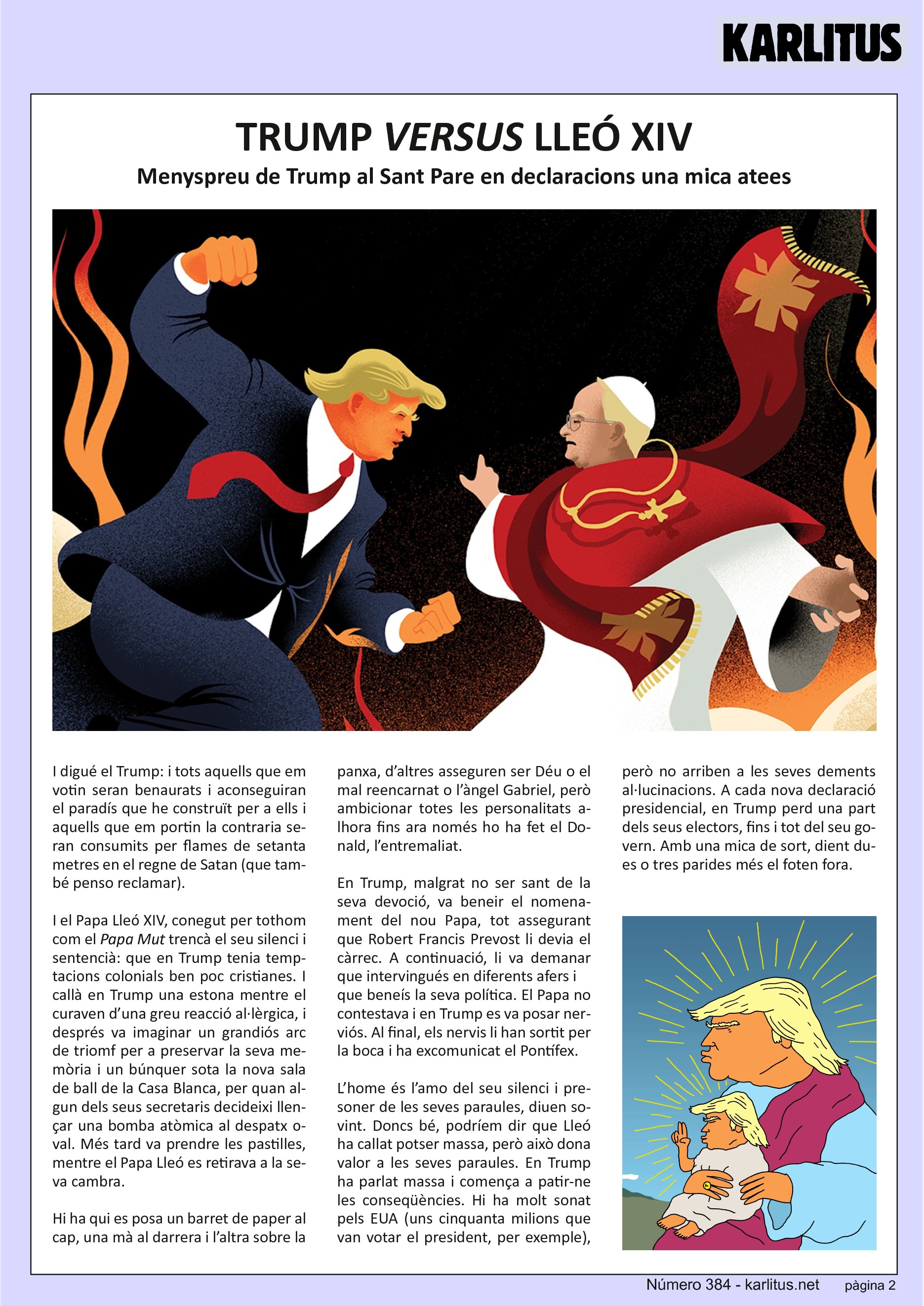 SEGONA PÀGINA


TRUMP VERSUS LLEÓ XIV
Menyspreu de Trump al Sant Pare en declaracions una mica atees 
I digué Trump: i tots aquells que em votin seran benaurats i aconseguiran el paradís que he construït per a ells i aquells que em portin la contraria seran consumits per flames de setanta metres en el regne de Satan (que també penso reclamar).

I el Papa Lleó, conegut per tothom com el Papa Mut trencà el seu silenci i sentencià: que Trump tenia temptacions colonials ben poc cristianes. I callà Trump una estona mentre el curaven d’una greu reacció al·lèrgica, i després va imaginar un gran arc de triomf per preservar la seva memòria i un bunker sota la nova sala de ball de la Casa Blanca per quan algun dels seus secretaris decideixi llençar una bomba atòmica al despatx oval. Més tard va prendre les pastilles mentre el Papa Lleó es retirava a la seva cambra.

Hi ha qui es posa un barret de paper al cap una ma al darrera i l’altra sobre la panxa, d’altres asseguren ser Déu o el mal reencarnat o l’àngel Gabriel, però ambicionar totes les personalitats alhora fins ara nomé ho ha fet el Donal, l’entremaliat.

Trump, malgrat no ser sant de la seva devoció va beneir el nomenament del nou Papa assegurant que Robert Francis Prevost li devia el càrrec. A continuació li va demanar que intervingués en diferents afers i que beneís la seva política. El Papa no contestava i Trump es va posar nerviós. Al final el nervis li han sortit per la boca i ha excomunicat al Pontífex.

L’home és l’amo del seu silenci i presoner de les seves paraules, diuen sovint. Doncs bé, podríem dir que Lleó ha callat potser massa però això dona valor a les seves paraules. Trump ha parlat massa i comença a patir-ne les conseqüències. Hi ha molt sonat per Amèrica (uns cinquanta milions  que van votar a Trumps, per exemple) però no arriben a les seves dements al·lucinacions. A cada nova frase presidencial, Trump perd una part dels seus electors, fins i tot del seu govern. Amb una mica de sort dient dues o tres parides més el foten fora.


