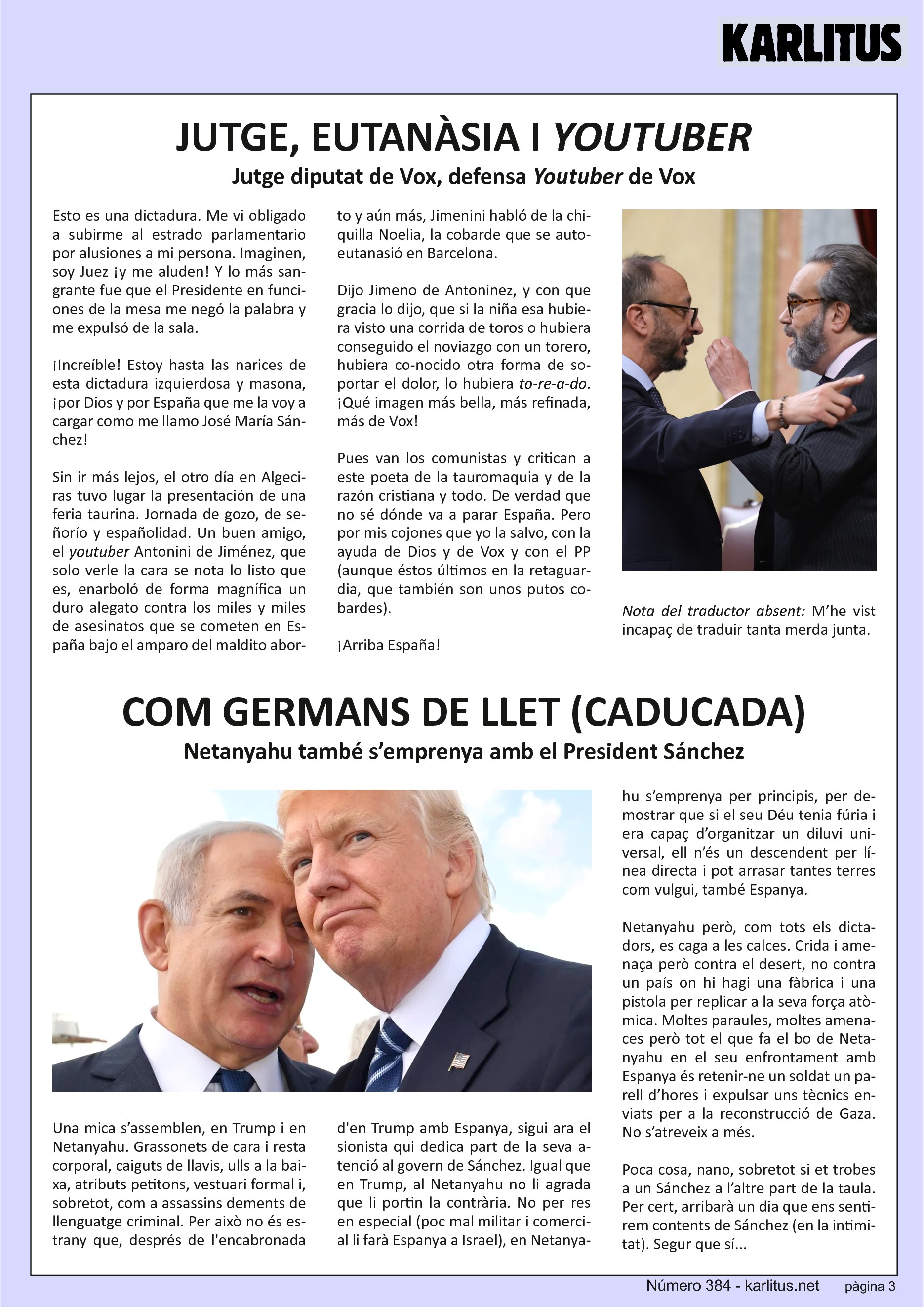 TERCERA PÀGINA


JUTGE, EUTANASIA I YOUTUBER
Jutge diputat de Vox, defensa Youtuber de Vox
Esto es una dictadura. Me vi obligado a subirme al estrado parlamentario por alusiones a mi persona. Imaginen, soy Juez y me aluden! Y lo más sangrante fue que el Presidente en funciones de la mesa me negó la palabra y me expulsó de la sala. Increíble! Estoy hasta las narices de esta dictadura izquierdosa y masona y por Dios y por España que me la voy a cargar como me llamo José María Sánchez!

Sin ir más lejos, el otro día en Algeciras tuvo lugar la presentación de una feria taurina. Jornada de gozo, de señorío y españolidad. Un buen amigo, el youtuber Antonini Jiménez, que solo verle la cara se nota lo listo que es, enarboló de forma magnífica un duro alegato contra los miles y miles de asesinatos que se cometen en España bajo el amparo del maldito aborto y aún más, Jiménez hablo de la chiquilla Noelia, la cobarde que se autoeutanasió en Barcelona. Dijo Jiménez y con que gracia lo dijo, que si la niña esa hubiera visto una corrida de toros o hubiera conseguido el noviazgo con un torero, hubiera conocido otra forma de soportar el dolor, lo hubiera to-re-a-do. Que imagen más bella, más refinada, más de Vox. Pues van los comunistas y critican a este poeta de la tauromaquia y de la razón cristiana y todo.  De verdad que no sé dónde va a parar España. Pero por mis cojones que yo la salvo con la ayuda de Dios y de Vox y con el P.P. en la retaguardia porque esos también son unos putos cobardes.
Arriba España!
Nota del traductor absent: M’he vist incapaç de traduir tanta merda junta.


COM GERMANS DE LLET (CADUCADA)
Netanyahu també s’emprenya amb el President Sánchez
Una mica s’assemblen Trump i Netanyahu. Grassonets de cara i resta corporal, caiguts de llavis, ulls a la baixa, atributs petitons, vestuari formal i especialment com a assassins dements de llenguatge criminal. Per això no estranya que després de la encabronada de Trump amb Espanya, sigui ara el sionista qui dedica part de la seva atenció al govern de Sánchez.

Com a Trump, a Netanyahu no li agrada que li portin la contrària. No per res en especial, poc mal militar i comercial li farà Espanya a Israel, Netanyahu s’emprenya per principis, per demostrar que si el seu Deu tenia fúria i era capaç d’organitzar un diluvi universal, ell n’és un descendent per línea directe i pot arrasar tantes terres com vulgui, també Espanya.

Netanyahu però, com tots els dictadors, es caga a les calces. Crida i amenaça però contra el desert, no contra un país on hi hagi una fàbrica i una pistola per replicar a la seva força atòmica. Moltes paraules, moltes amenaces però tot el que fa el bo de Netanyahu en el seu enfrontament amb Espanya és retenir-ne  un soldat un parell d’hores i expulsar uns tècnics enviats per la reconstrucció de Gaza. No s’atreveix a més. Poca cosa, nano, sobretot si et trobes a un Sánchez a l’altre part de la taula. Per cert, arribarà un dia que ens sentirem contents de Sánchez (en la intimitat).


