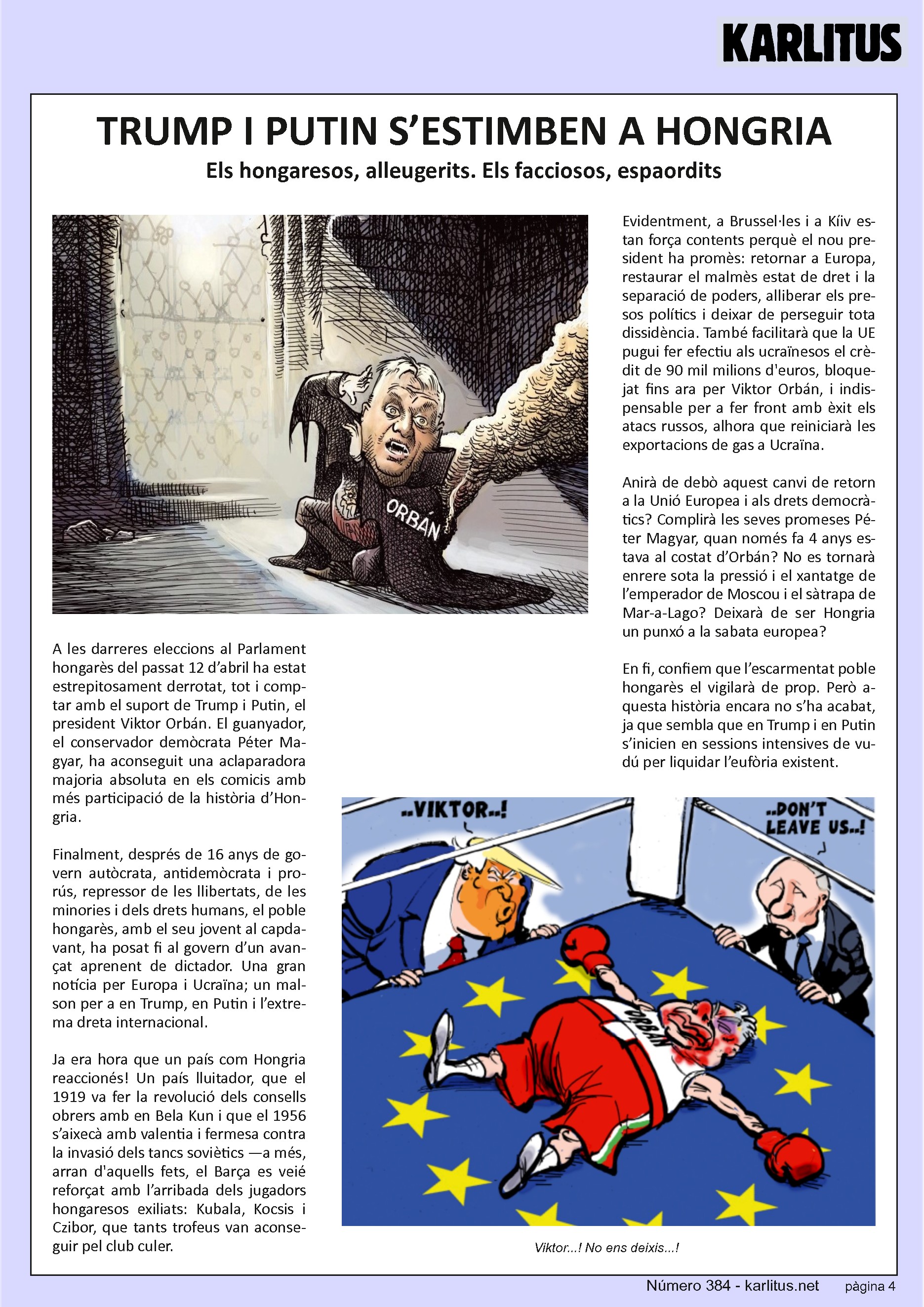 QUARTA PÀGINA


TRUMP I PUTIN S’ESTIMBEN A HONGRIA
Els hongaresos, alleugerits. Els facciosos, espaordits

A les darreres eleccions al Parlament hongarès del proppassat 12 d’abril ha estat estrepitosament derrotat, malgrat comptar amb el suport de Trump i Putin, el president Viktor Orbán. El guanyador, el conservador demòcrata Péter Magyar, ha aconseguit una aclaparadora majoria absoluta en els comicis amb més participació de la història d’Hongria.

Finalment, després de 16 anys de govern autòcrata, antidemòcrata i prorús, repressor de les llibertats, de les minories i dels drets humans, el poble hongarès, amb el seu jovent al capdavant, ha posat fi al govern d’un avançat aprenent de dictador. Una gran notícia per Europa i Ucraïna i un malson per a Trump, Putin i l’extrema dreta internacional.

Ja era hora que un país com Hongria reacciones! Un país lluitador que va fer la revolució dels consells obrers amb Bela Kun el 1919, i que el 1956 s’aixecà amb valentia i fermesa contra la invasió dels tancs soviètics. Arran aquests fets, el Barça es veié reforçat amb l’arribada dels jugadors hongaresos exiliats Kubala, Kocsis i Czibor, que tants trofeus van aconseguir pel club culer.

Evidentment, a Brussel·les i a Kíev estan força contents perquè el nou president ha promès: retornar a Europa, restaurar el malmès estat de dret i la separació de poders, alliberar els presos polítics i deixar de perseguir tota dissidència. També facilitarà que la UE pugui fer efectiu als ucraïnesos el crèdit de 90.000.000.000 €, bloquejat fins ara per Viktor Orbán, i indispensable per a fer front amb èxit als atacs russos, alhora que reiniciarà les exportacions de gas a Ucraïna.

Anirà de debò aquest canvi de retorn a Europa i als drets democràtics? Complirà les seves promeses Péter Magyar quan només fa 4 anys estava al costat d’Orbán? No es tornarà enrere sota la pressió i el xantatge de l’emperador de Moscou i el sàtrapa de Miami? Deixarà de ser Hongria un punxó a la sabata europea?

Confiem que l’escarmentat poble hongarès el vigilarà de prop. Però aquesta història encara no s’ha acabat, ja que sembla que Trump i Putin s’inicien en sessions intensives de vudú per liquidar l’eufòria existent.


