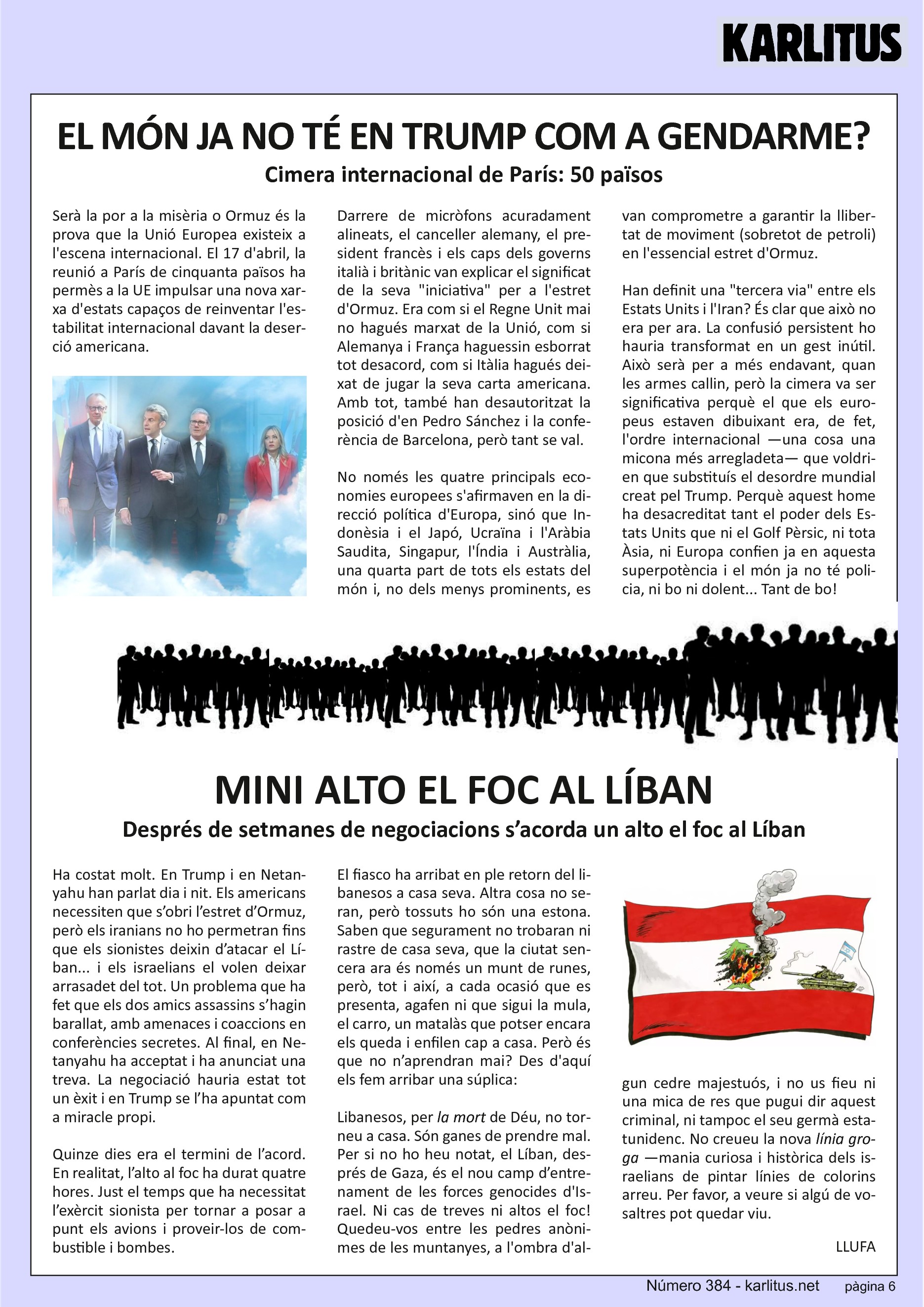 SISENA PÀGINA


EL MÓN JA NO TÉ TRUMP COM A GENDARME?
Cimera internacional de París: 50 països
Serà la por a la misèria o Ormuz és la prova que l'Europa política existeix a l'escena internacional. La reunió de cinquanta països del 17 d'abril a París a permès a la UE impulsar l'aparició d'una nova xarxa d'estats capaços de reinventar l'estabilitat internacional davant la deserció americana.

Darrere de micròfons acuradament alineats, el canceller alemany, el president francès i els caps dels governs italià i britànic van explicar el significat de la seva iniciativa per a l'estret d'Ormuz. Era com si Gran Bretanya mai hagués sortit de la Unió, com si Alemanya i França haguessin esborrat tot desacord, com si Itàlia hagués deixat de jugar la seva carta americana. Amb tot també han desautoritzat la posició de Pedro Sánchez i la conferència de Barcelona, però tan si val.

No només les quatre principals economies europees s'afirmaven en la direcció política d'Europa, sinó que Indonèsia i el Japó, Ucraïna i l'Aràbia Saudita, Singapur, l'Índia i Austràlia, una quarta part de tots els estats del món i, no dels menys important, es van unir per comprometre's a garantir la llibertat de moviment en aquest essencial estret d'Ormuz.

Han definit una tercera via entre els Estats Units i l'Iran? És clar que no era per ara.

La confusió persistent ho hauria transformat en un gest inútil. Això serà per a més endavant, quan les armes quedin en silenci, però la Cimera va ser significativa perquè el que els europeus estaven dibuixant era, de fet, l'ordre internacional que voldrien que substituís el desordre mundial creat per Donald Trump.

Perquè aquest home ha desacreditat tant el poder americà que ni el Golf, ni Àsia, ni Europa confien ja en els Estats Units i el món ja no té policia, ni bo ni dolent.


MINI ALTO EL FOC AL LIBAN.
Després de setmanes de negociacions s’acorda un alto el foc al Líban
Ha costat molt. Trump i Netanyahu han parlat dia i nit. Els americans necessiten que s’obri l’estret d’Ormuz però els iranians no obriran les portes fins que els sionistes deixin d’atacar el Líban  i els israelians volen deixar el Líban arrasadet del tot. Un problema que ha fet que els dos amics assassins s’hagin barallat amenaçat i coaccionat en conferències secretes. Al final Netanyahu ha acceptat i ha anunciat una treva. La negociació ha estat tot un èxit i Trump se l’ha apuntat com a miracle propi.  Quinze dies era el límit de l’acord. En realitat l’alto al foc ha durat quatre hores. Just el temps que ha necessitat l’exèrcit sionista per portar a casa els avions i proveir-los de combustible i bombes.
El fiasco ha arribat en ple retorn del libanesos a casa seva. Altra cosa no seran, però tossuts una estona. Saben que no trobaran ni rastre de casa seva, que la ciutat és un munt de runes, però a cada anuncia d’alto el foc, agafen la mula, el carro i un matalàs que encara els hi queda i tornen cap a casa. No n’aprendran mai?
Libanesos, per la mort de Déu, no torneu a casa. Son ganes de prendre mal, el Líban és el camp d’entrenament de les forces comandades per Netanyahu. Ni cas de treves ni altos el foc, quedeu-vos entre les pedres anònimes del desert però no feu cas d’aquest criminal ni del seu germà americà. Per favor, a veure si algun de vosaltres pot quedar viu.     
LLUFA.


