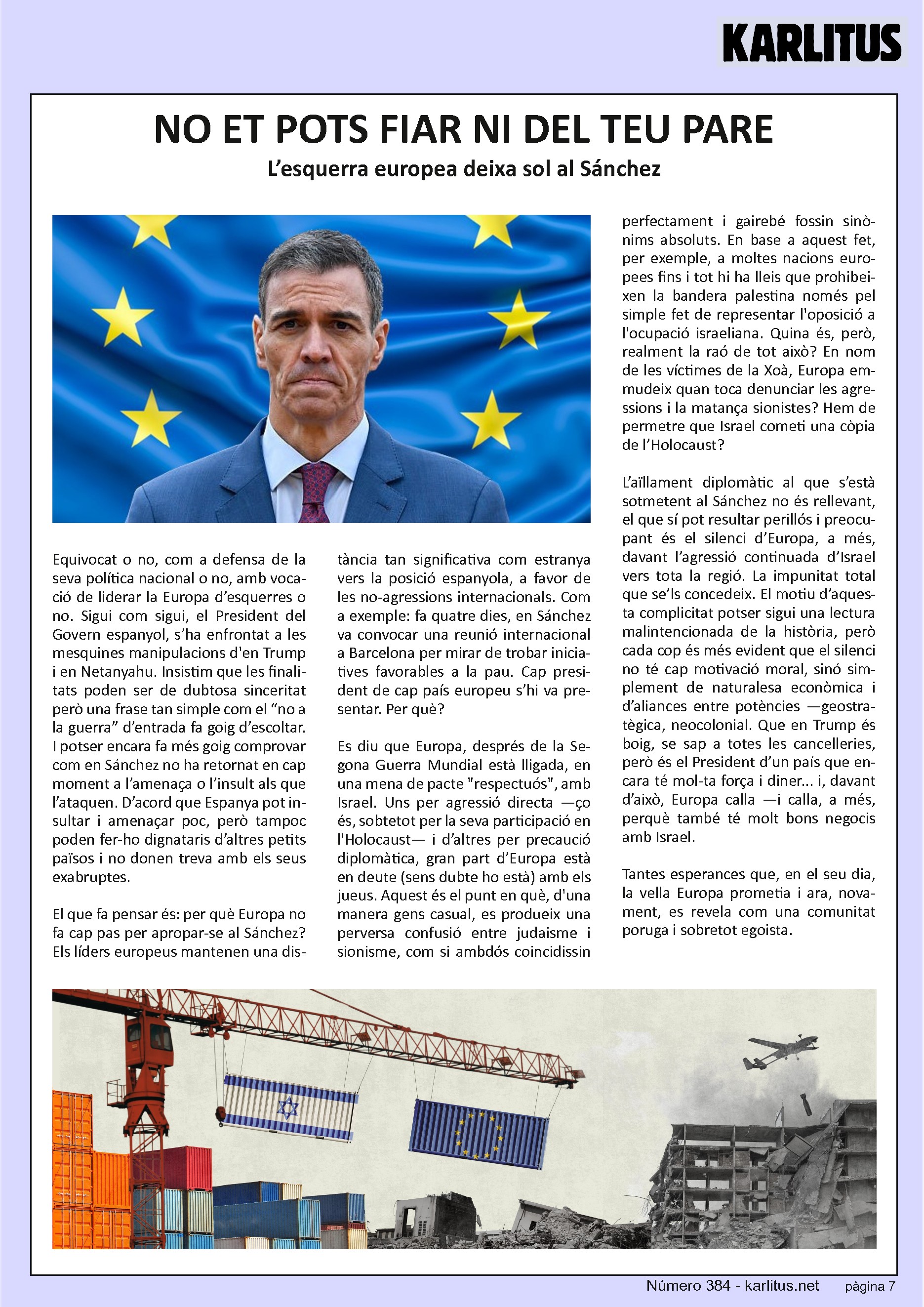 SETENA PÀGINA


NO ET POTS FIAR NI DEL TEU PARE
L’esquerra europea deixa sol a Sánchez
Equivocat o no, com a defensa de la seva política nacional o no, amb vocació de liderar la Europa d’esquerres o no. Sigui com sigui, el President del Govern espanyol, s’ha posat enfront les mesquines manipulacions de Trump i Netanyahu. Insistim en que les finalitats poden ser de dubtosa sinceritat però una frase tan simple com el “no a la guerra” d’entrada fa goig d’escoltar. I potser encara fa més goig comprovar com Sánchez no ha passat en cap moment a l’amenaça o l’insult als que l’ataquen. D’acord que Espanya pot insultar i amenaçar poc, però tampoc poden fer-ho dignataris d’altres petits països i no donen treva al seus exabruptes.

El que fa pensar és per què Europa no fa cap pas per apropar-se a Sánchez. Els líders europeus mantenen una distància tan significativa com estranya amb la posició espanyola a favor de les no agressions nacionals. Fa quatre dies Sánchez va convocar una reunió internacional a Barcelona per trobar iniciatives favorables a la pau. Cap President europeu s’hi va presentar. Per què? Es diu que Europa, després de la segona guerra mundial està lligada a una mena de pacte respectuós amb Israel. Uns per agressió directe d’altres per precaució diplomàtica, gran part d’Europa està en deute amb els jueus. Fins i tot hi ha lleis que prohibeixen la bandera palestina a moltes nacions europees pel sol fet d’oposar-se a la presència israeliana. És aquesta la raó? En nom de l’holocaust Europa emmudeix quan toca parlar de les agressions sionistes? Hem de permetre que la resposta d’Israel sigui una copia de l’holocaust?

L’aïllament diplomàtic al que s’està sotmeten a Sánchez no és rellevant, el que sí pot resultar perillós i preocupant és el silenci d’Europa davant l’agressió d’Israel cap els seus veïns. La impunitat que se’ls concedeix.  Potser sigui la història el motiu d’aquesta complicitat però també podem pensar que el silenci no te una motivació moral sinó simplement econòmica i d’aliances entre potencies. Que Trump està boig, se sap a totes les cancelleries però Trump és el President d’un país que encara te força i diner i davant d’això Europa calla.

Tantes esperances que havíem dipositat en la vella Europa i ara se’ns revela com una comunitat poruga i egoista.


