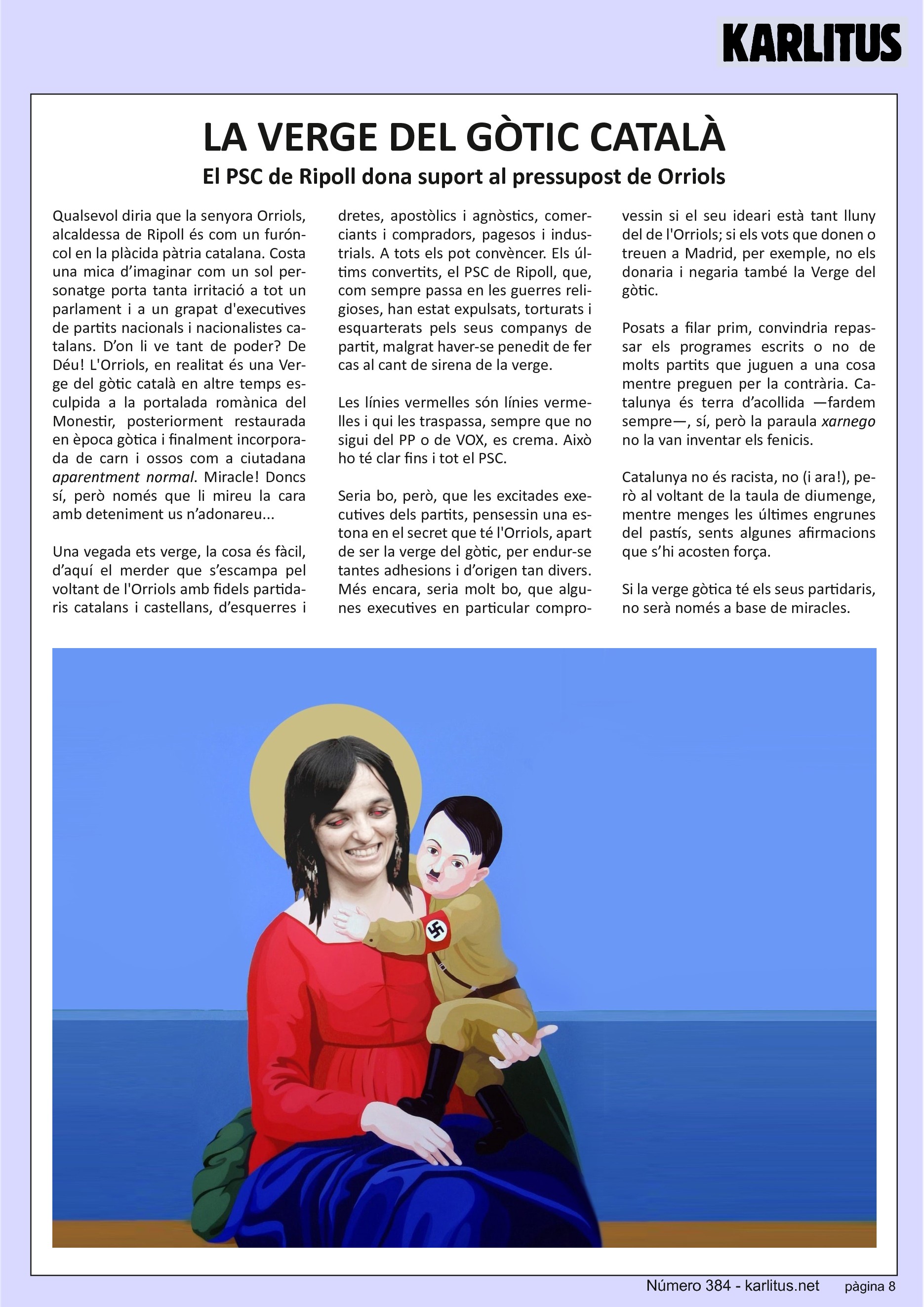 VUITENA PÀGINA


LA VERGE DEL GÒTIC CATALÀ
El PSC de Ripoll dona suport al pressupost de Orriols
Qualsevol diria que la senyora Orriols, alcaldessa de Ripoll és com un furóncol en la plàcida pàtria catalana. Costa una mica d’imaginar com un sol personatge porta tanta irritació a tot un parlament i a un grapat de executives de partits nacionals i nacionalistes catalans. D’on li ve tant de poder? De Déu! La Orriols, en realitat és una Verge del gòtic català en altre temps esculpida a la portalada romànica del Monestir, posteriorment restaurada en època gòtica i finalment incorporada de carn i ossos com a ciutadana aparentment normal. Miracle! Doncs sí però només que li mireu la cara amb deteniment us n’adonareu.
 
Una vegada ets verge, la cosa és fàcil, d’aquí el merder que s’escampa pel voltant de la Orriols amb fidels partidaris catalans i castellans, d’esquerres i dretes, apostòlics i agnòstics, comerciants i compradors, pagesos i industrials. A tots els pot convèncer. Els últims convertits, el PSC de Ripoll que, com sempre passa en les guerres religioses, han estat expulsats, torturats i esquarterats pels seus companys de partit malgrat haver-se penedit de fer cas al cant de sirena de la verge.

Les línies vermelles són línies vermelles i qui les traspassa, sempre que no sigui del P.P. o de VOX, es crema.  Això ho te clar fins i tot el P.S.C.

Seria bo però que les excitades executives dels partits, pensessin una estona en el secret que te la Orriols apart de ser la verge del gòtic, per endur-se tantes adhesions i d’origen tan divers. Més encara, seria molt bo, que algunes executives en particular comprovessin si el seu ideari està tant lluny del de la Orriols. Si els vots que donen o treuen a Madrid per exemple no els donaria i negaria també la Verge del gòtic. Posats a filar prim, convindria repassar els programes escrits o no de molts partits que juguen a una cosa mentre preguen per la contrària. Catalunya és terra d’acollida fardem sempre, sí però la paraula xarnego no la van inventar els fenicis. Catalunya no és racista, no però al voltant de la taula de diumenge, mentre menges les engrunes del pastí, sents  algunes afirmacions que s’hi assemblen força.

Si la verge gòtica te els seus partidaris no serà només a base de miracles.


