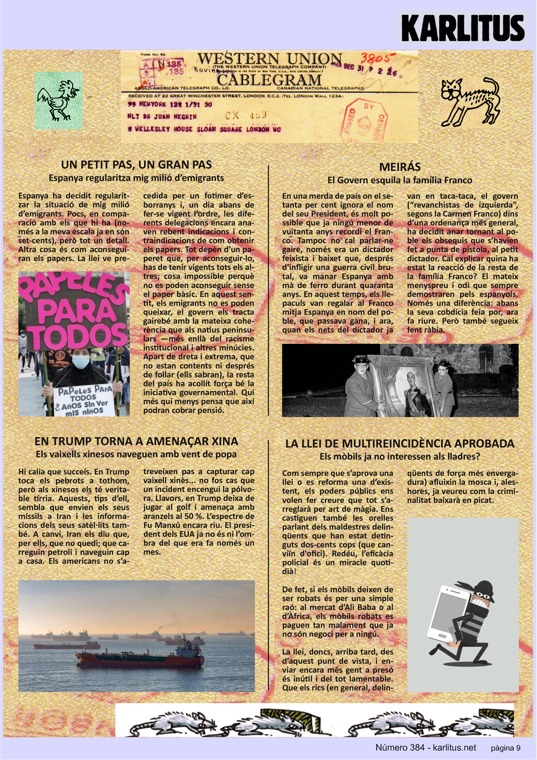 NOVENA PÀGINA


UN PETIT PAS, UN GRAN PAS
Espanya regularitza mig milió d’emigrants 
Espanya ha decidit regularitzar la situació de mig milió d’emigrants. Pocs en comparació amb els que hi ha (només a la meva escala ja en son set-cents) però tot un detall. Altra cosa és com aconseguiran els papers. La llei ve precedida per un fotimer d’esborranys i un dia abans de fer-se vigent l’ordre, les diferents delegacions encara anaven reben indicacions i contraindicacions de com obtenir els papers. Tot depèn d’un paper que per aconseguir-se has de tenir vigents tots els altres cosa impossible perquè no es poden aconseguir sense el paper bàsic. En aquestrs sentit els emigrants no es poden queixar, el govern els tracte amb la mateixa coherència que als natius peninsulars. Apart de dreta i extrema que no estan contents ni després de follar (ells sabran)  la resta del país ha acollit força bé la iniciativa governamental. Qui més qui menys pensa que així podran cobrar pensió.

MEIRÁS
El Govern esquila a la família Franco 
En una merda de país on el setanta per cent ignora el nom del seu President, és molt possible que ja ningú menor de vuitanta anys recordi a Franco. Tampoc cal parlar-ne gaire, era un dictador feixista baixet que va manar Espanya quaranta anys. Durant aquest temps, els llepaculs van regalar a Franco mitja Espanya en nom del poble que passava gana i ara quan els nets del dictador ja van en taca-taca, el govern ( “revanchistas de izquierda” segons Carmen Franco) dins d’una ordenança més general, ha decidit anar tornant al poble els obsequis que s’havien fet a punta de pistola al petit dictador. Cal explicar quina ha estat la reacció de la resta de la família Franco? El mateix menyspreu i odi que van demostrar sempre pels espanyols. Només una diferència, abans la seva cobdícia feia por, ara fa riure.

TRUMP TORNA A AMENAÇAR XINA
Els vaixells xinesos naveguen amb vent de popa
Hi calia que succeís. Trump toca els pebrots a tothom, però als xinesos els te tírria. Aquests, tips d’ell sembla que envien els seus míssils a Iran i les informacions dels seus satèl·lits també. A canvi, Iran els diu que per a ells que no quedi. Que carreguin petroli i naveguin cap a casa. Els americans no s’atreveixen a capturar un vaixell xinès... no fos el cas que  un incident encengui la pólvora.
Llavors, Trump deixa de jugar al golf i els amenaça amb aranzels al 50%. L’espectre de Fu-Man-Chu  encara riu. Trump ja no és ni l’ombra del que era fa només un mes.

LA LLEI DE MULTIREINCIDÈNCIA APROBADA
Els mòbils ja no interessen als lladres?
Com sempre que s’aprova una llei o es reforma una d’existent, els poders públics ens volen fer creure que tot s’arreglarà per art de màgia. També ens castiguen les orelles parlant de delinqüents que han estat detinguts dues-centes vegades. Redeu, l’eficàcia policial és un miracle quotidià.
De fet si els mòbils deixen de ser robats és per una simple raó. Al mercat d’Ali Baba o al d’Àfrica els mòbils robats es paguen tan malament que ja no son negoci pera ningú. La llei arriba tard des d’aquest punt de vista i enviar més gent a presó és inútil. Que els rics paguin bé el treball dels pobres i la criminalitat baixarà en picat.  


