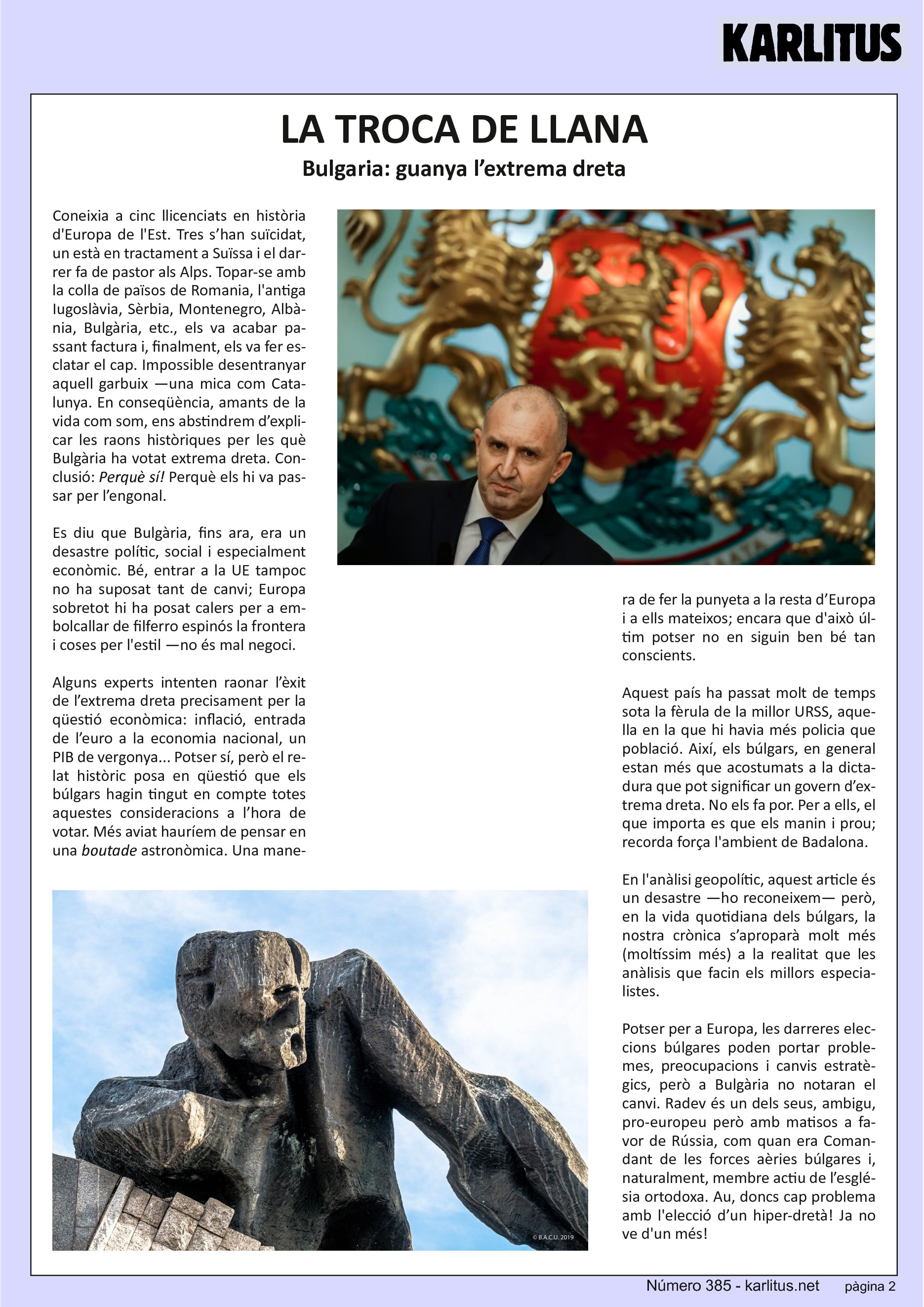 SEGONA PÀGINA


LA TROCA DE LLANA
Bulgaria: guanya l’extrema dreta

Coneixia a cinc llicenciats en història d'Europa de l'Est. Tres s’han suïcidat, un està en tractament a Suïssa i el darrer fa de pastor als Alps. Topar-se amb la colla de països de Romania, l'antiga Iugoslàvia, Sèrbia, Montenegro, Albània, Bulgària, etc., els va acabar passant factura i, finalment, els va fer esclatar el cap. Impossible desentranyar aquell garbuix —una mica com Catalunya. En conseqüència, amants de la vida com som, ens abstindrem d’explicar les raons històriques per les què Bulgària ha votat extrema dreta. Conclusió: Perquè sí! Perquè els hi va passar per l’engonal.

Es diu que Bulgària, fins ara, era un desastre polític, social i especialment econòmic. Bé, entrar a la UE tampoc no ha suposat tant de canvi; Europa sobretot hi ha posat calers per a embolcallar de filferro espinós la frontera i coses per l'estil —no és mal negoci.

Alguns experts intenten raonar l’èxit de l’extrema dreta precisament per la qüestió econòmica: inflació, entrada de l’euro a la economia nacional, un PIB de vergonya... Potser sí, però el relat històric posa en qüestió que els búlgars hagin tingut en compte totes aquestes consideracions a l’hora de votar. Més aviat hauríem de pensar en una ‘boutade’ astronòmica. Una manera de fer la punyeta a la resta d’Europa i a ells mateixos; encara que d'això últim potser no en siguin ben bé tan conscients.

Aquest país ha passat molt de temps sota la fèrula de la millor URSS, aquella en la que hi havia més policia que població. Així, els búlgars, en general estan més que acostumats a la dictadura que pot significar un govern d’extrema dreta. No els fa por. Per a ells, el que importa es que els manin i prou; recorda força l'ambient de Badalona.

En l'anàlisi geopolític, aquest article és un desastre —ho reconeixem— però, en la vida quotidiana dels búlgars, la nostra crònica s’aproparà molt més (moltíssim més) a la realitat que les anàlisis que facin els millors especialistes.

Potser per a Europa, les darreres eleccions búlgares poden portar problemes, preocupacions i canvis estratègics, però a Bulgària no notaran el canvi. Radev és un dels seus, ambigu, pro-europeu però amb matisos a favor de Rússia, com quan era Comandant de les forces aèries búlgares i, naturalment, membre actiu de l’església ortodoxa. Au, doncs cap problema amb l'elecció d’un hiper-dretà! Ja no ve d'un més!


