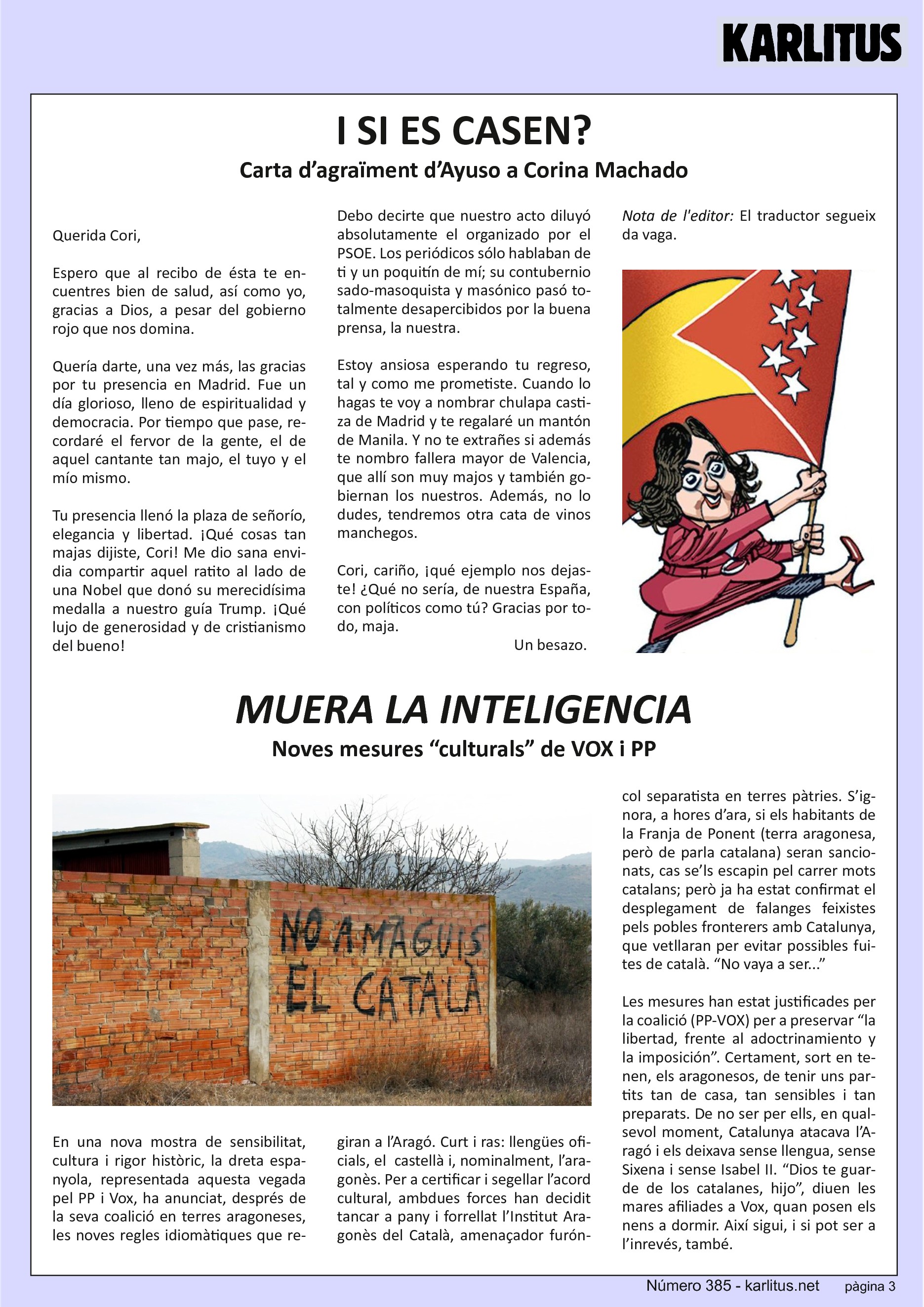 TERCERA PÀGINA


I SI ES CASEN?
Carta d’agraïment d’Ayuso a Corina Machado

Querida Cori,

Espero que al recibo de ésta te encuentres bien de salud, así como yo, gracias a Dios, a pesar del gobierno rojo que nos domina.

Quería darte, una vez más, las gracias por tu presencia en Madrid. Fue un día glorioso, lleno de espiritualidad y democracia. Por tiempo que pase, recordaré el fervor de la gente, el de aquel cantante tan majo, el tuyo y el mío mismo.

Tu presencia llenó la plaza de señorío, elegancia y libertad. ¡Qué cosas tan majas dijiste, Cori! Me dio sana envidia compartir aquel ratito al lado de una Nobel que donó su merecidísima medalla a nuestro guía Trump. ¡Qué lujo de generosidad y de cristianismo del bueno!

Debo decirte que nuestro acto diluyó absolutamente el organizado por el PSOE. Los periódicos sólo hablaban de ti y un poquitín de mí; su contubernio sado-masoquista y masónico pasó totalmente desapercibidos por la buena prensa, la nuestra.

Estoy ansiosa esperando tu regreso, tal y como me prometiste. Cuando lo hagas te voy a nombrar chulapa castiza de Madrid y te regalaré un mantón de Manila. Y no te extrañes si además te nombro fallera mayor de Valencia, que allí son muy majos y también gobiernan los nuestros. Además, no lo dudes, tendremos otra cata de vinos manchegos.

Cori, cariño, ¡qué ejemplo nos dejaste! ¿Qué no sería, de nuestra España, con políticos como tú? Gracias por todo, maja.

Un besazo.

Nota de l'editor: El traductor segueix da vaga.


MUERA LA INTELIGENCIA
Noves mesures “culturals” de VOX i PP

En una nova mostra de sensibilitat, cultura i rigor històric, la dreta espanyola, representada aquesta vegada pel PP i Vox, ha anunciat, després de la seva coalició en terres aragoneses, les noves regles idiomàtiques que regiran a l’Aragó. Curt i ras: llengües oficials, el  castellà i, nominalment, l’aragonès. Per a certificar i segellar l’acord cultural, ambdues forces han decidit tancar a pany i forrellat l’Institut Aragonès del Català, amenaçador furóncol separatista en terres pàtries. S’ignora, a hores d’ara, si els habitants de la Franja de Ponent (terra aragonesa, però de parla catalana) seran sancionats, cas se’ls escapin pel carrer mots catalans; però ja ha estat confirmat el desplegament de falanges feixistes pels pobles fronterers amb Catalunya, que vetllaran per evitar possibles fuites de català. “No vaya a ser...”

Les mesures han estat justificades per la coalició (PP-VOX) per a preservar “la libertad, frente al adoctrinamiento y la imposición”. Certament, sort en tenen, els aragonesos, de tenir uns partits tan de casa, tan sensibles i tan preparats. De no ser per ells, en qualsevol moment, Catalunya atacava l’Aragó i els deixava sense llengua, sense Sixena i sense Isabel II. “Dios te guarde de los catalanes, hijo”, diuen les mares afiliades a Vox, quan posen els nens a dormir. Així sigui, i si pot ser a l’inrevés, també.


