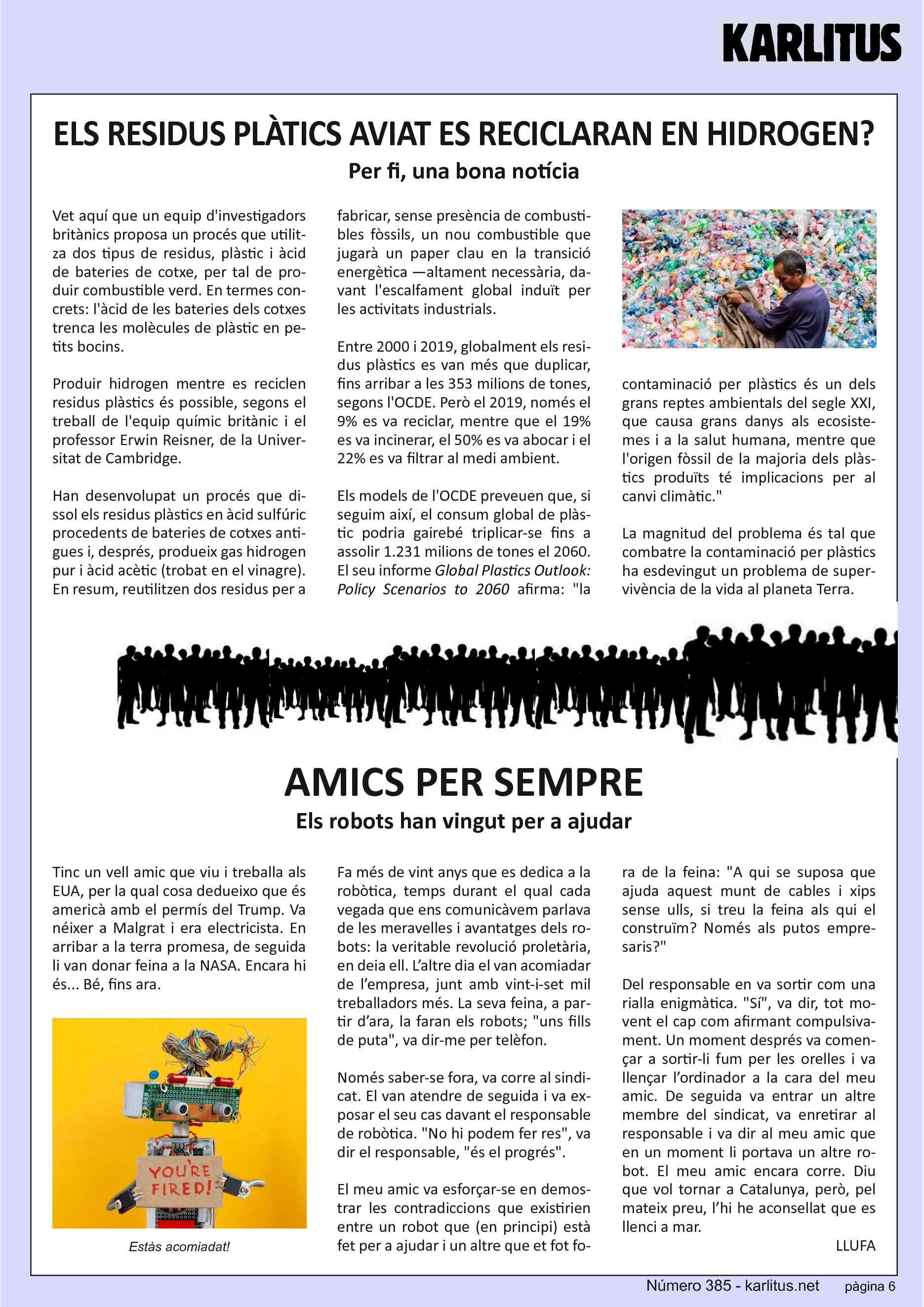 SISENA PÀGINA


ELS RESIDUS PLÀTICS AVIAT ES RECICLARAN EN HIDROGEN?
Per fi, una bona notícia

Vet aquí que un equip d'investigadors britànics proposa un procés que utilitza dos tipus de residus, plàstic i àcid de bateries de cotxe, per tal de produir combustible verd. En termes concrets: l'àcid de les bateries dels cotxes trenca les molècules de plàstic en petits bocins.

Produir hidrogen mentre es reciclen residus plàstics és possible, segons el treball de l'equip químic britànic i el professor Erwin Reisner, de la Universitat de Cambridge.

Han desenvolupat un procés que dissol els residus plàstics en àcid sulfúric procedents de bateries de cotxes antigues i, després, produeix gas hidrogen pur i àcid acètic (trobat en el vinagre). En resum, reutilitzen dos residus per a fabricar, sense presència de combustibles fòssils, un nou combustible que jugarà un paper clau en la transició energètica —altament necessària, davant l'escalfament global induït per les activitats industrials.

Entre 2000 i 2019, globalment els residus plàstics es van més que duplicar, fins arribar a les 353 milions de tones, segons l'OCDE. Però el 2019, només el 9% es va reciclar, mentre que el 19% es va incinerar, el 50% es va abocar i el 22% es va filtrar al medi ambient.

Els models de l'OCDE preveuen que, si seguim així, el consum global de plàstic podria gairebé triplicar-se fins a assolir 1.231 milions de tones el 2060. El seu informe ‘Global Plastics Outlook: Policy Scenarios to 2060’ afirma: la contaminació per plàstics és un dels grans reptes ambientals del segle XXI, que causa grans danys als ecosistemes i a la salut humana, mentre que l'origen fòssil de la majoria dels plàstics produïts té implicacions per al canvi climàtic.

La magnitud del problema és tal que combatre la contaminació per plàstics ha esdevingut un problema de supervivència de la vida al planeta Terra.


AMICS PER SEMPRE
Els robots han vingut per a ajudar

Tinc un vell amic que viu i treballa als EUA, per la qual cosa dedueixo que és americà amb el permís del Trump. Va néixer a Malgrat i era electricista. En arribar a la terra promesa, de seguida li van donar feina a la NASA. Encara hi és... Bé, fins ara.

Fa més de vint anys que es dedica a la robòtica, temps durant el qual cada vegada que ens comunicàvem parlava de les meravelles i avantatges dels robots: la veritable revolució proletària, en deia ell. L’altre dia el van acomiadar de l’empresa, junt amb vint-i-set mil treballadors més. La seva feina, a partir d’ara, la faran els robots; uns fills de puta, va dir-me per telèfon.

Només saber-se fora, va corre al sindicat. El van atendre de seguida i va exposar el seu cas davant el responsable de robòtica. No hi podem fer res, va dir el responsable, és el progrés.

El meu amic va esforçar-se en demostrar les contradiccions que existirien entre un robot que (en principi) està fet per a ajudar i un altre que et fot fora de la feina: A qui se suposa que ajuda aquest munt de cables i xips sense ulls, si treu la feina als qui el construïm? Només als putos empresaris?

Del responsable en va sortir com una rialla enigmàtica. Sí, va dir, tot movent el cap com afirmant compulsivament. Un moment després va començar a sortir-li fum per les orelles i va llençar l’ordinador a la cara del meu amic. De seguida va entrar un altre membre del sindicat, va enretirar al responsable i va dir al meu amic que en un moment li portava un altre robot. El meu amic encara corre. Diu que vol tornar a Catalunya, però, pel mateix preu, l’hi he aconsellat que es llenci a mar.

LLUFA


