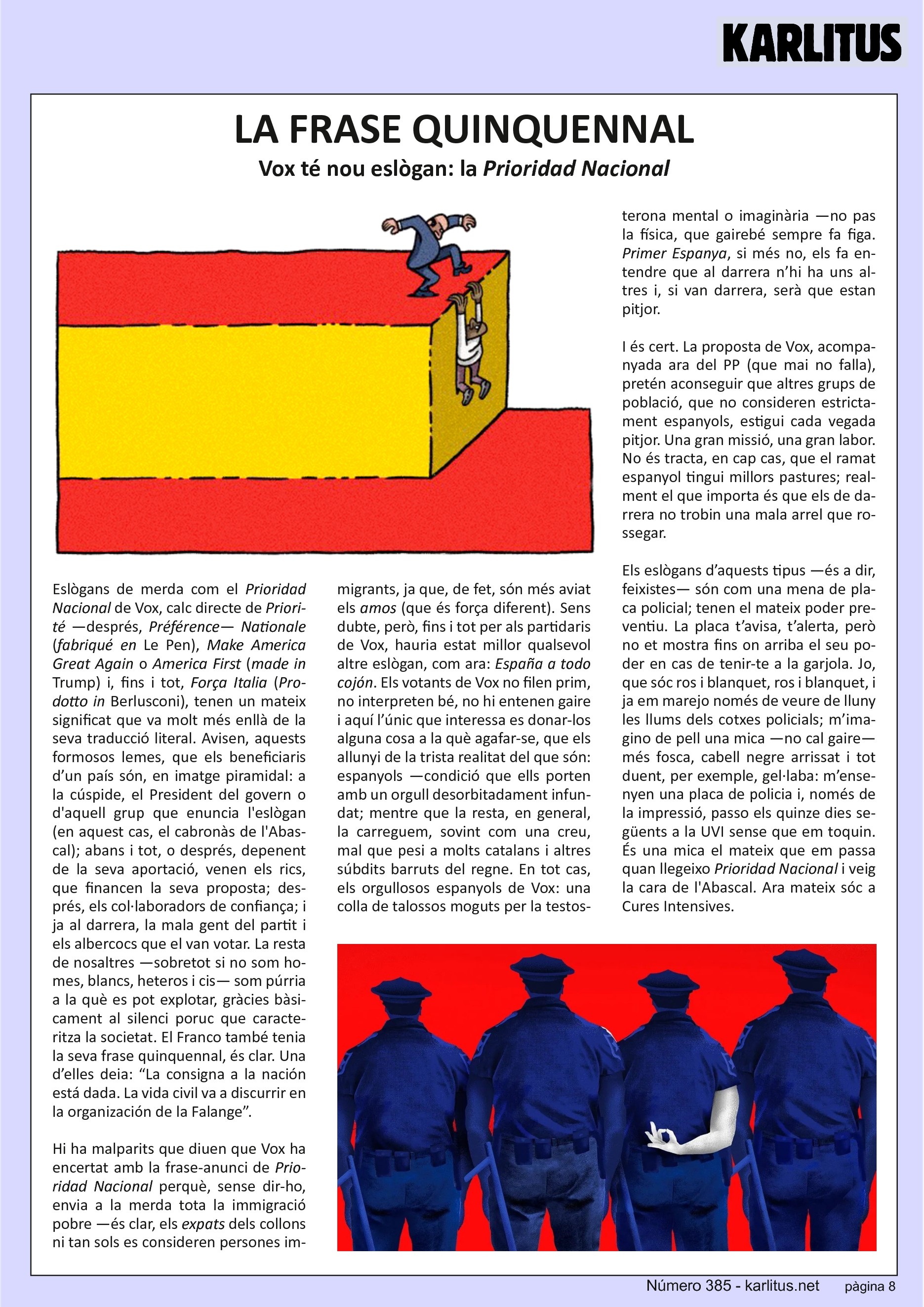 VUITENA PÀGINA


LA FRASE QUINQUENNAL
Vox té nou eslògan: la 'Prioridad Nacional'

Eslògans de merda com el Prioridad Nacional de Vox, calc directe de Priorité —després, Préférence— Nationale (‘fabriqué en’ Le Pen), Make America Great Again o America First (‘made in’ Trump) i, fins i tot, Força Italia (‘Prodotto in’ Berlusconi), tenen un mateix significat que va molt més enllà de la seva traducció literal. Avisen, aquests formosos lemes, que els beneficiaris d’un país són, en imatge piramidal: a la cúspide, el President del govern o d'aquell grup que enuncia l'eslògan (en aquest cas, el cabronàs de l'Abascal); abans i tot, o després, depenent de la seva aportació, venen els rics, que financen la seva proposta; després, els col·laboradors de confiança; i ja al darrera, la mala gent del partit i els albercocs que el van votar. La resta de nosaltres —sobretot si no som homes, blancs, heteros i cis— som púrria a la què es pot explotar, gràcies bàsicament al silenci poruc que caracteritza la societat. El Franco també tenia la seva frase quinquennal, és clar. Una d’elles deia: “La consigna a la nación está dada. La vida civil va a discurrir en la organización de la Falange”.

Hi ha malparits que diuen que Vox ha encertat amb la frase-anunci de Prioridad Nacional perquè, sense dir-ho, envia a la merda tota la immigració pobre —és clar, els expats dels collons ni tan sols es consideren persones immigrants, ja que, de fet, són més aviat els amos (que és força diferent). Sens dubte, però, fins i tot per als partidaris de Vox, hauria estat millor qualsevol altre eslògan, com ara: ‘España a todo cojón’. Els votants de Vox no filen prim, no interpreten bé, no hi entenen gaire i aquí l’únic que interessa es donar-los alguna cosa a la què agafar-se, que els allunyi de la trista realitat del que són: espanyols —condició que ells porten amb un orgull desorbitadament infundat; mentre que la resta, en general, la carreguem, sovint com una creu, mal que pesi a molts catalans i altres súbdits barruts del regne. En tot cas, els orgullosos espanyols de Vox: una colla de talossos moguts per la testosterona mental o imaginària —no pas la física, que gairebé sempre fa figa. Primer Espanya, si més no, els fa entendre que al darrera n’hi ha uns altres i, si van darrera, serà que estan pitjor.

I és cert. La proposta de Vox, acompanyada ara del PP (que mai no falla), pretén aconseguir que altres grups de població, que no consideren estricta-ment espanyols, estigui cada vegada pitjor. Una gran missió, una gran labor. No és tracta, en cap cas, que el ramat espanyol tingui millors pastures; real-ment el que importa és que els de darrera no trobin una mala arrel que rossegar.

Els eslògans d’aquests tipus —és a dir, feixistes— són com una mena de placa policial; tenen el mateix poder preventiu. La placa t’avisa, t’alerta, però no et mostra fins on arriba el seu poder en cas de tenir-te a la garjola. Jo, que sóc ros i blanquet, ros i blanquet, i ja em marejo només de veure de lluny les llums dels cotxes policials; m’imagino de pell una mica —no cal gaire— més fosca, cabell negre arrissat i tot duent, per exemple, gel·laba: m’ensenyen una placa de policia i, només de la impressió, passo els quinze dies següents a la UVI sense que em toquin. És una mica el mateix que em passa quan llegeixo Prioridad Nacional i veig la cara de l'Abascal. Ara mateix sóc a Cures Intensives.


