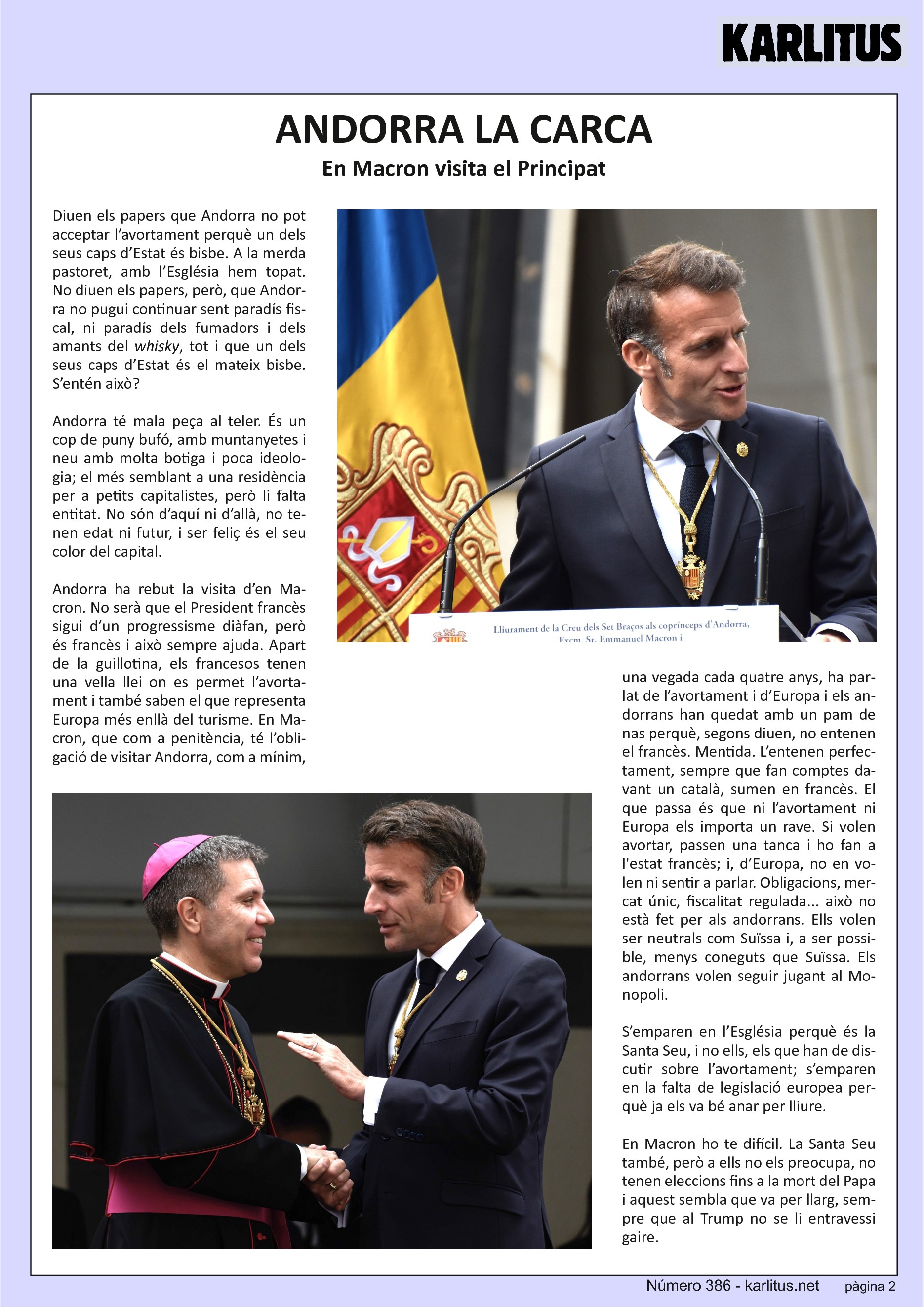 SEGONA PÀGINA


ANDORRA LA CARCA
En Macron visita el Principat

Diuen els papers que Andorra no pot acceptar l’avortament perquè un dels seus caps d’Estat és bisbe. A la merda pastoret, amb l’Església hem topat. No diuen els papers, però, que Andorra no pugui continuar sent paradís fiscal, ni paradís dels fumadors i dels amants del whisky, tot i que un dels seus caps d’Estat és el mateix bisbe. S’entén això?

Andorra té mala peça al teler. És un cop de puny bufó, amb muntanyetes i neu amb molta botiga i poca ideologia; el més semblant a una residència per a petits capitalistes, però li falta entitat. No són d’aquí ni d’allà, no tenen edat ni futur, i ser feliç és el seu color del capital.

Andorra ha rebut la visita d’en Macron. No serà que el President francès sigui d’un progressisme diàfan, però és francès i això sempre ajuda. Apart de la guillotina, els francesos tenen una vella llei on es permet l’avortament i també saben el que representa Europa més enllà del turisme. En Macron, que com a penitència, té l’obligació de visitar Andorra, com a mínim, una vegada cada quatre anys, ha parlat de l’avortament i d’Europa i els andorrans han quedat amb un pam de nas perquè, segons diuen, no entenen el francès. Mentida. L’entenen perfectament, sempre que fan comptes davant un català, sumen en francès. El que passa és que ni l’avortament ni Europa els importa un rave. Si volen avortar, passen una tanca i ho fan a l'estat francès; i, d’Europa, no en volen ni sentir a parlar. Obligacions, mercat únic, fiscalitat regulada... això no està fet per als andorrans. Ells volen ser neutrals com Suïssa i, a ser possible, menys coneguts que Suïssa. Els andorrans volen seguir jugant al Monopoli.

S’emparen en l’Església perquè és la Santa Seu, i no ells, els que han de discutir sobre l’avortament; s’emparen en la falta de legislació europea perquè ja els va bé anar per lliure.

En Macron ho te difícil. La Santa Seu també, però a ells no els preocupa, no tenen eleccions fins a la mort del Papa i aquest sembla que va per llarg, sempre que al Trump no se li entravessi gaire.



