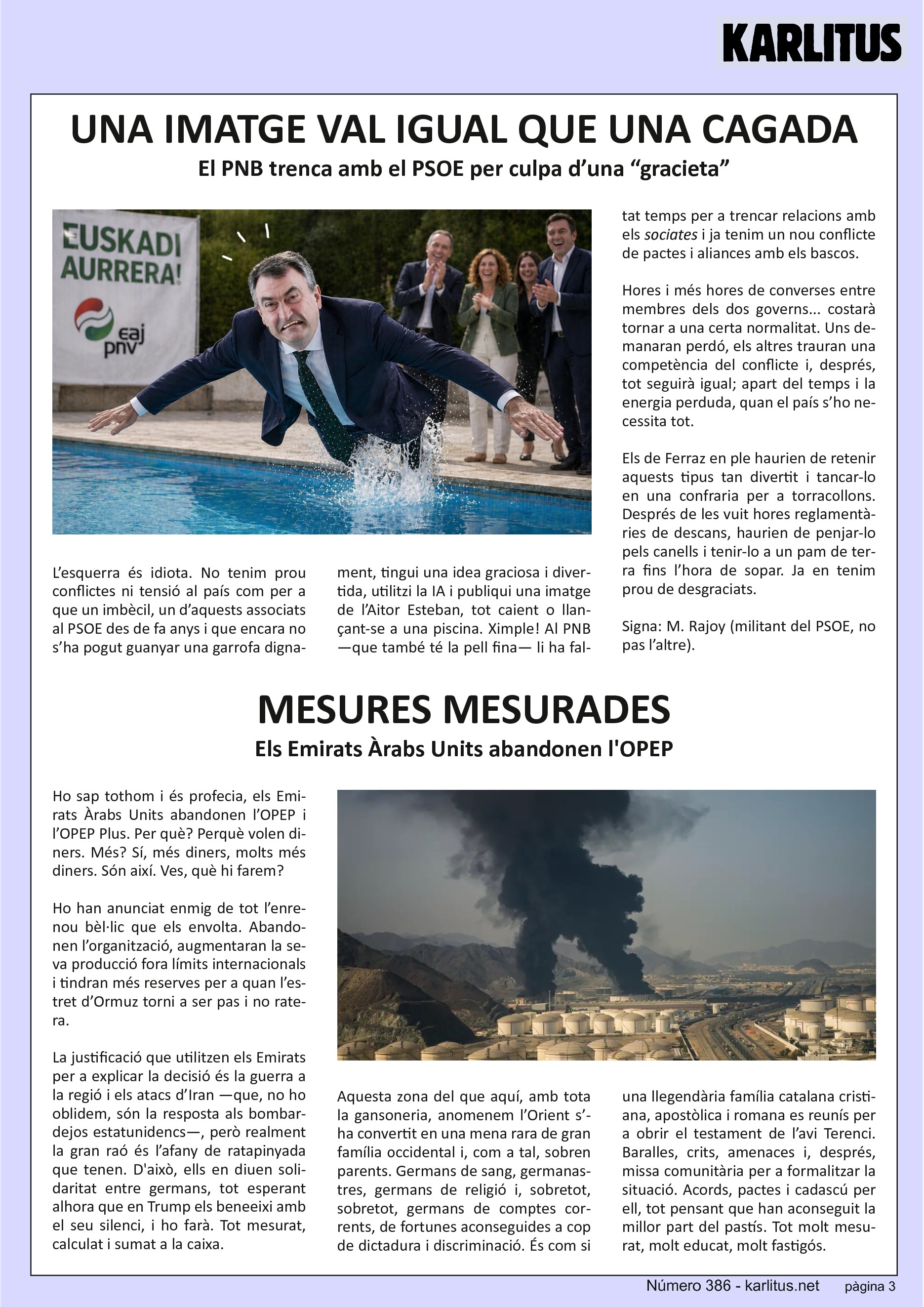 TERCERA PÀGINA


UNA IMATGE VAL IGUAL QUE UNA CAGADA
El PNB trenca amb el PSOE per culpa d’una “gracieta”

L’esquerra és idiota. No tenim prou conflictes ni tensió al país com per a que un imbècil, un d’aquests associats al PSOE des de fa anys i que encara no s’ha pogut guanyar una garrofa dignament, tingui una idea graciosa i divertida, utilitzi la IA i publiqui una imatge de l’Aitor Esteban, tot caient o llançant-se a una piscina. Ximple! Al PNB —que també té la pell fina— li ha faltat temps per a trencar relacions amb els ‘sociates’ i ja tenim un nou conflicte de pactes i aliances amb els bascos.

Hores i més hores de converses entre membres dels dos governs... costarà tornar a una certa normalitat. Uns demanaran perdó, els altres trauran una competència del conflicte i, després, tot seguirà igual; apart del temps i la energia perduda, quan el país s’ho necessita tot.

Els de Ferraz en ple haurien de retenir aquests tipus tan divertit i tancar-lo en una confraria per a torracollons. Després de les vuit hores reglamentàries de descans, haurien de penjar-lo pels canells i tenir-lo a un pam de terra fins l’hora de sopar. Ja en tenim prou de desgraciats.

Signa: M. Rajoy (militant del PSOE, no pas l’altre).


MESURES MESURADES
Els Emirats Àrabs Units abandonen l'OPEP

Ho sap tothom i és profecia, els Emirats Àrabs Units abandonen l’OPEP i l’OPEP Plus. Per què? Perquè volen diners. Més? Sí, més diners, molts més diners. Són així. Ves, què hi farem?

Ho han anunciat enmig de tot l’enrenou bèl·lic que els envolta. Abandonen l’organització, augmentaran la seva producció fora límits internacionals i tindran més reserves per a quan l’estret d’Ormuz torni a ser pas i no ratera.

La justificació que utilitzen els Emirats per a explicar la decisió és la guerra a la regió i els atacs d’Iran —que, no ho oblidem, són la resposta als bombardejos estatunidencs—, però realment la gran raó és l’afany de ratapinyada que tenen. D'això, ells en diuen solidaritat entre germans, tot esperant alhora que en Trump els beneeixi amb el seu silenci, i ho farà. Tot mesurat, calculat i sumat a la caixa.

Aquesta zona del que aquí, amb tota la gansoneria, anomenem l’Orient s’ha convertit en una mena rara de gran família occidental i, com a tal, sobren parents. Germans de sang, germanastres, germans de religió i, sobretot, sobretot, germans de comptes corrents, de fortunes aconseguides a cop de dictadura i discriminació. És com si una llegendària família catalana cristiana, apostòlica i romana es reunís per a obrir el testament de l’avi Terenci. Baralles, crits, amenaces i, després, missa comunitària per a formalitzar la situació. Acords, pactes i cadascú per ell, tot pensant que han aconseguit la millor part del pastís. Tot molt mesurat, molt educat, molt fastigós.



