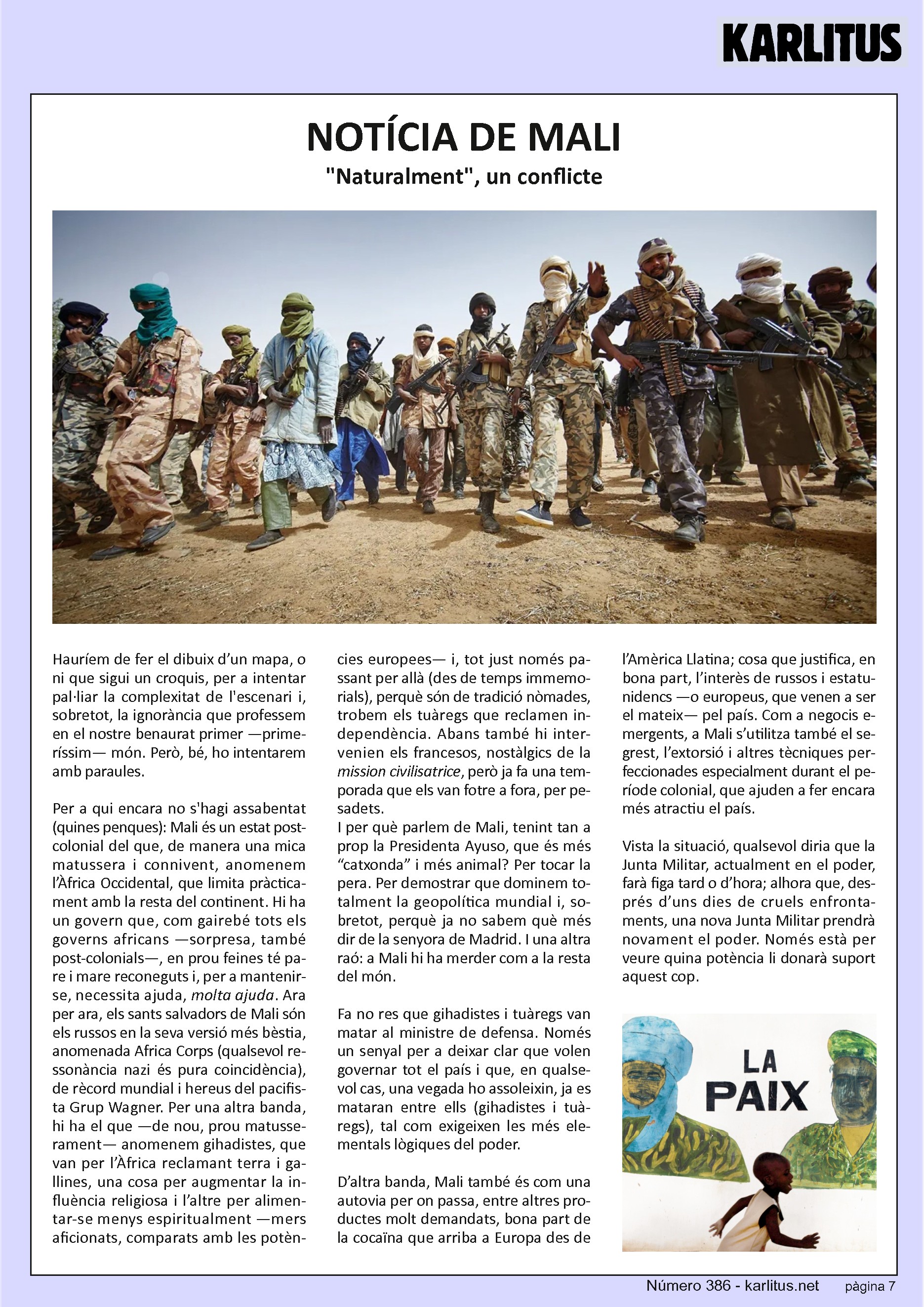 SETENA PÀGINA


NOTÍCIA DE MALI
Naturalment, un conflicte

Hauríem de fer el dibuix d’un mapa, o ni que sigui un croquis, per a intentar pal·liar la complexitat de l'escenari i, sobretot, la ignorància que professem en el nostre benaurat primer —primeríssim— món. Però, bé, ho intentarem amb paraules.

Per a qui encara no s'hagi assabentat (quines penques): Mali és un estat post-colonial del que, de manera una mica matussera i connivent, anomenem l’Àfrica Occidental, que limita pràcticament amb la resta del continent. Hi ha un govern que, com gairebé tots els governs africans —sorpresa, també post-colonials—, en prou feines té pare i mare reconeguts i, per a mantenir-se, necessita ajuda, molta ajuda. Ara per ara, els sants salvadors de Mali són els russos en la seva versió més bèstia, anomenada Africa Corps (qualsevol ressonància nazi és pura coincidència), de rècord mundial i hereus del pacifista Grup Wagner. Per una altra banda, hi ha el que —de nou, prou matusserament— anomenem gihadistes, que van per l’Àfrica reclamant terra i gallines, una cosa per augmentar la influència religiosa i l’altre per alimentar-se menys espiritualment —mers aficionats, comparats amb les potències europees— i, tot just només passant per allà (des de temps immemorials), perquè són de tradició nòmades, trobem els tuàregs que reclamen independència. Abans també hi intervenien els francesos, nostàlgics de la ‘mission civilisatrice’, però ja fa una temporada que els van fotre a fora, per pesadets. I per què parlem de Mali, tenint tan a prop la Presidenta Ayuso, que és més “catxonda” i més animal? Per tocar la pera. Per demostrar que dominem totalment la geopolítica mundial i, sobretot, perquè ja no sabem què més dir de la senyora de Madrid. I una altra raó: a Mali hi ha merder com a la resta del món.

Fa no res que gihadistes i tuàregs van matar al ministre de defensa. Només un senyal per a deixar clar que volen governar tot el país i que, en qualsevol cas, una vegada ho assoleixin, ja es mataran entre ells (gihadistes i tuàregs), tal com exigeixen les més elementals lògiques del poder.

D’altra banda, Mali també és com una autovia per on passa, entre altres productes molt demandats, bona part de la cocaïna que arriba a Europa des de l’Amèrica Llatina; cosa que justifica, en bona part, l’interès de russos i estatunidencs —o europeus, que venen a ser el mateix— pel país. Com a negocis emergents, a Mali s’utilitza també el segrest, l’extorsió i altres tècniques perfeccionades especialment durant el període colonial, que ajuden a fer encara més atractiu el país.

Vista la situació, qualsevol diria que la Junta Militar, actualment en el poder, farà figa tard o d’hora; alhora que, després d’uns dies de cruels enfrontaments, una nova Junta Militar prendrà novament el poder. Només està per veure quina potència li donarà suport aquest cop.


