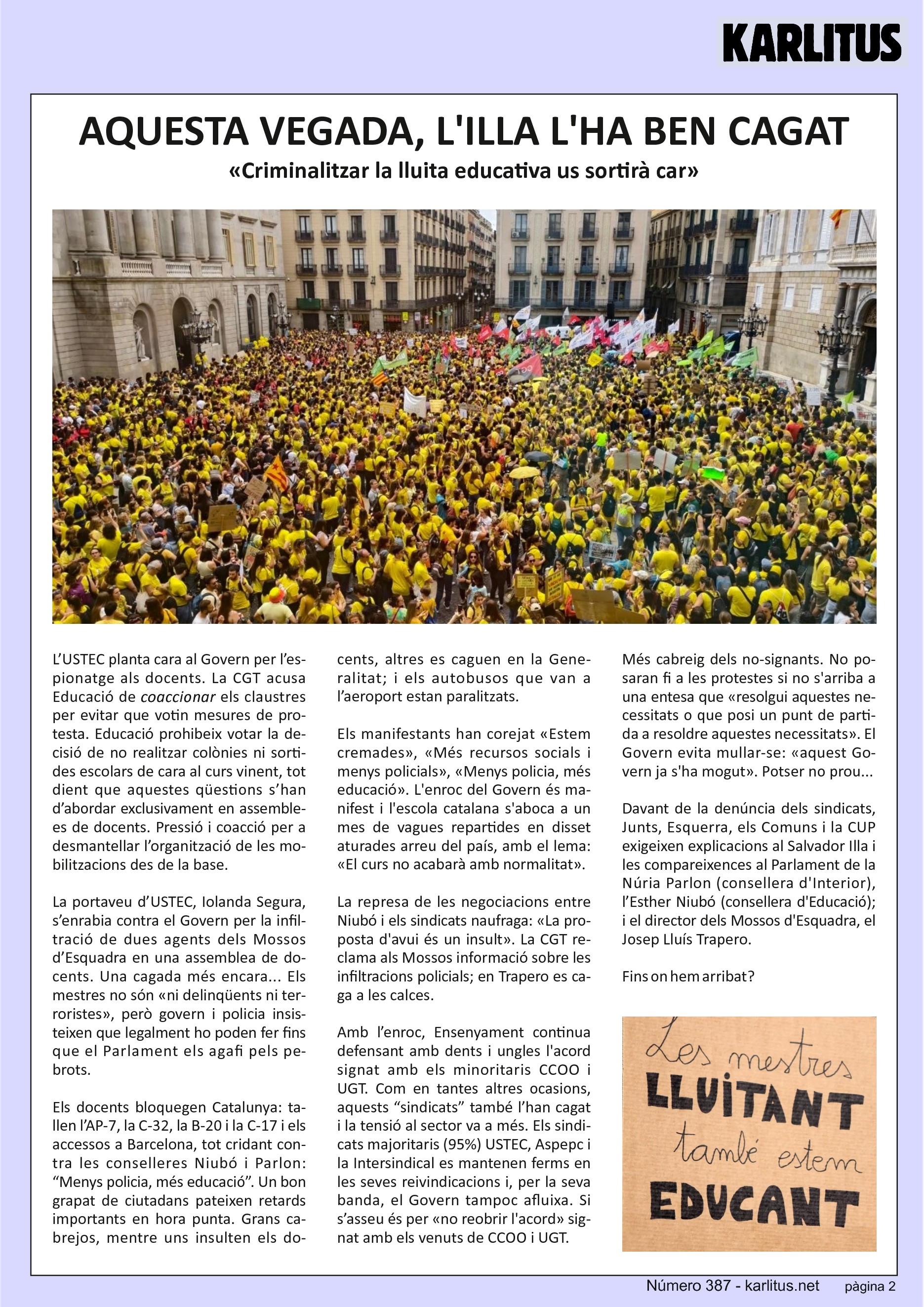 SEGONA PÀGINA


AQUESTA VEGADA, L'ILLA L'HA BEN CAGAT
«Criminalitzar la lluita educativa us sortirà car»

L’USTEC planta cara al Govern per l’espionatge als docents. La CGT acusa Educació de coaccionar els claustres per evitar que votin mesures de protesta. Educació prohibeix votar la decisió de no realitzar colònies ni sortides escolars de cara al curs vinent, tot dient que aquestes qüestions s’han d’abordar exclusivament en assemblees de docents. Pressió i coacció per a desmantellar l’organització de les mobilitzacions des de la base.

La portaveu d’USTEC, Iolanda Segura, s’enrabia contra el Govern per la infiltració de dues agents dels Mossos d’Esquadra en una assemblea de docents. Una cagada més encara... Els mestres no són «ni delinqüents ni terroristes», però govern i policia insisteixen que legalment ho poden fer fins que el Parlament els agafi pels pebrots.

Els docents bloquegen Catalunya: tallen l’AP-7, la C-32, la B-20 i la C-17 i els accessos a Barcelona, tot cridant contra les conselleres Niubó i Parlon: “Menys policia, més educació”. Un bon grapat de ciutadans pateixen retards importants en hora punta. Grans cabrejos, mentre uns insulten els docents, altres es caguen en la Generalitat; i els autobusos que van a l’aeroport estan paralitzats.

Els manifestants han corejat «Estem cremades», «Més recursos socials i menys policials», «Menys policia, més educació». L'enroc del Govern és manifest i l'escola catalana s'aboca a un mes de vagues repartides en disset aturades arreu del país, amb el lema: «El curs no acabarà amb normalitat».

La represa de les negociacions entre Niubó i els sindicats naufraga: «La pro-posta d'avui és un insult». La CGT reclama als Mossos informació sobre les infiltracions policials; en Trapero es ca-ga a les calces.

Amb l’enroc, Ensenyament continua defensant amb dents i ungles l'acord signat amb els minoritaris CCOO i UGT. Com en tantes altres ocasions, aquests “sindicats” també l’han cagat i la tensió al sector va a més. Els sindicats majoritaris (95%) USTEC, Aspepc i la Intersindical es mantenen ferms en les seves reivindicacions i, per la seva banda, el Govern tampoc afluixa. Si s’asseu és per «no reobrir l'acord» signat amb els venuts de CCOO i UGT.

Més cabreig dels no-signants. No posaran fi a les protestes si no s'arriba a una entesa que «resolgui aquestes necessitats o que posi un punt de partida a resoldre aquestes necessitats». El Govern evita mullar-se: «aquest Govern ja s'ha mogut». Potser no prou...

Davant de la denúncia dels sindicats, Junts, Esquerra, els Comuns i la CUP exigeixen explicacions al Salvador Illa i les compareixences al Parlament de la Núria Parlon (consellera d'Interior), l’Esther Niubó (consellera d'Educació); i el director dels Mossos d'Esquadra, el Josep Lluís Trapero.

Fins on hem arribat?


