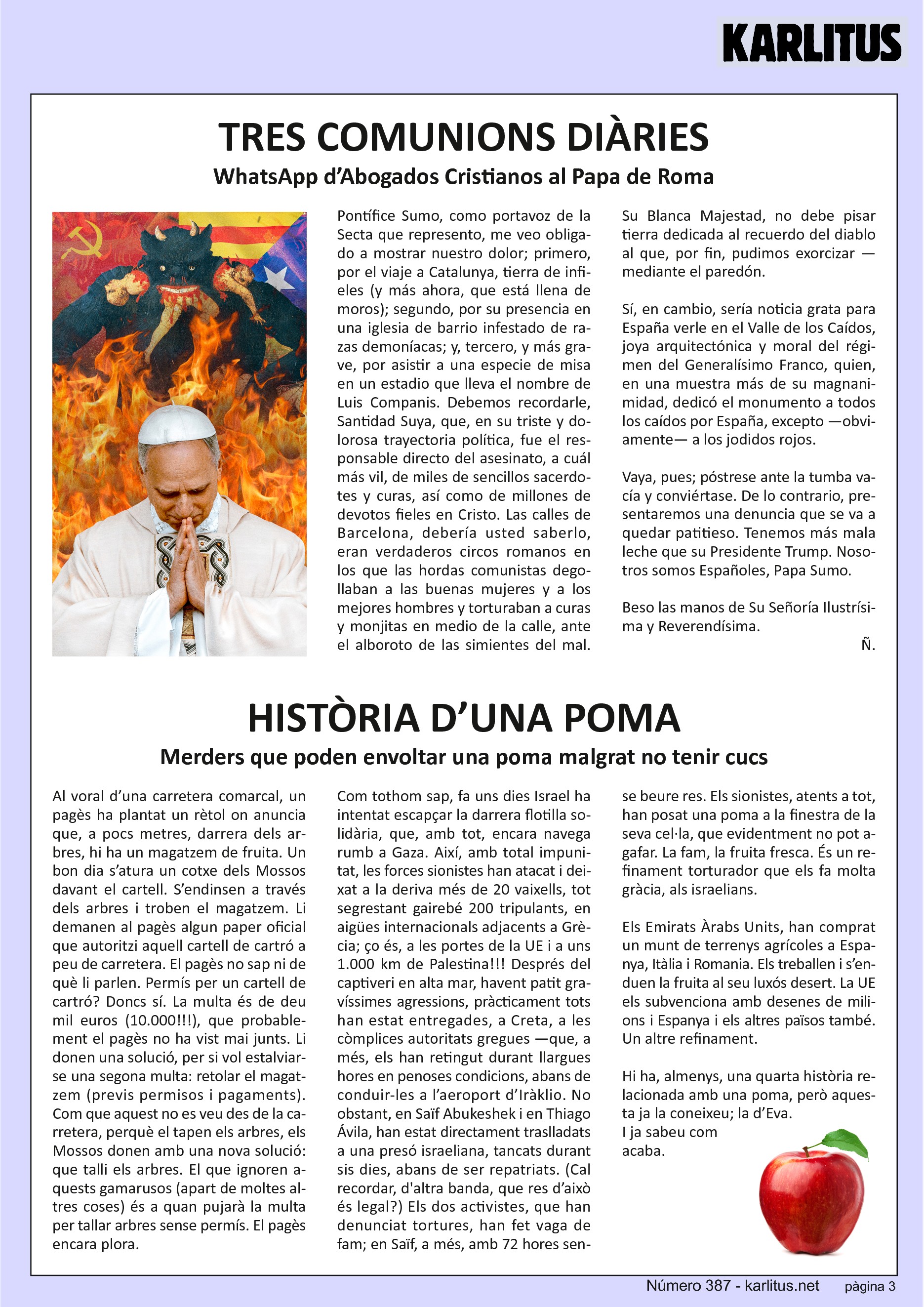TERCERA PÀGINA


TRES COMUNIONS DIÀRIES
WhatsApp d’Abogados Cristianos al Papa de Roma

Pontífice Sumo, como portavoz de la Secta que represento, me veo obligado a mostrar nuestro dolor; primero, por el viaje a Catalunya, tierra de infieles (y más ahora, que está llena de moros); segundo, por su presencia en una iglesia de barrio infestado de razas demoníacas; y, tercero, y más grave, por asistir a una especie de misa en un estadio que lleva el nombre de Luis Companis. Debemos recordarle, Santidad Suya, que, en su triste y dolorosa trayectoria política, fue el responsable directo del asesinato, a cual más vil, de miles de sencillos sacerdotes y curas, así como de millones de devotos fieles en Cristo. Las calles de Barcelona, debería usted saberlo, eran verdaderos circos romanos en los que las hordas comunistas degollaban a las buenas mujeres y a los mejores hombres y torturaban a curas y monjitas en medio de la calle, ante el alboroto de las simientes del mal. Su Blanca Majestad, no debe pisar tierra dedicada al recuerdo del diablo al que, por fin, pudimos exorcizar —mediante el paredón.

Sí, en cambio, sería noticia grata para España verle en el Valle de los Caídos, joya arquitectónica y moral del régimen del Generalísimo Franco, quien, en una muestra más de su magnanimidad, dedicó el monumento a todos los caídos por España, excepto —obviamente— a los jodidos rojos.

Vaya, pues; póstrese ante la tumba vacía y conviértase. De lo contrario, presentaremos una denuncia que se va a quedar patitieso. Tenemos más mala leche que su Presidente Trump. Nosotros somos Españoles, Papa Sumo.

Beso las manos de Su Señoría Ilustrísima y Reverendísima.

Ñ.


HISTÒRIA D’UNA POMA
Merders que poden envoltar una poma malgrat no tenir cucs

Al voral d’una carretera comarcal, un pagès ha plantat un rètol on anuncia que, a pocs metres, darrera dels arbres, hi ha un magatzem de fruita. Un bon dia s’atura un cotxe dels Mossos davant el cartell. S’endinsen a través dels arbres i troben el magatzem. Li demanen al pagès algun paper oficial que autoritzi aquell cartell de cartró a peu de carretera. El pagès no sap ni de què li parlen. Permís per un cartell de cartró? Doncs sí. La multa és de deu mil euros (10.000!!!), que probablement el pagès no ha vist mai junts. Li donen una solució, per si vol estalviar-se una segona multa: retolar el magatzem (previs permisos i pagaments). Com que aquest no es veu des de la carretera, perquè el tapen els arbres, els Mossos donen amb una nova solució: que talli els arbres. El que ignoren aquests gamarussos (apart de moltes altres coses) és a quan pujarà la multa per tallar arbres sense permís. El pagès encara plora.

Com tothom sap, fa uns dies Israel ha intentat escapçar la darrera flotilla solidària, que, amb tot, encara navega rumb a Gaza. Així, amb total impunitat, les forces sionistes han atacat i deixat a la deriva més de 20 vaixells, tot segrestant gairebé 200 tripulants, en aigües internacionals adjacents a Grècia; ço és, a les portes de la UE i a uns 1.000 km de Palestina!!! Després del captiveri en alta mar, havent patit gravíssimes agressions, pràcticament tots han estat entregades, a Creta, a les còmplices autoritats gregues —que, a més, els han retingut durant llargues hores en penoses condicions, abans de conduir-les a l’aeroport d’Iràklio. No obstant, en Saïf Abukeshek i en Thiago Ávila, han estat directament traslladats a una presó israeliana, tancats durant sis dies, abans de ser repatriats. (Cal recordar, d'altra banda, que res d’això és legal?) Els dos activistes, que han denunciat tortures, han fet vaga de fam; en Saïf, a més, amb 72 hores sense beure res. Els sionistes, atents a tot, han posat una poma a la finestra de la seva cel·la, que evidentment no pot agafar. La fam, la fruita fresca. És un refinament torturador que els fa molta gràcia, als israelians.

Els Emirats Àrabs Units, han comprat un munt de terrenys agrícoles a Espanya, Itàlia i Romania. Els treballen i s’enduen la fruita al seu luxós desert. La UE els subvenciona amb desenes de milions i Espanya i els altres països també. Un altre refinament.

Hi ha, almenys, una quarta història relacionada amb una poma, però aquesta ja la coneixeu; la d’Eva. I ja sabeu com acaba.


