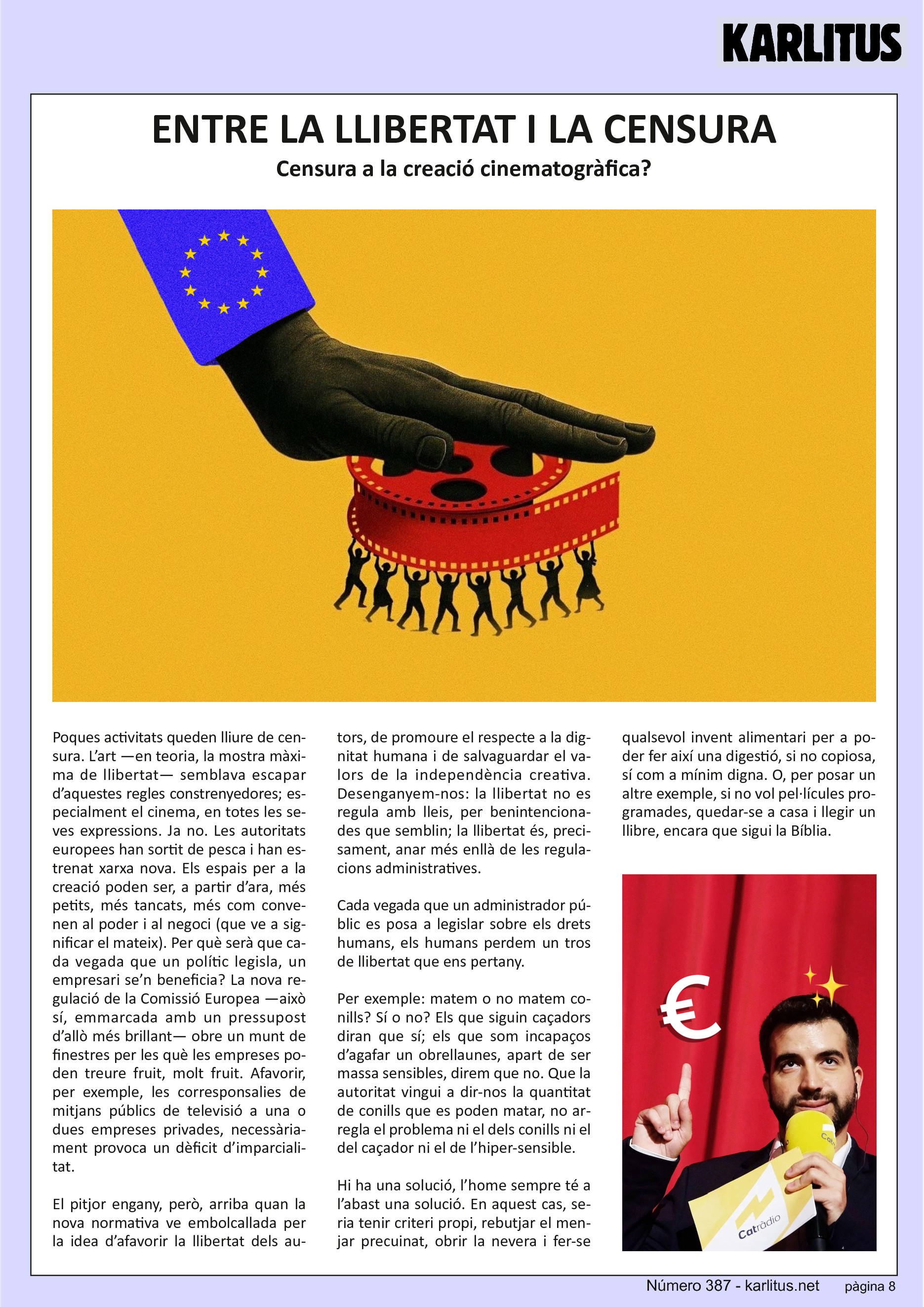 VUITENA PÀGINA


ENTRE LA LLIBERTAT I LA CENSURA
Censura a la creació cinematogràfica?

Poques activitats queden lliure de censura. L’art —en teoria, la mostra màxima de llibertat— semblava escapar d’aquestes regles constrenyedores; especialment el cinema, en totes les seves expressions. Ja no. Les autoritats europees han sortit de pesca i han estrenat xarxa nova. Els espais per a la creació poden ser, a partir d’ara, més petits, més tancats, més com convenen al poder i al negoci (que ve a significar el mateix). Per què serà que cada vegada que un polític legisla, un empresari se’n beneficia? La nova regulació de la Comissió Europea —això sí, emmarcada amb un pressupost d’allò més brillant— obre un munt de finestres per les què les empreses poden treure fruit, molt fruit. Afavorir, per exemple, les corresponsalies de mitjans públics de televisió a una o dues empreses privades, necessàriament provoca un dèficit d’imparcialitat.

El pitjor engany, però, arriba quan la nova normativa ve embolcallada per la idea d’afavorir la llibertat dels autors, de promoure el respecte a la dignitat humana i de salvaguardar el valors de la independència creativa. Desenganyem-nos: la llibertat no es regula amb lleis, per benintencionades que semblin; la llibertat és, precisament, anar més enllà de les regulacions administratives.

Cada vegada que un administrador públic es posa a legislar sobre els drets humans, els humans perdem un tros de llibertat que ens pertany.

Per exemple: matem o no matem conills? Sí o no? Els que siguin caçadors diran que sí; els que som incapaços d’agafar un obrellaunes, apart de ser massa sensibles, direm que no. Que la autoritat vingui a dir-nos la quantitat de conills que es poden matar, no arregla el problema ni el dels conills ni el del caçador ni el de l’hiper-sensible.

Hi ha una solució, l’home sempre té a l’abast una solució. En aquest cas, seria tenir criteri propi, rebutjar el menjar precuinat, obrir la nevera i fer-se qualsevol invent alimentari per a poder fer així una digestió, si no copiosa, sí com a mínim digna. O, per posar un altre exemple, si no vol pel·lícules programades, quedar-se a casa i llegir un llibre, encara que sigui la Bíblia.


